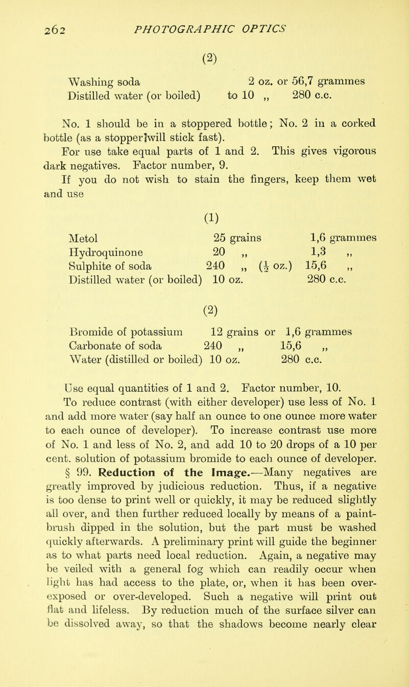 (2) Washing soda 2 oz. or 56,7 grammes Distilled water (or boiled) to 10 „ 280 c.c. No. 1 should be in a stoppered bottle; No. 2 in a corked bottle (as a stopper Iwill stick fast). For use take equal parts of 1 and 2. This gives vigorous dark negatives. Factor number, 9. If you do not wish to stain the fingers, keep them wet and use a) Metol 25 grains 1,6 grammes Hydroquinone 20 „ 1,3 ,, Sulphite of soda 240 „ (J oz.) 15,6 Distilled water (or boiled) 10 oz. 280 c.c. (2) Bromide of potassium 12 grains or 1,6 grammes Carbonate of soda 240 „ 15,6 „ Water (distilled or boiled) 10 oz. 280 c.c. Use equal quantities of 1 and 2. Factor number, 10. To reduce contrast (with either developer) use less of No. 1 and add more water (say half an ounce to one ounce more water to each ounce of developer). To increase contrast use more of No. 1 and less of No. 2, and add 10 to 20 drops of a 10 per cent, solution of potassium bromide to each ounce of developer. § 99. Reduction of the Image.-—Many negatives are greatly improved by judicious reduction. Thus, if a negative is too dense to print well or quickly, it may be reduced slightly all over, and then further reduced locally by means of a paint- brush dipped in the solution, but the part must be washed quickly afterwards. A preliminary print will guide the beginner as to what parts need local reduction. Again, a negative may be veiled with a general fog which can readily occur when light has had access to the plate, or, when it has been over- exposed or over-developed. Such a negative will print out flat and lifeless. By reduction much of the surface silver can be dissolved away, so that the shadows become nearly clear