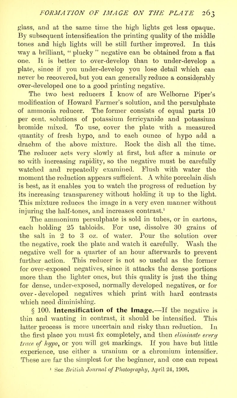glass, and at the same time the high lights get less opaque. By subsequent intensification the printing quality of the middle tones and high lights will be still further improved. In this way a brilliant,  plucky  negative can be obtained from a flat one. It is better to over-develop than to under-develop a plate, since if you under-develop you lose detail which can never be recovered, but you can generally reduce a considerably over-developed one to a good printing negative. The two best reducers I know of are Welborne Piper's modification of Howard Farmer's solution, and the persulphate of ammonia reducer. The former consists of equal parts 10 per cent, solutions of potassium ferricyanide and potassium bromide mixed. To use, cover the plate with a measured quantity of fresh hypo, and to each ounce of hypo add a drachm of the above mixture. Eock the dish all the time. The reducer acts very slowly at first, but after a minute or so with increasing rapidity, so the negative must be carefully watched and repeatedly examined. Flush with water the moment the reduction appears sufficient. A white porcelain dish is best, as it enables you to watch the progress of reduction by its increasing transparency without holding it up to the light. This mixture reduces the image in a very even manner without injuring the half-tones, and increases contrast.1 The ammonium persulphate is sold in tubes, or in cartons, each holding 25 tabloids. For use, dissolve 30 grains of the salt in 2 to 3 oz. of water. Pour the solution over the negative, rock the plate and watch it carefully. Wash the negative well for a quarter of an hour afterwards to prevent further action. This reducer is not so useful as the former for over-exposed negatives, since it attacks the dense portions more than the lighter ones, but this quality is just the thing for dense, under-exposed, normally developed negatives, or for over - developed negatives which print with hard contrasts which need diminishing. § 100. Intensification of the Image.—If the negative is thin and wanting in contrast, it should be intensified. This latter process is more uncertain and risky than reduction. In the first place you must fix completely, and then eliminate ererij trace of hypo, or you will get markings. If you have but little experience, use either a uranium or a chromium intensifier. These are far the simplest for the beginner, and one can repeat 1 See British Journal of Photography, April 24, 1908.