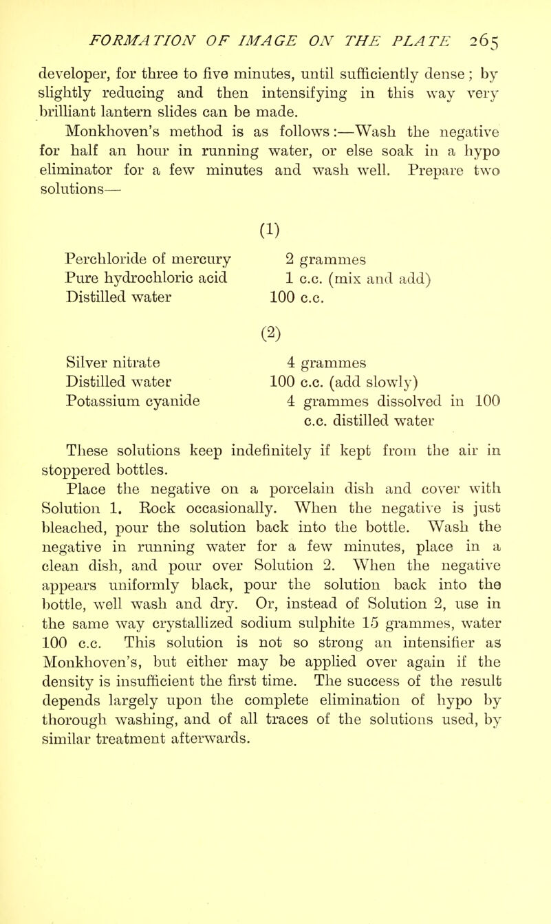 developer, for three to five minutes, until sufficiently dense; by slightly reducing and then intensifying in this way very brilliant lantern slides can be made. Monkhoven's method is as follows:—Wash the negative for half an hour in running water, or else soak in a hypo eliminator for a few minutes and wash well. Prepare two solutions— These solutions keep indefinitely if kept from the air in stoppered bottles. Place the negative on a porcelain dish and cover with Solution 1. Rock occasionally. When the negative is just bleached, pour the solution back into the bottle. Wash the negative in running water for a few minutes, place in a clean dish, and pour over Solution 2. When the negative appears uniformly black, pour the solution back into the bottle, well wash and dry. Or, instead of Solution 2, use in the same way crystallized sodium sulphite 15 grammes, water 100 c.c. This solution is not so strong an intensifier as Monkhoven's, but either may be applied over again if the density is insufficient the first time. The success of the result depends largely upon the complete elimination of hypo by thorough washing, and of all traces of the solutions used, by similar treatment afterwards. (i) Perchloride of mercury Pure hydrochloric acid Distilled water 100 c.c. 2 grammes 1 c.c. (mix and add) Silver nitrate Distilled water Potassium cyanide