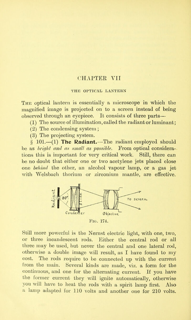 CHAPTER VII THE OPTICAL LANTERN The optical lantern is essentially a microscope in which the magnified image is projected on to a screen instead of being observed through an eyepiece. It consists of three parts— (1) The source of illumination, called the radiant or luminant; (2) The condensing system ; (3) The projecting system. § 101.—(1) The Radiant.—The radiant employed should be as bright and as small as possible. From optical considera- tions this is important for very critical work. Still, there can be no doubt that either one or two acetylene jets placed close one behind the other, an alcohol vapour lamp, or a gas jet with Welsbach thorium or zirconium mantle, are effective. Fig. 174. Still more powerful is the Nernst electric light, with one, two, or three incandescent rods. Either the central rod or all three may be used, but never the central and one lateral rod, otherwise a double image will result, as I have found to my cost. The rods require to be connected up with the current from the main. Several kinds are made, viz. a form for the continuous, and one for the alternating current. If you have the former current they will ignite automatically, otherwise you will have to heat the rods with a spirit lamp first. Also