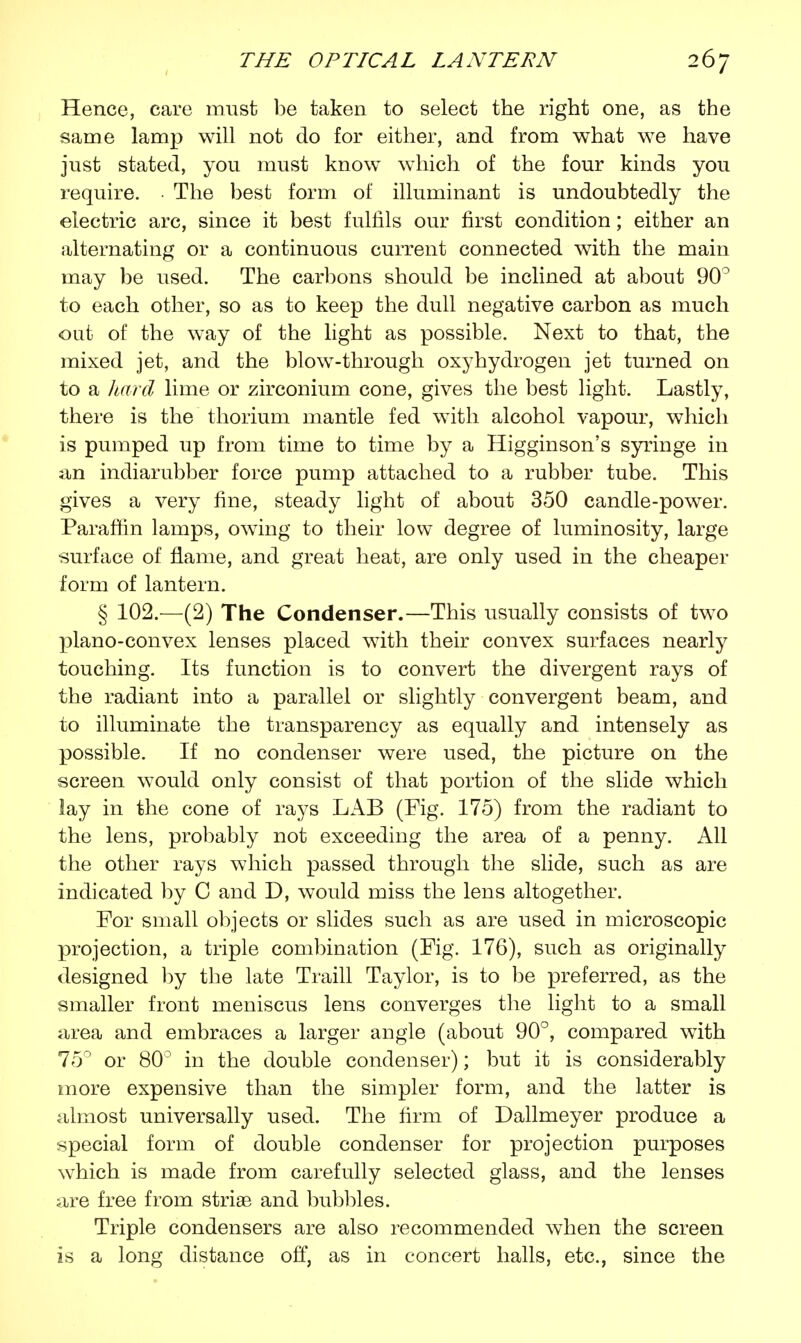 Hence, care must be taken to select the right one, as the same lamp will not do for either, and from what we have just stated, you must know which of the four kinds you require. • The best form of illuminant is undoubtedly the electric arc, since it best fulfils our first condition; either an alternating or a continuous current connected with the main may be used. The carbons should be inclined at about 90° to each other, so as to keep the dull negative carbon as much out of the way of the light as possible. Next to that, the mixed jet, and the blow-through oxyhydrogen jet turned on to a hard lime or zirconium cone, gives the best light. Lastly, there is the thorium mantle fed with alcohol vapour, which is pumped up from time to time by a Higginson's syringe in an indiarubber force pump attached to a rubber tube. This gives a very fine, steady light of about 350 candle-power. Paraffin lamps, owing to their low degree of luminosity, large surface of flame, and great heat, are only used in the cheaper form of lantern. § 102.—(2) The Condenser.—This usually consists of two plano-convex lenses placed with their convex surfaces nearly touching. Its function is to convert the divergent rays of the radiant into a parallel or slightly convergent beam, and to illuminate the transparency as equally and intensely as possible. If no condenser were used, the picture on the screen would only consist of that portion of the slide which lay in the cone of rays LAB (Fig. 175) from the radiant to the lens, probably not exceeding the area of a penny. All the other rays which passed through the slide, such as are indicated by C and D, would miss the lens altogether. For small objects or slides such as are used in microscopic projection, a triple combination (Fig. 176), such as originally designed by the late Traill Taylor, is to be preferred, as the smaller front meniscus lens converges the light to a small area and embraces a larger angle (about 90°, compared with 75° or 80° in the double condenser); but it is considerably more expensive than the simpler form, and the latter is almost universally used. The firm of Dallmeyer produce a special form of double condenser for projection purposes which is made from carefully selected glass, and the lenses are free from striae and bubbles. Triple condensers are also recommended when the screen is a long distance off, as in concert halls, etc., since the