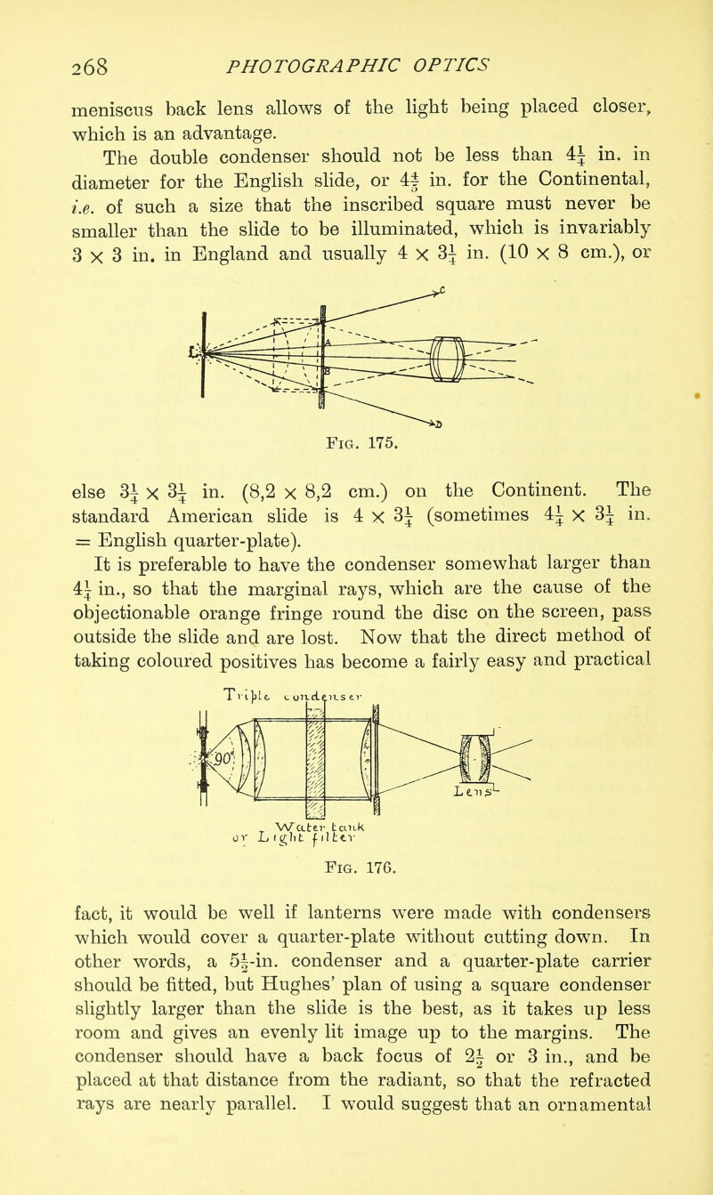 meniscus back lens allows of the light being placed closer, which is an advantage. The double condenser should not be less than 4J in. in diameter for the English slide, or 4§ in. for the Continental, i.e. of such a size that the inscribed square must never be smaller than the slide to be illuminated, which is invariably 3 x 3 in. in England and usually 4 x 3J in. (10 x 8 cm.), or Fig. 175. else 3i x 3| in. (8,2 x 8,2 cm.) on the Continent. The standard American slide is 4 x 3J (sometimes 41 x 3J in, = English quarter-plate). It is preferable to have the condenser somewhat larger than 4| in., so that the marginal rays, which are the cause of the objectionable orange fringe round the disc on the screen, pass outside the slide and are lost. Now that the direct method of taking coloured positives has become a fairly easy and practical Water tank or L i glit filter Fig. 176. fact, it would be well if lanterns were made with condensers which would cover a quarter-plate without cutting down. In other words, a 5|-in. condenser and a quarter-plate carrier should be fitted, but Hughes' plan of using a square condenser slightly larger than the slide is the best, as it takes up less room and gives an evenly lit image up to the margins. The condenser should have a back focus of 2| or 3 in., and be placed at that distance from the radiant, so that the refracted rays are nearly parallel. I would suggest that an ornamental