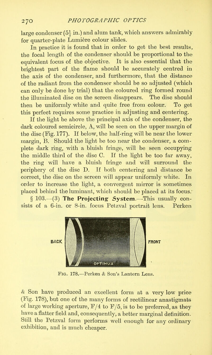 large condenser (5| in.) and alum tank, which answers admirably for quarter-plate Lumiere colour slides. In practice it is found that in order to get the best results, the focal length of the condenser should be proportional to the equivalent focus of the objective. It is also essential that the brightest part of the flame should be accurately centred in the axis of the condenser, and furthermore, that the distance of the radiant from the condenser should be so adjusted (which can only be done by trial) that the coloured ring formed round the illuminated disc on the screen disappears. The disc should then be uniformly white and quite free from colour. To get this perfect requires some practice in adjusting and centering. If the light be above the principal axis of the condenser, the dark coloured semicircle, A, will be seen on the upper margin of the disc (Fig. 177). If below, the half-ring will be near the lower margin, B. Should the light be too near the condenser, a com- plete dark ring, with a bluish fringe, will be seen occupying the middle third of the disc C. If the light be too far away, the ring will have a bluish fringe and will surround the periphery of the disc D. If both centering and distance be correct, the disc on the screen will appear uniformly white. In order to increase the light, a convergent mirror is sometimes placed behind the luminant, which should be placed at its focus. § 103.—(3) The Projecting- System.—This usually con- sists of a 6-in. or 8-in. focus Petzval portrait lens. Perken FRONT Fig. 178.—Perken & Son's Lantern Lens. & Son have produced an excellent form at a very low price (Fig. 178), but one of the many forms of rectilinear anastigmats of large working aperture, F/4 to F/5, is to be preferred, as they have a natter field and, consequently, a better marginal definition,. Still the Petzval form performs well enough for any ordinary exhibition, and is much cheaper.