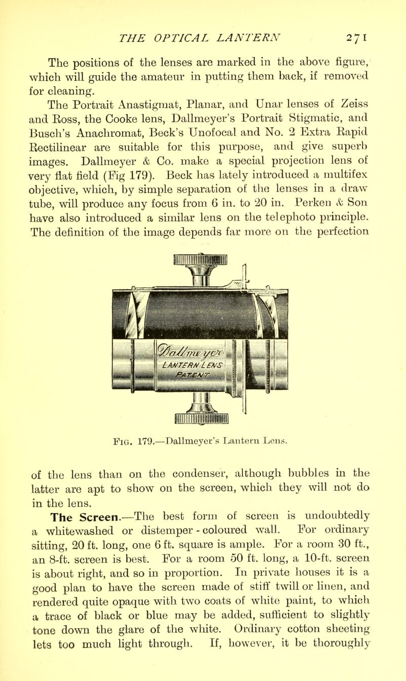 The positions of the lenses are marked in the above figure, which will guide the amateur in putting them back, if removed for cleaning. The Portrait Anastigmat, Planar, and Unar lenses of Zeiss and Eoss, the Cooke lens, Dallmeyer's Portrait Stigmatic, and Busch's Anachromat, Beck's Unofocal and No. 2 Extra Rapid Rectilinear are suitable for this purpose, and give superb images. Dallmeyer & Co. make a special projection lens of very flat field (Fig 179). Beck has lately introduced a multifex objective, which, by simple separation of the lenses in a draw tube, will produce any focus from 6 in. to 20 in. Perkeu & Son have also introduced a similar lens on the telephoto principle. The definition of the image depends far more on the perfection Fig. 179.—Dallmeyer's Lantern Lens. of the lens than on the condenser, although bubbles in the latter are apt to show on the screen, which they will not do in the lens. The Screen.—The best form of screen is undoubtedly a whitewashed or distemper - coloured wall. For ordinary sitting, 20 ft. long, one 6 ft. square is ample. For a room 30 ft., an 8-ft. screen is best. For a room 50 ft. long, a 10-ft. screen is about right, and so in proportion. In private houses it is a good plan to have the screen made of stiff twill or linen, and rendered quite opaque with two coats of white paint, to which a trace of black or blue may be added, sufficient to slightly tone down the glare of the white. Ordinary cotton sheeting lets too much light through. If, however, it be thoroughly