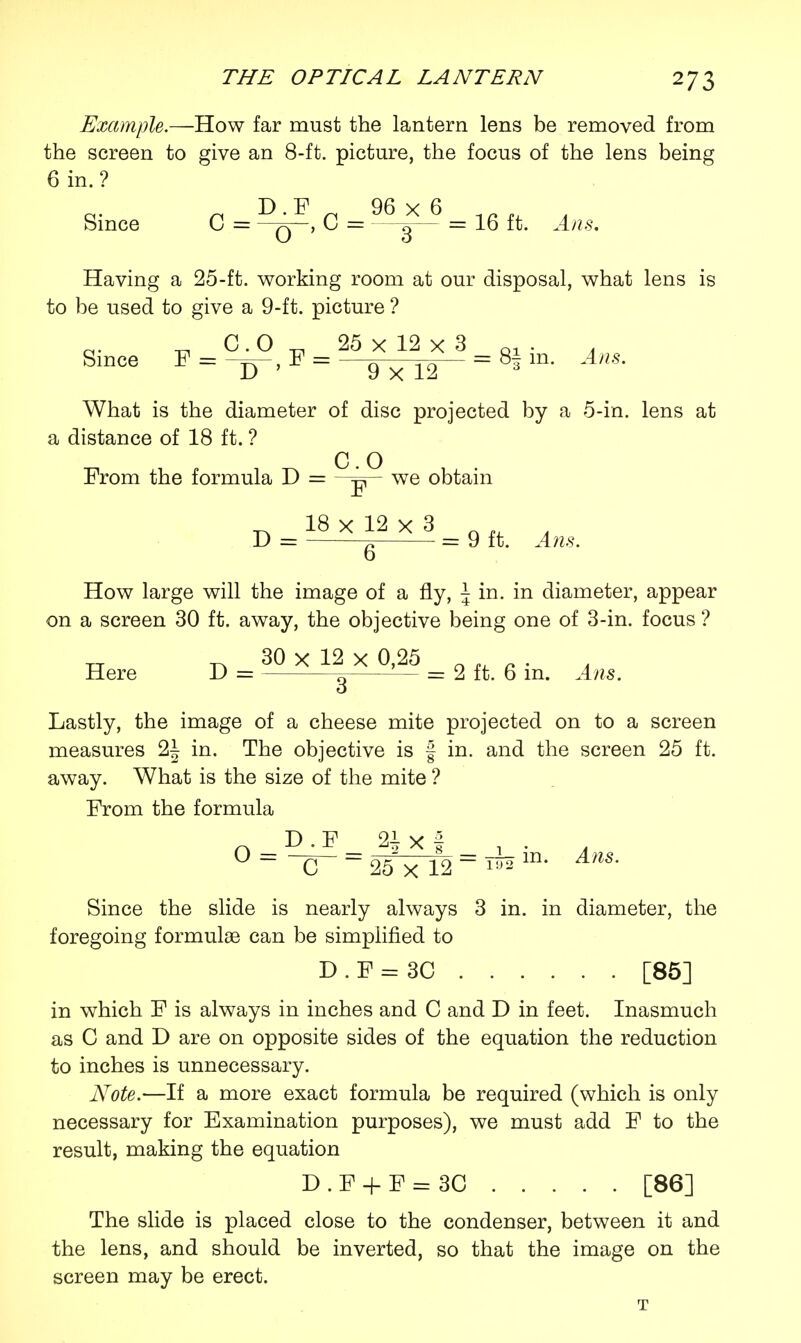 Example.—How far must the lantern lens be removed from the screen to give an 8-ft. picture, the focus of the lens being 6 in.? Since C = q , 0 = —^— = 16 ft. Ans. Having a 25-ft. working room at our disposal, what lens is to be used to give a 9-ft. picture ? Since F = -s-,F = -^w- = 8|m. ^. What is the diameter of disc projected by a 5-in. lens at a distance of 18 ft. ? C O From the formula D = we obtain _^ 18 x 12 x 3 ' D = = 9 ft. Ans. o How large will the image of a fly, \ in. in diameter, appear on a screen 30 ft. away, the objective being one of 3-in. focus ? 30 x 12 x 0,25 „ ,, . . . Here D = ^ — = 2 ft. 6 m. Ans. Lastly, the image of a cheese mite projected on to a screen measures 2| in. The objective is f in. and the screen 25 ft. away. What is the size of the mite ? From the formula n D.F 21 x § , . A 0==^ = 25^n2 = T-m- Ans- Since the slide is nearly always 3 in. in diameter, the foregoing formulae can be simplified to D.F = 3C [85] in which F is always in inches and C and D in feet. Inasmuch as C and D are on opposite sides of the equation the reduction to inches is unnecessary. Note.—If a more exact formula be required (which is only necessary for Examination purposes), we must add F to the result, making the equation D.F + F = 3C [86] The slide is placed close to the condenser, between it and the lens, and should be inverted, so that the image on the screen may be erect. T