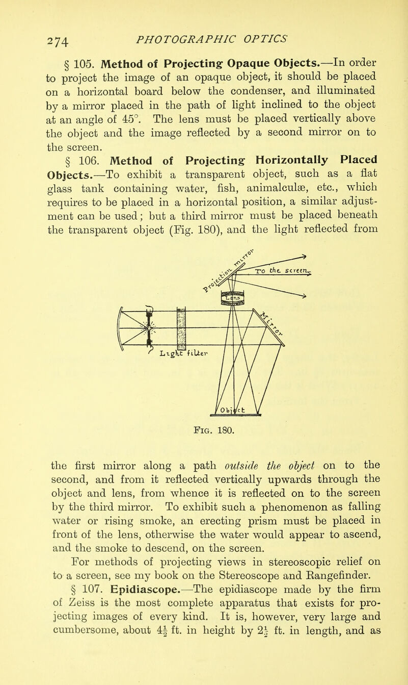 § 105. Method of Projecting Opaque Objects.—In order to project the image of an opaque object, it should be placed on a horizontal board below the condenser, and illuminated by a mirror placed in the path of light inclined to the object at an angle of 45°. The lens must be placed vertically above the object and the image reflected by a second mirror on to the screen. § 106. Method of Projecting Horizontally Placed Objects.—To exhibit a transparent object, such as a flat glass tank containing water, fish, animalculse, etc., which requires to be placed in a horizontal position, a similar adjust- ment can be used; but a third mirror must be placed beneath the transparent object (Fig. 180), and the light reflected from Fig. 180. the first mirror along a path outside the object on to the second, and from it reflected vertically upwards through the object and lens, from whence it is reflected on to the screen by the third mirror. To exhibit such a phenomenon as falling water or rising smoke, an erecting prism must be placed in front of the lens, otherwise the water would appear to ascend, and the smoke to descend, on the screen. For methods of projecting views in stereoscopic relief on to a screen, see my book on the Stereoscope and Eangefinder. § 107. Epidiascope.—The epidiascope made by the firm of Zeiss is the most complete apparatus that exists for pro- jecting images of every kind. It is, however, very large and cumbersome, about 4| ft. in height by 2| ft. in length, and as