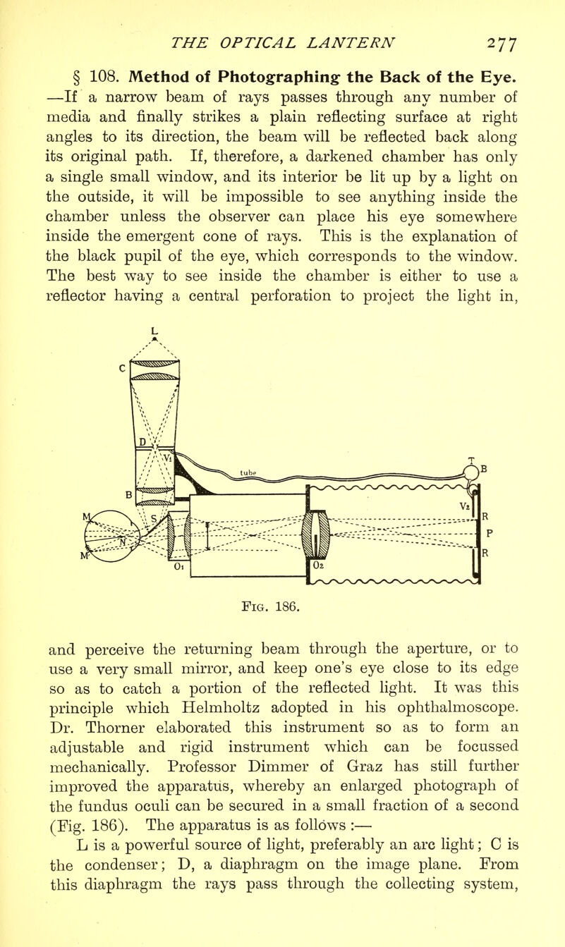 § 108. Method of Photographing the Back of the Eye. —If a narrow beam of rays passes through any number of media and finally strikes a plain reflecting surface at right angles to its direction, the beam will be reflected back along its original path. If, therefore, a darkened chamber has only a single small window, and its interior be lit up by a light on the outside, it will be impossible to see anything inside the chamber unless the observer can place his eye somewhere inside the emergent cone of rays. This is the explanation of the black pupil of the eye, which corresponds to the window. The best way to see inside the chamber is either to use a reflector having a central perforation to project the light in, L Fig. 186. and perceive the returning beam through the aperture, or to use a very small mirror, and keep one's eye close to its edge so as to catch a portion of the reflected light. It was this principle which Helmholtz adopted in his ophthalmoscope. Dr. Thorner elaborated this instrument so as to form an adjustable and rigid instrument which can be focussed mechanically. Professor Dimmer of Graz has still further improved the apparatus, whereby an enlarged photograph of the fundus oculi can be secured in a small fraction of a second (Fig. 186). The apparatus is as follows :— L is a powerful source of light, preferably an arc light; C is the condenser; D, a diaphragm on the image plane. From this diaphragm the rays pass through the collecting system,