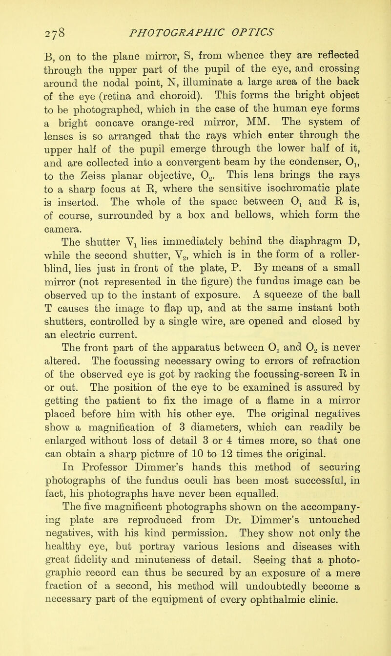 B, on to the plane mirror, S, from whence they are reflected through the upper part of the pupil of the eye, and crossing around the nodal point, N, illuminate a large area of the back of the eye (retina and choroid). This forms the bright object to be photographed, which in the case of the human eye forms a bright concave orange-red mirror, MM. The system of lenses is so arranged that the rays which enter through the upper half of the pupil emerge through the lower half of it, and are collected into a convergent beam by the condenser, to the Zeiss planar objective, 02. This lens brings the rays to a sharp focus at E, where the sensitive isochromatic plate is inserted. The whole of the space between 01 and E is, of course, surrounded by a box and bellows, which form the camera. The shutter Y1 lies immediately behind the diaphragm D, while the second shutter, V2, which is in the form of a roller- blind, lies just in front of the plate, P. By means of a small mirror (not represented in the figure) the fundus image can be observed up to the instant of exposure. A squeeze of the ball T causes the image to flap up, and at the same instant both shutters, controlled by a single wire, are opened and closed by an electric current. The front part of the apparatus between Ox and 02 is never altered. The focussing necessary owing to errors of refraction of the observed eye is got by racking the focussing-screen E in or out. The position of the eye to be examined is assured by getting the patient to fix the image of a flame in a mirror placed before him with his other eye. The original negatives show a magnification of 3 diameters, which can readily be enlarged without loss of detail 3 or 4 times more, so that one can obtain a sharp picture of 10 to 12 times the original. In Professor Dimmer's hands this method of securing photographs of the fundus oculi has been most successful, in fact, his photographs have never been equalled. The five magnificent photographs shown on the accompany- ing plate are reproduced from Dr. Dimmer's untouched negatives, with his kind permission. They show not only the healthy eye, but portray various lesions and diseases with great fidelity and minuteness of detail. Seeing that a photo- graphic record can thus be secured by an exposure of a mere fraction of a second, his method will undoubtedly become a necessary part of the equipment of every ophthalmic clinic.