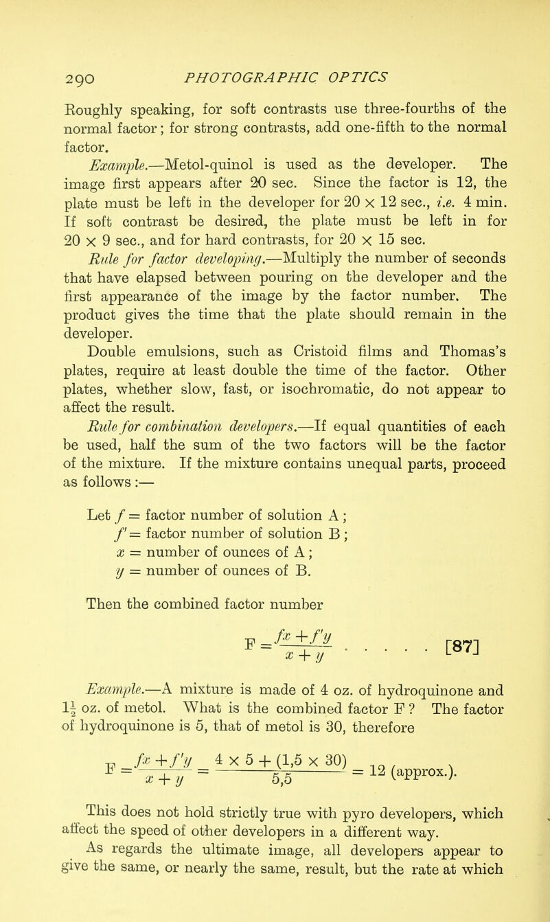 Eoughly speaking, for soft contrasts use three-fourths of the normal factor; for strong contrasts, add one-fifth to the normal factor. Example.—Metol-quinol is used as the developer. The image first appears after 20 sec. Since the factor is 12, the plate must be left in the developer for 20 x 12 sec, is. 4 min. If soft contrast be desired, the plate must be left in for 20 x 9 sec, and for hard contrasts, for 20 x 15 sec. Rule for factor developing.—Multiply the number of seconds that have elapsed between pouring on the developer and the first appearance of the image by the factor number. The product gives the time that the plate should remain in the developer. Double emulsions, such as Cristoid films and Thomas's plates, require at least double the time of the factor. Other plates, whether slow, fast, or isochromatic, do not appear to affect the result. Rule for combination developers.—If equal quantities of each be used, half the sum of the two factors will be the factor of the mixture. If the mixture contains unequal parts, proceed as follows:— Let / = factor number of solution A ; /' = factor number of solution B ; x = number of ounces of A; y = number of ounces of B. Then the combined factor number p +fy x + y [87] Example.—A mixture is made of 4 oz. of hydroquinone and 1\ oz. of metol. What is the combined factor F ? The factor of hydroquinone is 5, that of metol is 30, therefore -pi fa +/V 4x5 + (1,5 x 30) This does not hold strictly true with pyro developers, which affect the speed of other developers in a different way. As regards the ultimate image, all developers appear to give the same, or nearly the same, result, but the rate at which