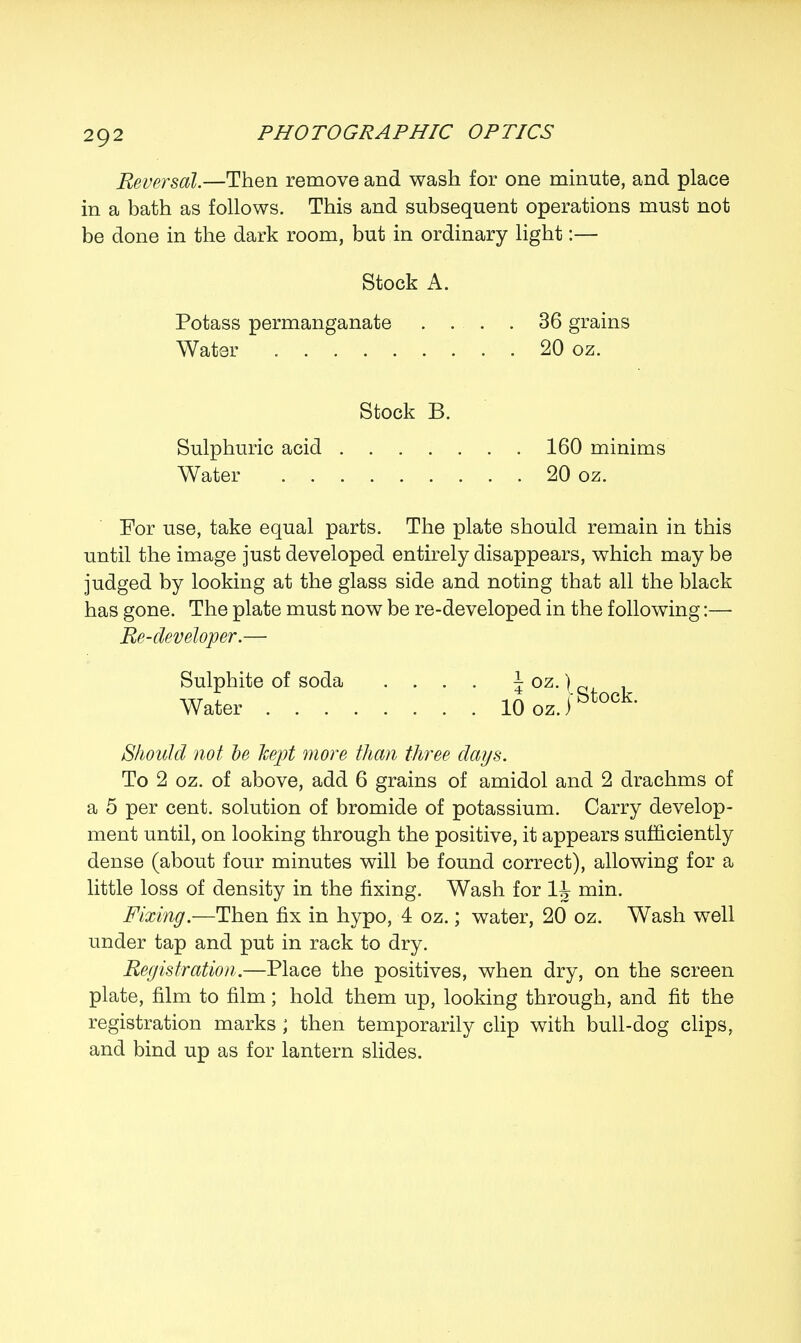 Reversal.—Then remove and wash for one minute, and place in a bath as follows. This and subsequent operations must not be done in the dark room, but in ordinary light:— Stock A. Potass permanganate .... 36 grains Water 20 oz. Stock B. Sulphuric acid 160 minims Water 20 oz. For use, take equal parts. The plate should remain in this until the image just developed entirely disappears, which may be judged by looking at the glass side and noting that all the black has gone. The plate must now be re-developed in the following:— Re-developer.— Sulphite of soda .... \ oz.) _ itt I -tA r Stock. Water 10 oz.) Should not be Jcept more than three days. To 2 oz. of above, add 6 grains of amidol and 2 drachms of a 5 per cent, solution of bromide of potassium. Carry develop- ment until, on looking through the positive, it appears sufficiently dense (about four minutes will be found correct), allowing for a little loss of density in the fixing. Wash for 1J- min. Fixing.—Then fix in hypo, 4 oz.; water, 20 oz. Wash well under tap and put in rack to dry. Registration.—Place the positives, when dry, on the screen plate, film to film; hold them up, looking through, and fit the registration marks ; then temporarily clip with bull-dog clips, and bind up as for lantern slides.