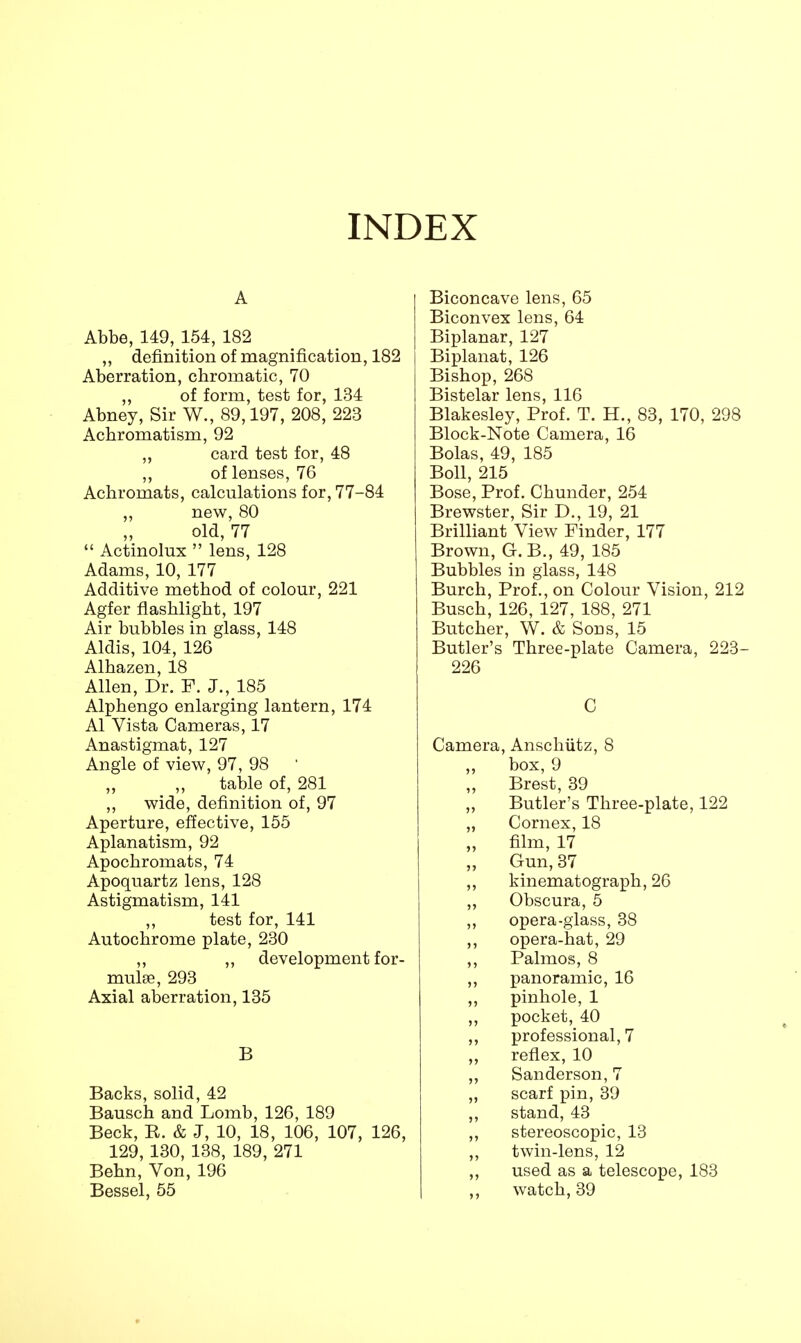 INDEX A Abbe, 149, 154, 182 „ definition of magnification, 182 Aberration, chromatic, 70 ,, of form, test for, 134 Abney, Sir W., 89,197, 208, 223 Achromatism, 92 ,, card test for, 48 ,, of lenses, 76 Achromats, calculations for, 77-84 ,, new, 80 old, 77  Actinomx  lens, 128 Adams, 10, 177 Additive method of colour, 221 Agfer flashlight, 197 Air bubbles in glass, 148 Aldis, 104, 126 Alhazen, 18 Allen, Dr. F. J., 185 Alphengo enlarging lantern, 174 Al Vista Cameras, 17 Anastigmat, 127 Angle of view, 97, 98 ' table of, 281 ,, wide, definition of, 97 Aperture, effective, 155 Aplanatism, 92 Apochromats, 74 Apoquartz lens, 128 Astigmatism, 141 ,, test for, 141 Autochrome plate, 230 „ „ development for- mula?, 293 Axial aberration, 135 B Backs, solid, 42 Bausch and Lomb, 126, 189 Beck, B. & J, 10, 18, 106, 107, 126, 129, 130, 138, 189, 271 Behn, Von, 196 Bessel, 55 Biconcave lens, 65 Biconvex lens, 64 Biplanar, 127 Biplanat, 126 Bishop, 268 Bistelar lens, 116 Blakesley, Prof. T. H., 83, 170, 298 Block-Note Camera, 16 Bolas, 49, 185 Boll, 215 Bose, Prof. Chunder, 254 Brewster, Sir D., 19, 21 Brilliant View Finder, 177 Brown, G.B., 49, 185 Bubbles in glass, 148 Burch, Prof., on Colour Vision, 212 Busch, 126, 127, 188, 271 Butcher, W. & Sons, 15 Butler's Three-plate Camera, 223- 226 C Camera, Anschutz, 8 box, 9 Brest, 39 Butler's Three-plate, 122 „ Cornex, 18 film, 17 Gun, 37 ,, kinematograph, 26 ,, Obscura, 5 „ opera-glass, 38 ,, opera-hat, 29 ,, Palmos, 8 ,, panoramic, 16 ,, pinhole, 1 ,, pocket, 40 ,, professional, 7 „ reflex, 10 „ Sanderson, 7 „ scarf pin, 39 „ stand, 43 ,, stereoscopic, 13 ,, twin-lens, 12 ,, used as a telescope, 183 ,, watch, 39