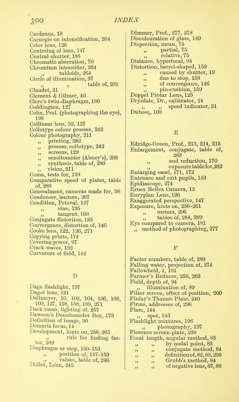 Cardanus, 18 Carnegie on intensification, 264 Celor lens, 126 Centering of lens, 147 Central shutter, 188 Chromatic aberration, 70 Chromium intensifier, 264 ,, tabloids, 264 Circle of illumination, 97 „ table of, 281 Claudet, 21 Clement & Gilmer, 40 Clerc's twin-diaphragm, 180 Coddington, 127 Cohn, Prof, (photographing the eye), 198 Collinear lens, 92, 127 Collotype colour process, 242 Colour photography, 211 „ printing, 242 ,, process, collotype, 242 ,, screens, 129 ,, sensitometer (Abney's), 208 ,, synthesis, table of, 280 ,, vision, 211 Coma, tests for, 139 Comparative speed of plates, table of, 288 Concealment, cameras made for, 381 Condenser, lantern, 267 Condition, Petzval, 137 ,, sine, 135 „ tangent, 160 Conjugate distortion, 185 Convergence, distortion of, 146 Cooke lens, 122, 126, 271 Copying prints, 174 Covering power, 97 Crack waves, 192 Curvature of field, 142 D Daga flashlight, 197 Dagor lens, 121 Dallmeyer, 10, 102, 104, 106, 108, 109, 127, 128, 188, 189, 271 Dark room, lighting of, 257 Dawson's Densitometer Box, 173 Definition of image, 90 Demaria focus, 14 Development, hints on, 256-265 rule for finding fac- tor, 289 Diaphragm or stop, 150-153 ,, position of, 157-159 „ values, table of, 286 Didier, Leon, 245 Dimmer, Prof., 277, 278 Discolouration of glass, 149 Dispersion, mean, 75 „ partial, 75 ,, relative, 75 Distance, hyperfocal, 94 Distortion, barrel-shaped, 159 „ caused by shutter, 19 ,, due to stop, 158 ,, of convergence, 146 ,, pin-cushion, 159 Doppel Protar Lens, 125 Drysdale, Dr., calibrator, 24 „ „ speed indicator, 21 Dubosq, 108 E Edridge-Green, Prof., 213, 214, 215 Enlargement, conjugate, table of, 283 „ and reduction, 170 „ exposure table for,282 Enlarging easel, 171, 172 Entrance and exit pupils, 153 Epidiascope, 274 Ernex Reflex Camera, 12 Euryplan Lens, 126 Exaggerated perspective, 147 Exposure, hints on, 256-261 ,, meters, 206 tables of, 284, 289 Eye compared to camera, 181 „ method of photographing, 277 F Factor numbers, table of, 289 Falling water, projection of, 274 Fallowfield, 1, 181 Farmer's Reducer, 258, 263 Field, depth of, 94 ,, illumination of, 89 Filter screen, effect of position, 200 Finlay's Thames Plate, 240 Firms, addresses of, 296 Flare, 144 ,, spot, 143 Flashlight mixtures, 198 ,, photography, 197 Florence screen-plate, 238 Focal length, angular method, 85 „ ,, by nodal point, 83 ,, ,, conjugate method, 84 „ „ definitionof,82,83,298 ,, „ Grubb's method, 84 ,, ,, of negative lens, 87,88