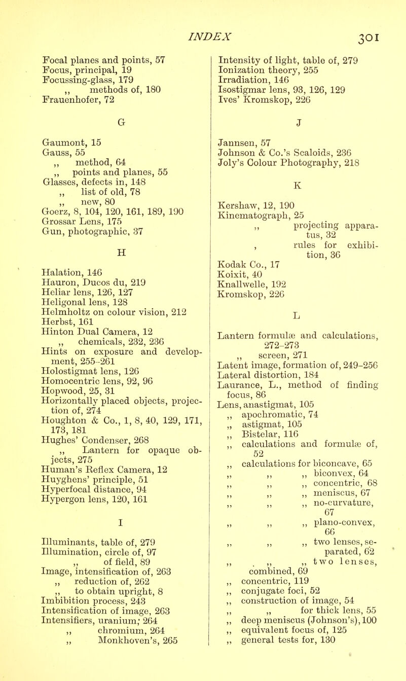 Focal planes and points, 57 Focus, principal, 19 Focussing-glass, 179 ,, methods of, 180 Frauenhofer, 72 G Gaumont, 15 Gauss, 55 ,, method, 64 „ points and planes, 55 Glasses, defects in, 148 list of old, 78 „ new, 80 Goerz, 8, 104, 120, 161, 189, 190 Grossar Lens, 175 Gun, photographic, 37 H Halation, 146 Hauron, Ducos du, 219 Heliar lens, 126, 127 Heligonal lens, 128 Helmholtz on colour vision, 212 Herbst, 161 Hinton Dual Camera, 12 chemicals, 232, 236 Hints on exposure and develop- ment, 255-261 Holostigmat lens, 126 Homocentric lens, 92, 96 Hopwood, 25, 31 Horizontally placed objects, projec- tion of, 274 Houghton & Co., 1, 8, 40, 129, 171, 173, 181 Hughes' Condenser, 268 ,, Lantern for opaque ob- jects, 275 Human's Keflex Camera, 12 Huyghens' principle, 51 Hyperfocal distance, 94 Hypergon lens, 120, 161 I Illuminants, table of, 279 Illumination, circle of, 97 of field, 89 Image, intensification of, 263 ,, reduction of, 262 ,, to obtain upright, 8 Imbibition process, 243 Intensification of image, 263 Intensifiers, uranium; 264 ,, chromium, 264 Monkhoven's, 265 Intensity of light, table of, 279 Ionization theory, 255 Irradiation, 146 Isostigmar lens, 93, 126, 129 Ives' Kromskop, 226 J Jannsen, 57 Johnson & Co.'s Scaloids, 236 Joly's Colour Photography, 218 K Kershaw, 12, 190 Kinematograph, 25 ,, projecting appara- tus, 32 , rules for exhibi- tion, 36 Kodak Co., 17 Koixit, 40 Knallwelle, 192 Kromskop, 226 L Lantern formulae and calculations, 272-273 ,, screen, 271 Latent image, formation of, 249-256 Lateral distortion, 184 Laurance, L., method of finding focus, 86 Lens, anastigmat, 105 ,, apochromatic, 74 „ astigmat, 105 ,, Bistelar, 116 ,, calculations and formulae of, 52 ,, calculations for biconcave, 65 ,, ,, ,, biconvex, 64 ,, ,, ,, concentric, 68 ,, ,, ,, meniscus, 67 ,, ,, ,, no-curvature, 67 „ ,, ,, plano-convex, 66 ,, ,, ,, two lenses, se- parated, 62 ,, _ ,, ,, two lenses, combined, 69 ,, concentric, 119 ,, conjugate foci, 52 ,, construction of image, 54 ,, ,, for thick lens, 55 ,, deep meniscus (Johnson's), 100 ,, equivalent focus of, 125 ,, general tests for, 130 t