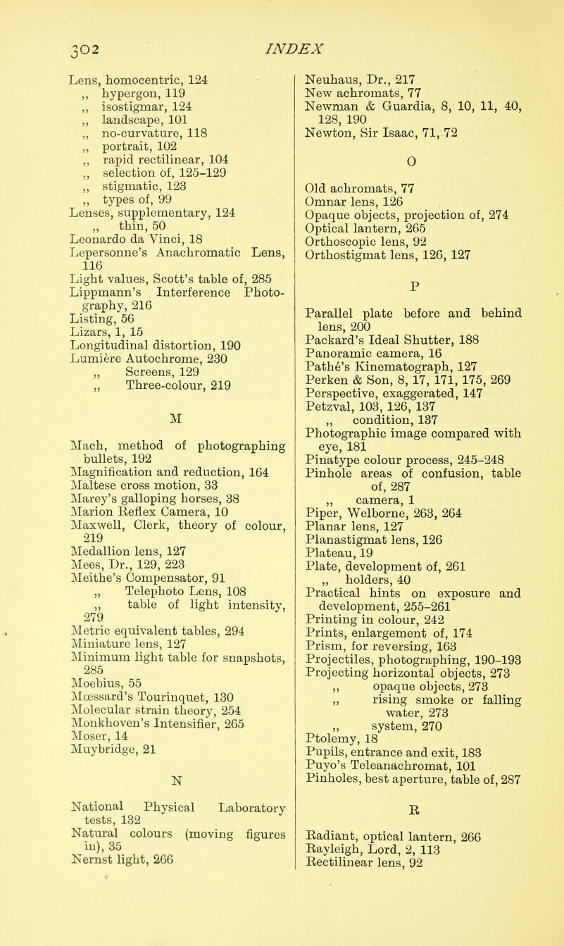 Lens, homocentric, 124 hypergon, 119 ,, isostigmar, 124 ,, landscape, 101 ,, no-curvature, 118 ,, portrait, 102 rapid rectilinear, 104 ,, selection of, 125-129 „ stigmatic, 123 „ types of, 99 Lenses, supplementary, 124 „ thin, 50 Leonardo da Vinci, 18 Lepersonne's Anachromatic Lens, 116 Light values, Scott's table of, 285 Lippmann's Interference Photo- graphy, 216 Listing, 56 Lizars, 1, 15 Longitudinal distortion, 190 Lumiere Autochrome, 230 „ Screens, 129 „ Three-colour, 219 M Mach, method of photographing bullets, 192 Magnification and reduction, 164 Maltese cross motion, 33 Marey's galloping horses, 38 Marion Reflex Camera, 10 Maxwell, Clerk, theory of colour, 219 Medallion lens, 127 Mees, Dr., 129, 223 Meithe's Compensator, 91 „ Telephoto Lens, 108 „ table of light intensity, 279 Metric equivalent tables, 294 Miniature lens, 127 Minimum light table for snapshots, 285 Moebius, 55 Moessard's Tourinquet, 130 Molecular strain theory, 254 Monkhoven's Intensifier, 265 Moser, 14 Muybridge, 21 N National Physical Laboratory tests, 132 Natural colours (moving figures in), 35 Nernst light, 266 Neuhaus, Dr., 217 New achromats, 77 Newman & Guardia, 8, 10, 11, 40, 128, 190 Newton, Sir Isaac, 71, 72 O Old achromats, 77 Omnar lens, 126 Opaque objects, projection of, 274 Optical lantern, 265 Orthoscopic lens, 92 Orthostigmat lens, 126, 127 P Parallel plate before and behind lens, 200 Packard's Ideal Shutter, 188 Panoramic camera, 16 Pathe's Kinematograph, 127 Perken & Son, 8, 17, 171, 175, 269 Perspective, exaggerated, 147 Petzval, 103, 126, 137 ,, condition, 137 Photographic image compared with eye, 181 Pinatype colour process, 245-248 Pinhole areas of confusion, table of, 287 „ camera, 1 Piper, Welborne, 263, 264 Planar lens, 127 Planastigmat lens, 126 Plateau, 19 Plate, development of, 261 „ holders, 40 Practical hints on exposure and development, 255-261 Printing in colour, 242 Prints, enlargement of, 174 Prism, for reversing, 163 Projectiles, photographing, 190-193 Projecting horizontal objects, 273 ,, opaque objects, 273 „ rising smoke or falling water, 273 „ system, 270 Ptolemy, 18 Pupils, entrance and exit, 183 Puyo's Teleanachromat, 101 Pinholes, best aperture, table of, 287 R Radiant, optical lantern, 266 Rayleigh, Lord, 2, 113 Rectilinear lens, 92