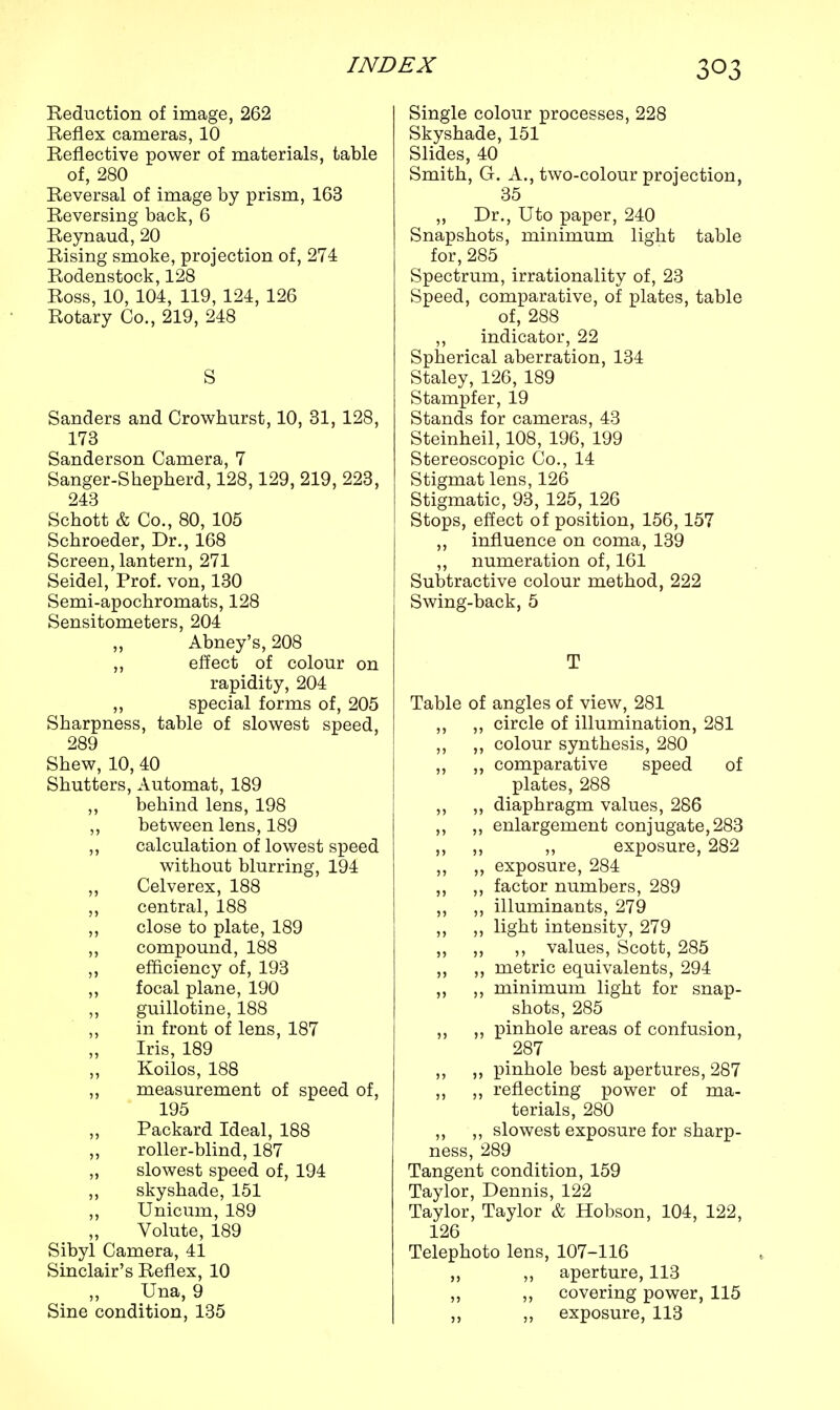 Reduction of image, 262 Reflex cameras, 10 Reflective power of materials, table of, 280 Reversal of image by prism, 163 Reversing back, 6 Reynaud,20 Rising smoke, projection of, 274 Rodenstock, 128 Ross, 10, 104, 119, 124, 126 Rotary Co., 219, 248 S Sanders and Crowhurst, 10, 31, 128, 173 Sanderson Camera, 7 Sanger-Shepherd, 128,129, 219, 223, 243 Schott & Co., 80, 105 Schroeder, Dr., 168 Screen, lantern, 271 Seidel, Prof, von, 130 Semi-apochromats, 128 Sensitometers, 204 Abney's, 208 ,, effect of colour on rapidity, 204 ,, special forms of, 205 Sharpness, table of slowest speed, 289 Shew, 10, 40 Shutters, Automat, 189 ,, behind lens, 198 ,, between lens, 189 ,, calculation of lowest speed without blurring, 194 Celverex, 188 ,, central, 188 ,, close to plate, 189 ,, compound, 188 ,, efficiency of, 193 ,, focal plane, 190 ,, guillotine, 188 ,, in front of lens, 187 Iris, 189 Koilos, 188 ,, measurement of speed of, 195 Packard Ideal, 188 ,, roller-blind, 187 „ slowest speed of, 194 „ skyshade, 151 „ Unicum, 189 Volute, 189 Sibyl Camera, 41 Sinclair's Reflex, 10 „ Una, 9 Sine condition, 135 Single colour processes, 228 Skyshade, 151 Slides, 40 Smith, G. A., two-colour projection, 35 ,, Dr., Uto paper, 240 Snapshots, minimum light table for, 285 Spectrum, irrationality of, 23 Speed, comparative, of plates, table of, 288 ,, indicator, 22 Spherical aberration, 134 Staley, 126, 189 Stampfer, 19 Stands for cameras, 43 Steinheil, 108, 196, 199 Stereoscopic Co., 14 Stigmat lens, 126 Stigmatic, 93, 125, 126 Stops, effect of position, 156,157 ,, influence on coma, 139 „ numeration of, 161 Subtractive colour method, 222 Swing-back, 5 T Table of angles of view, 281 ,, ,, circle of illumination, 281 ,, ,, colour synthesis, 280 ,, „ comparative speed of plates, 288 ,, „ diaphragm values, 286 „ „ enlargement conjugate, 283 ,, ,, ,, exposure, 282 ,, „ exposure, 284 ,, ,, factor numbers, 289 „ ,, illuminants, 279 ,, ,, light intensity, 279 „ „ ,, values, Scott, 285 ,, ,, metric equivalents, 294 ,, ,, minimum light for snap- shots, 285 ,, „ pinhole areas of confusion, 287 ,, ,, pinhole best apertures, 287 ,, ,, reflecting power of ma- terials, 280 ,, ,, slowest exposure for sharp- ness, 289 Tangent condition, 159 Taylor, Dennis, 122 Taylor, Taylor & Hobson, 104, 122, 126 Telephoto lens, 107-116 „ ,, aperture, 113 „ ,, covering power, 115 ,, ,, exposure, 113