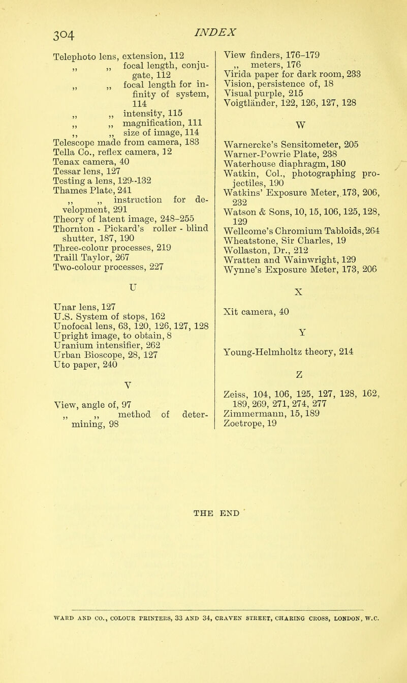 3<H Telephoto lens, extension, 112 „ focal length, conju- gate, 112 ,, „ focal length for in- finity of system, 114 „ ,, intensity, 115 „ ,, magnification, 111 ,, ,, size of image, 114 Telescope made from camera, 183 Telia Co., reflex camera, 12 Tenax camera, 40 Tessar lens, 127 Testing a lens, 129-132 Thames Plate, 241 ,, ,, instruction for de- velopment, 291 Theory of latent image, 248-255 Thornton - Pickard's roller - blind shutter, 187, 190 Three-colour processes, 219 Traill Taylor, 267 Two-colour processes, 227 U Unar lens, 127 U.S. System of stops, 162 Unofocal lens, 63, 120, 126,127, 128 Upright image, to obtain, 8 Uranium intensifier, 262 Urban Bioscope, 28, 127 Uto paper, 240 V View, angle of, 97 ,, ,, method of deter- mining, 98 View finders, 176-179 ,, meters, 176 Virida paper for dark room, 233 Vision, persistence of, 18 Visual purple, 215 Voigtlander, 122, 126, 127, 128 W Warnercke's Sensitometer, 205 Warner-Powrie Plate, 238 Waterhouse diaphragm, 180 Watkin, Col., photographing pro- jectiles, 190 Watkins' Exposure Meter,. 173, 206, 232 Watson & Sons, 10,15,106,125,128, 129 Wellcome's Chromium Tabloids, 264 Wheatstone, Sir Charles, 19 Wollaston, Dr., 212 Wratten and Wainwright, 129 Wynne's Exposure Meter, 173, 206 X Xit camera, 40 Y Young-Helmholtz theory, 214 Z Zeiss, 104, 106, 125, 127, 128, 162, 189, 269, 271, 274, 277 Zimmermann, 15,189 Zoetrope, 19 THE END WARD AND CO., COLOUR PRINTERS, 33 AND 34, CRAVEN STREET, CHARING CROSS, LONDON, W.C.