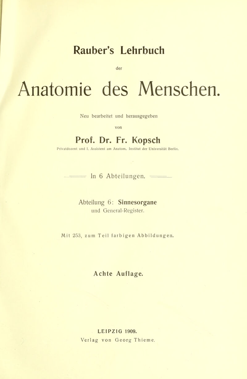 Rauber's Lehrbuch der Anatomie des Menschen. Neu bearbeitet und herausgegeben von Prof. Dr. Fr. Kopsch Privatdozent und I. Assistent am Anatom. Institut der Universität Berlin. — In 6 Abteilungen. — Abteilung 6: Sinnesorgane und General-Register. Mit 253, zum Teil farbigen Abbildungen. Achte Auflage. LEIPZIG 1909. Verlag von Georg Thieme.