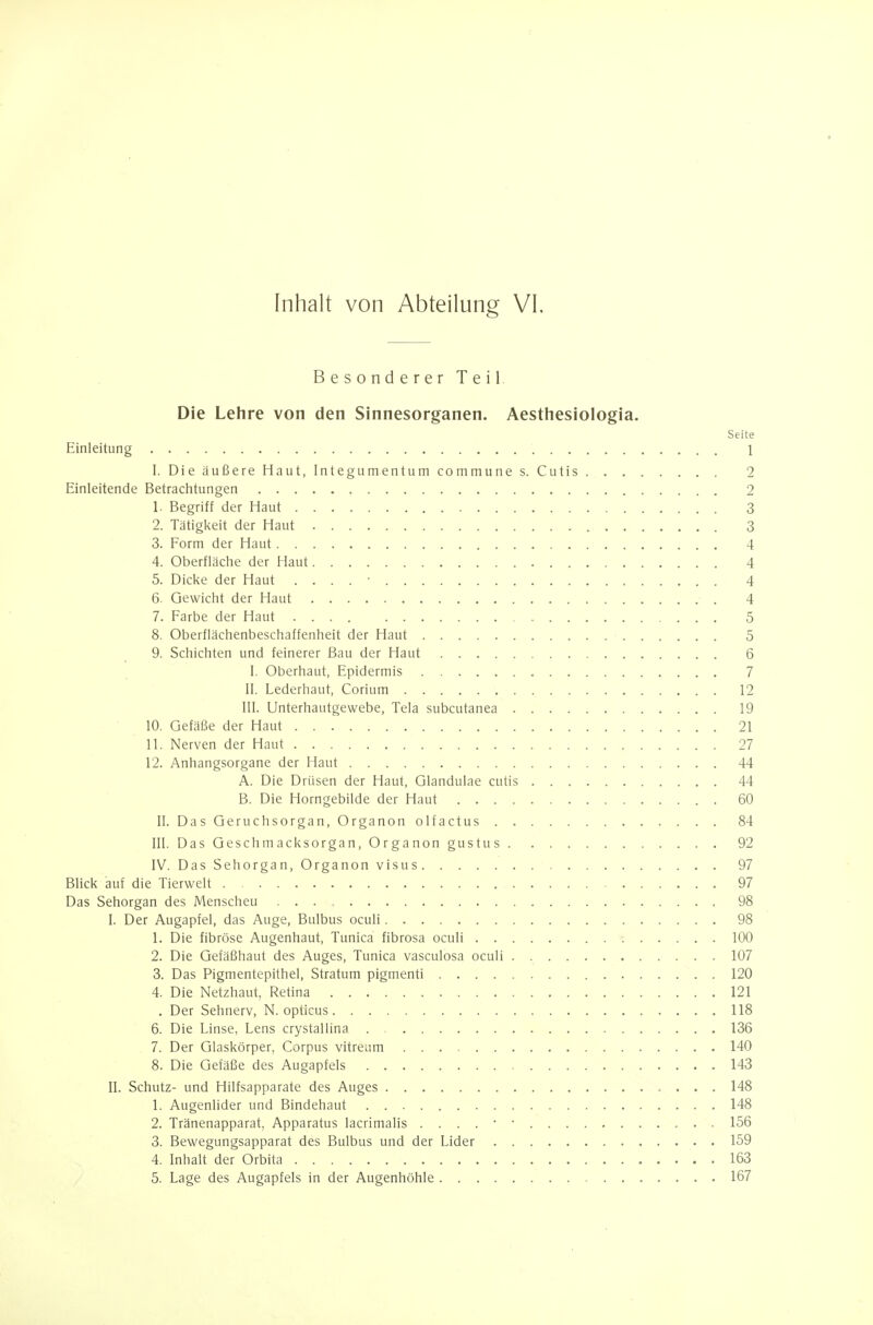 Besonderer Teil Die Lehre von den Sinnesorganen. Aesthesiologia. Seite Einleitung 1 I. DieäußereHaut,Integumentumcommunes. Cutis 2 Einleitende Betrachtungen 2 1. Begriff der Haut 3 2. Tätigkeit der Haut 3 3. Form der Haut 4 4. Oberfläche der Haut 4 5. Dicke der Haut . . . . • 4 6. Gewicht der Haut 4 7. Farbe der Haut 5 8. Oberflächenbeschaffenheit der Haut 5 9. Schichten und feinerer Bau der Haut 6 I. Oberhaut, Epidermis 7 II. Lederhaut, Corium 12 III. Unterhautgewebe, Tela subcutanea 19 10. Gefäße der Haut 21 11. Nerven der Haut 27 12. Anhangsorgane der Haut 44 A. Die Drüsen der Haut, Glandulae cutis 44 B. Die Horngebilde der Haut 60 II. DasGeruchsorgan,Organonolfactus 84 III. DasGeschmacksorgan.Organongustus 92 IV. DasSehorgan.Organonvisus 97 Blick auf die Tierwelt 97 Das Sehorgan des Menscheu 98 I. Der Augapfel, das Auge, Bulbus oculi 98 1. Die fibröse Augenhaut, Tunica fibrosa oculi 100 2. Die Gefäßhaut des Auges, Tunica vasculosa oculi 107 3. Das Pigmentepithel, Stratum pigmenti 120 4. Die Netzhaut, Retina 121 . Der Sehnerv, N. opticus 118 6. Die Linse, Lens crystallina 136 7. Der Glaskörper, Corpus vitreum 140 8. Die Gefäße des Augapfels 143 II. Schutz- und Hilfsapparate des Auges 148 1. Augenlider und Bindehaut 148 2. Tränenapparat, Apparatus lacrimalis 156 3. Bewegungsapparat des Bulbus und der Lider 159 4. Inhalt der Orbita 163 5. Lage des Augapfels in der Augenhöhle 167