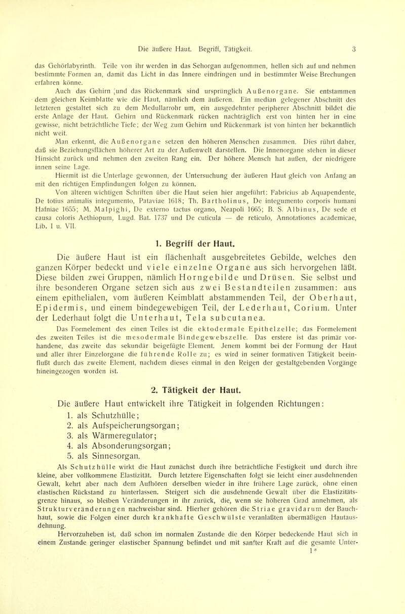 das Gehöriabyrinth. Teile von ilir werden in das Sehorgan aufgenommen, hellen sich auf und nehmen bestimmte Formen an, damit das Licht in das Innere eindringen und in bestimmter Weise Brechungen erfahren könne. Auch das Gehirn [und das Rückenmark sind ursprünglich Außenorgane. Sie entstammen dem gleichen Keimblatte wie die Haut, nämlich dem äußeren. Ein median gelegener Abschnitt des letzteren gestaltet sich zu dem Medullarrohr um, ein ausgedehnter peripherer Abschnitt bildet die erste Anlage der Haut. Gehirn und Rückenmark rücken nachträglich erst von hinten her in eine gewisse, nicht beträchtliche Tiefe; der Weg zum Gehirn und Rückenmark ist von hinten her bekanntlich nicht weit. Man erkennt, die Außenorgane setzen den höheren Menschen zusammen. Dies rührt daher, daß sie Beziehungsflächen höherer Art zu der Außenwelt darstellen. Die Innenorgane stehen in dieser Hinsicht zurück und nehmen den zweiten Rang ein. Der höhere Mensch hat außen, der niedrigere innen seine Lage. Hiermit ist die Unterlage gewonnen, der Untersuchung der äußeren Haut gleich von Anfang an mit den richtigen Empfindungen folgen zu können. Von älteren wichtigen Schriften über die Haut seien hier angeführt: Fabricius ab Aquapendente, De totius animalis integumento, Pataviae 1618; Th. Bartholinus, De integumento corporis humani Hafniae 1655; M. Malpighi, De externo tactus organo, Neapoli 1665; B. S. Albinus, De sede et causa coloris Aethiopum, Lugd. Bat. 1737 und De cuticula — de reticulo, Annotationes academicae, Lib. I u. VII. 1. Begriff der Haut. Die äußere Haut ist ein flächenhaft ausgebreitetes Gebilde, welches den ganzen Körper bedeckt und viele einzelne Organe aus sich hervorgehen läßt. Diese bilden zwei Gruppen, nämlich Horngebilde und Drüsen. Sie selbst und ihre besonderen Organe setzen sich aus zwei Bestandteilen zusammen: aus einem epithelialen, vom äußeren Keimblatt abstammenden Teil, der Oberhaut, Epidermis, und einem bindegewebigen Teil, der Lederhaut, Corium. Unter der Lederhaut folgt die Unterhaut, Tela subcutanea. Das Formelement des einen Teiles ist die ektodermale Epithelzelle; das Formelement des zweiten Teiles ist die mesodermale Bindegewebszelle. Das erstere ist das primär vor- handene, das zweite das sekundär beigefügte Element. Jenem kommt bei der Formung der Haut und aller ihrer Einzelorgane die führende Rolle zu; es wird in seiner formativen Tätigkeit beein- flußt durch das zweite Element, nachdem dieses einmal in den Reigen der gestaltgebenden Vorgänge hineingezogen worden ist. 2. Tätigkeit der Haut. Die äußere Haut entwickelt ihre Tätigkeit in folgenden Richtungen: 1. als Schutzhülle; 2. als Aufspeicherungsorgan; 3. als Wärmeregulator; 4. als Absonderungsorgan; 5. als Sinnesorgan. Als Schutzhülle wirkt die Haut zunächst durch ihre beträchtliche Festigkeit und durch ihre kleine, aber vollkommene Elastizität. Durch letztere Eigenschaften folgt sie leicht einer ausdehnenden Gewalt, kehrt aber nach dem Aufhören derselben wieder in ihre frühere Lage zurück, ohne einen elastischen Rückstand zu hinterlassen. Steigert sich die ausdehnende Gewalt über die Elastizitäts- grenze hinaus, so bleiben Veränderungen in ihr zurück, die, wenn sie höheren Grad annehmen, als Strukturveränderungen nachweisbar sind. Hierher gehören die Striae gravidarum der Bauch- haut, sowie die Folgen einer durch krankhafte Geschwülste veranlaßten übermäßigen Hautaus- dehnung. Hervorzuheben ist, daß schon im normalen Zustande die den Körper bedeckende Haut sich in einem Zustande geringer elastischer Spannung befindet und mit sanfter Kraft auf die gesamte Unter- 1*