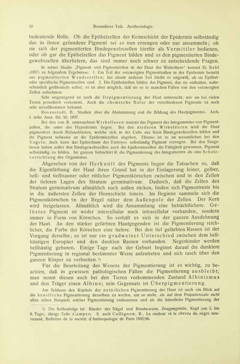 bedeutende Rolle. Ob die Epithelzellen der Keimschicht der Epidermis selbständig das in ihnen gefundene Pigment sei es nun erzeugen oder nur ansammeln; ob sie sich der pigmentierten Bindegewebszellen hierfür als Vermittler bedienen, oder ob gar die Epithelzellen das Pigment bilden und es den pigmentierten Binde- gewebszellen überliefern, das sind immer noch schwer zu entscheidende Fragen. In seiner Studie „Pigment und Pigmentzellen in der Haut der Wirbeltiere kommt H. Rabl (1897) zu folgendem Ergebnisse: 1. Ein Teil der verzweigten Pigmentzellen in der Epidermis besteht aus pigmentierten Wanderzellen; bei einem anderen Teil bleibt es ungewiß, ob sie Epithel- oder spezifische Pigmentzellen sind. 2. Die Epithelzellen bilden das Pigment, das sie enthalten, wahr- scheinlich größtenteils selbst; es ist aber möglich, daß sie es in manchen Fällen von den verzweigten Zellen aufnehmen. Sehr ungenügend ist noch die Depigm entierung der Haut untersucht, wie sie bei vielen Tieren periodisch vorkommt. Auch die chemische Natur der verschiedenen Pigmente ist noch sehr unvollkommen bekannt. Rosenstadt, B., Studien über die Abstammung und die Bildung des Hautpigmentes. Arch. f. mikr. Anat. Bd. 50, 1897. Bei den von R. untersuchten Wi rbellosen stammt das Pigment des Integumentes von Pigment- zellen, die unter der Hypodermis liegen. Bei den niederen Wirbeltieren wird die Haut pigmentiert durch Melanoblasten, welche sich in der Cutis aus fixen Bindegewebszellen bilden und ihr Pigment teilweise an die Epidermiszellen abgeben. Ebenso ist es im wesenüichen bei den Vögeln; doch kann das Epitrichium des Embryos selbständig Pigment erzeugen. Bei den Säuge- tieren haben außer den Bindegewebszellen auch die Epidermiszellen die Fähigkeit gewonnen, Pigment selbständig zu bilden. Im ganzen betrachtet R. die Pigmentierung des Integumentes als eine Schutz- vorrichtung des Organismus. Abgesehen von der Herkunft des Pigments liegen die Tatsachen so, daß die Eigenfärbung der Haut ihren Grund hat in der Einlagerung feiner, gelber, hell- und tiefbrauner oder rötlicher Pigmentkörnchen zwischen und in den Zellen der tieferen Lagen des Stratum germinativum. Dadurch, daß die Zellen des Stratum germinativum allmählich nach außen rücken, finden sich Pigmentreste bis in die äußersten Zellen der Hornschicht hinein. Im Beginne sammeln sich die Pigmentkörnchen in der Regel näher dem Außenpole der Zellen. Der Kern wird freigelassen. Allmählich wird die Ansammlung eine beträchtlichere. Ge- löstes Pigment ist weder intercellular noch intracellular vorhanden, sondern immer in Form von Körnchen. So verhält es sich in der ganzen Ausdehnung der Haut. An den stärker gefärbten Hautgegenden ist die Pigmentierung reich- licher, die Farbe der Körnchen eine tiefere. Bei den tief gefärbten Rassen ist der Vorgang derselbe; es ist nur ein gradweiser Unterschied zwischen dem hell- häutigen Europäer und den dunklen Rassen vorhanden. Negerkinder werden hellhäutig geboren. Einige Tage nach der Geburt beginnt darauf die dunklere Pigmentierung in regional bestimmter Weise aufzutreten und sich rasch über den ganzen Körper zu verbreiten, i) Für die Beurteilung des Wesens der Pigmentierung ist es wichtig, zu be- achten, daß in gewissen pathologischen Fällen die Pigmentierung ausbleibt; man nennt diesen auch bei den Tieren vorkommenden Zustand Albinismus und den Träger einen Albino; sein Gegensatz ist Überpigmentierung. Am Schlüsse des Kapitels der natürlichen Pigmentierung der Haut ist auch ein Blick auf die künstliche Pigmentierung derselben zu werfen, um so mehr, als auf dem Präpariersaale nicht allzu selten Beispiele solcher Pigmentierung vorkommen und als die künstliche Pigmentierung der 1) Die Reihenfolge ist: Ränder der Nägel und Brustwarzen, Zeugungsteile, Kopf (am 5. bis 6. Tage), übrige Teile (Camper). S. auch Collignon, R., La couleur et le cheveu du negre nou- veaune, Bulletins de la societe d'Anthropologie de Paris 1895/96.