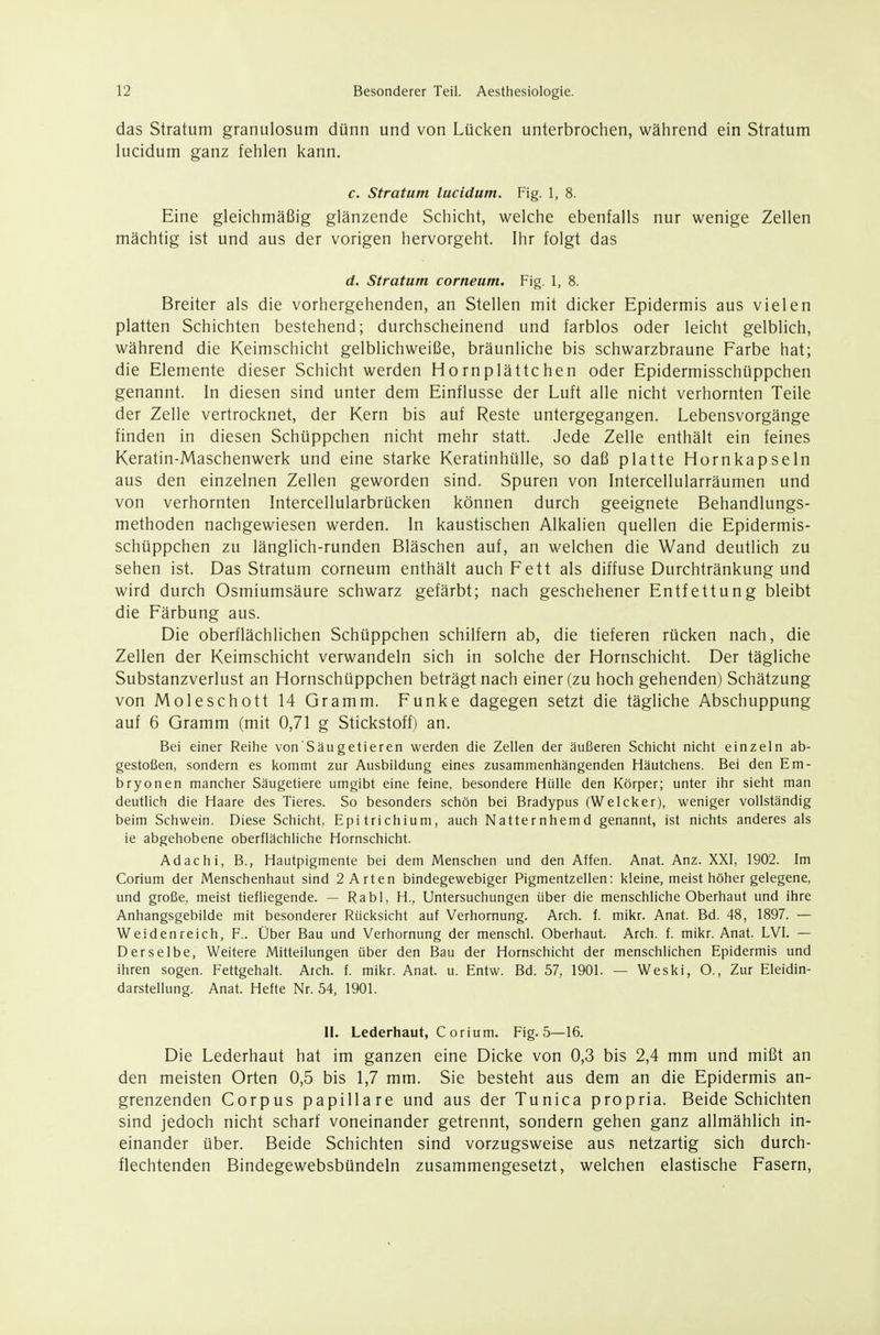 das Stratum granulosum dünn und von Lücken unterbrochen, während ein Stratum lucidum ganz fehlen kann. c. Stratum lucidum. Fig. 1, 8. Eine gleichmäßig glänzende Schicht, welche ebenfalls nur wenige Zellen mächtig ist und aus der vorigen hervorgeht. Ihr folgt das d. Stratum corneum. Fig. 1, 8. Breiter als die vorhergehenden, an Stellen mit dicker Epidermis aus vielen platten Schichten bestehend; durchscheinend und farblos oder leicht gelblich, während die Keimschicht gelblichweiße, bräunliche bis schwarzbraune Farbe hat; die Elemente dieser Schicht werden Hornplättchen oder Epidermisschüppchen genannt. In diesen sind unter dem Einflüsse der Luft alle nicht verhornten Teile der Zelle vertrocknet, der Kern bis auf Reste untergegangen. Lebensvorgänge finden in diesen Schüppchen nicht mehr statt. Jede Zelle enthält ein feines Keratin-Maschenwerk und eine starke Keratinhülle, so daß platte Hornkapseln aus den einzelnen Zellen geworden sind. Spuren von Intercellularräumen und von verhornten Intercellularbrücken können durch geeignete Behandlungs- methoden nachgewiesen werden. In kaustischen Alkalien quellen die Epidermis- schüppchen zu länglich-runden Bläschen auf, an welchen die Wand deutlich zu sehen ist. Das Stratum corneum enthält auch Fett als diffuse Durchtränkung und wird durch Osmiumsäure schwarz gefärbt; nach geschehener Entfettung bleibt die Färbung aus. Die oberflächlichen Schüppchen schilfern ab, die tieferen rücken nach, die Zellen der Keimschicht verwandeln sich in solche der Hornschicht. Der tägliche Substanzverlust an Hornschüppchen beträgt nach einer (zu hoch gehenden) Schätzung von Moleschott 14 Gramm. Funke dagegen setzt die tägliche Abschuppung auf 6 Gramm (mit 0,71 g Stickstoff) an. Bei einer Reihe von'Säugetieren werden die Zellen der äußeren Schicht nicht einzeln ab- gestoßen, sondern es kommt zur Ausbildung eines zusammenhängenden Häutchens. Bei den Em- bryonen mancher Säugetiere umgibt eine feine, besondere Hülle den Körper; unter ihr sieht man deutlich die Haare des Tieres. So besonders schön bei Bradypus (Weicker), weniger vollständig beim Schwein. Diese Schicht, Epitrichium, auch Natternhemd genannt, ist nichts anderes als ie abgehobene oberflächliche Hornschicht. Ad ach i, B., Hautpigmente bei dem Menschen und den Affen. Anat. Anz. XXI, 1902. Im Corium der Menschenhaut sind 2 Arten bindegewebiger Pigmentzellen: kleine, meist höher gelegene, und große, meist tiefliegende. — Rabl, H., Untersuchungen über die menschliche Oberhaut und ihre Anhangsgebilde mit besonderer Rücksicht auf Verhornung. Arch. f. mikr. Anat. Bd. 48, 1897. — Weidenreich, F.. Über Bau und Verhornung der menschl. Oberhaut. Arch. f. mikr. Anat. LVI. — Derselbe, Weitere Mitteilungen über den Bau der Hornschicht der menschlichen Epidermis und ihren sogen. Fettgehalt. Arch. f. mikr. Anat. u. Entw. Bd. 57, 1901. — Weski, O., Zur Eleidin- darstellung. Anat. Hefte Nr. 54, 1901. II. Lederhaut, C orium. Fig. 5—16. Die Lederhaut hat im ganzen eine Dicke von 0,3 bis 2,4 mm und mißt an den meisten Orten 0,5 bis 1,7 mm. Sie besteht aus dem an die Epidermis an- grenzenden Corpus papilläre und aus der Tunica propria. Beide Schichten sind jedoch nicht scharf voneinander getrennt, sondern gehen ganz allmählich in- einander über. Beide Schichten sind vorzugsweise aus netzartig sich durch- flechtenden Bindegewebsbündeln zusammengesetzt, welchen elastische Fasern,