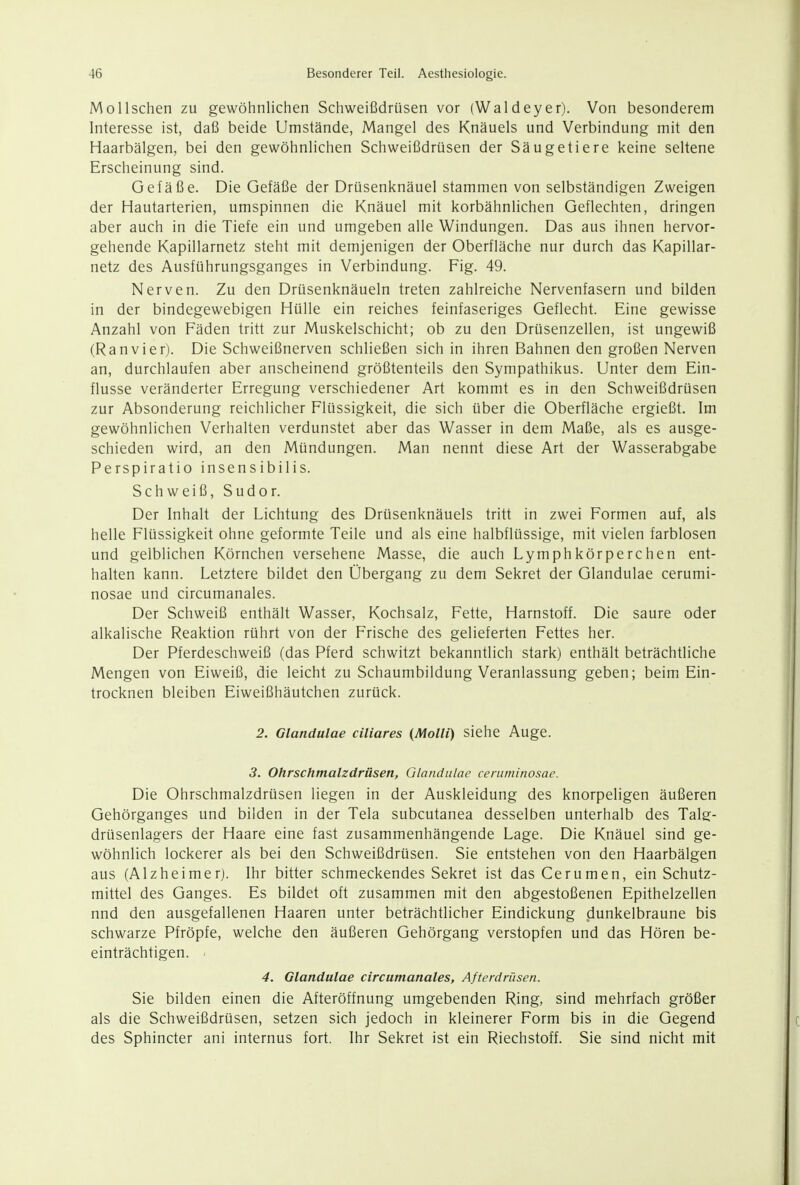 Mol Ischen zu gewöhnlichen Schweißdrüsen vor (Waldeyer). Von besonderem Interesse ist, daß beide Umstände, Mangel des Knäuels und Verbindung mit den Haarbälgen, bei den gewöhnlichen Schweißdrüsen der Säugetiere keine seltene Erscheinung sind. Gefäße. Die Gefäße der Drüsenknäuel stammen von selbständigen Zweigen der Hautarterien, umspinnen die Knäuel mit korbähnlichen Geflechten, dringen aber auch in die Tiefe ein und umgeben alle Windungen. Das aus ihnen hervor- gehende Kapillarnetz steht mit demjenigen der Oberfläche nur durch das Kapillar- netz des Ausführungsganges in Verbindung. Fig. 49. Nerven. Zu den Drüsenknäueln treten zahlreiche Nervenfasern und bilden in der bindegewebigen Hülle ein reiches feinfaseriges Geflecht. Eine gewisse Anzahl von Fäden tritt zur Muskelschicht; ob zu den Drüsenzellen, ist ungewiß (Ranvier). Die Schweißnerven schließen sich in ihren Bahnen den großen Nerven an, durchlaufen aber anscheinend größtenteils den Sympathikus. Unter dem Ein- flüsse veränderter Erregung verschiedener Art kommt es in den Schweißdrüsen zur Absonderung reichlicher Flüssigkeit, die sich über die Oberfläche ergießt. Im gewöhnlichen Verhalten verdunstet aber das Wasser in dem Maße, als es ausge- schieden wird, an den Mündungen. Man nennt diese Art der Wasserabgabe Perspiratio insensibilis. Schweiß, Sudor. Der Inhalt der Lichtung des Drüsenknäuels tritt in zwei Formen auf, als helle Flüssigkeit ohne geformte Teile und als eine halbflüssige, mit vielen farblosen und gelblichen Körnchen versehene Masse, die auch Lymphkörperchen ent- halten kann. Letztere bildet den Übergang zu dem Sekret der Glandulae cerumi- nosae und circumanales. Der Schweiß enthält Wasser, Kochsalz, Fette, Harnstoff. Die saure oder alkalische Reaktion rührt von der Frische des gelieferten Fettes her. Der Pferdeschweiß (das Pferd schwitzt bekanntlich stark) enthält beträchtliche Mengen von Eiweiß, die leicht zu Schaumbildung Veranlassung geben; beim Ein- trocknen bleiben Eiweißhäutchen zurück. 2. Glandulae ciliares (Molli) siehe Auge. 3. Ohrschmalzdrüsen, Glandulae ceniminosae. Die Ohrschmalzdrüsen liegen in der Auskleidung des knorpeligen äußeren Gehörganges und bilden in der Tela subcutanea desselben unterhalb des Tals:- drüsenlagers der Haare eine fast zusammenhängende Lage. Die Knäuel sind ge- wöhnlich lockerer als bei den Schweißdrüsen. Sie entstehen von den Haarbälgen aus (Alzheimer). Ihr bitter schmeckendes Sekret ist das Cerumen, ein Schutz- mittel des Ganges. Es bildet oft zusammen mit den abgestoßenen Epithelzellen nnd den ausgefallenen Haaren unter beträchtlicher Eindickung dunkelbraune bis schwarze Pfröpfe, welche den äußeren Gehörgang verstopfen und das Hören be- einträchtigen. • 4. Glandulae circumanales, Afterdriisen. Sie bilden einen die Afteröffnung umgebenden Ring, sind mehrfach größer als die Schweißdrüsen, setzen sich jedoch in kleinerer Form bis in die Gegend des Sphincter ani internus fort. Ihr Sekret ist ein Riechstoff. Sie sind nicht mit