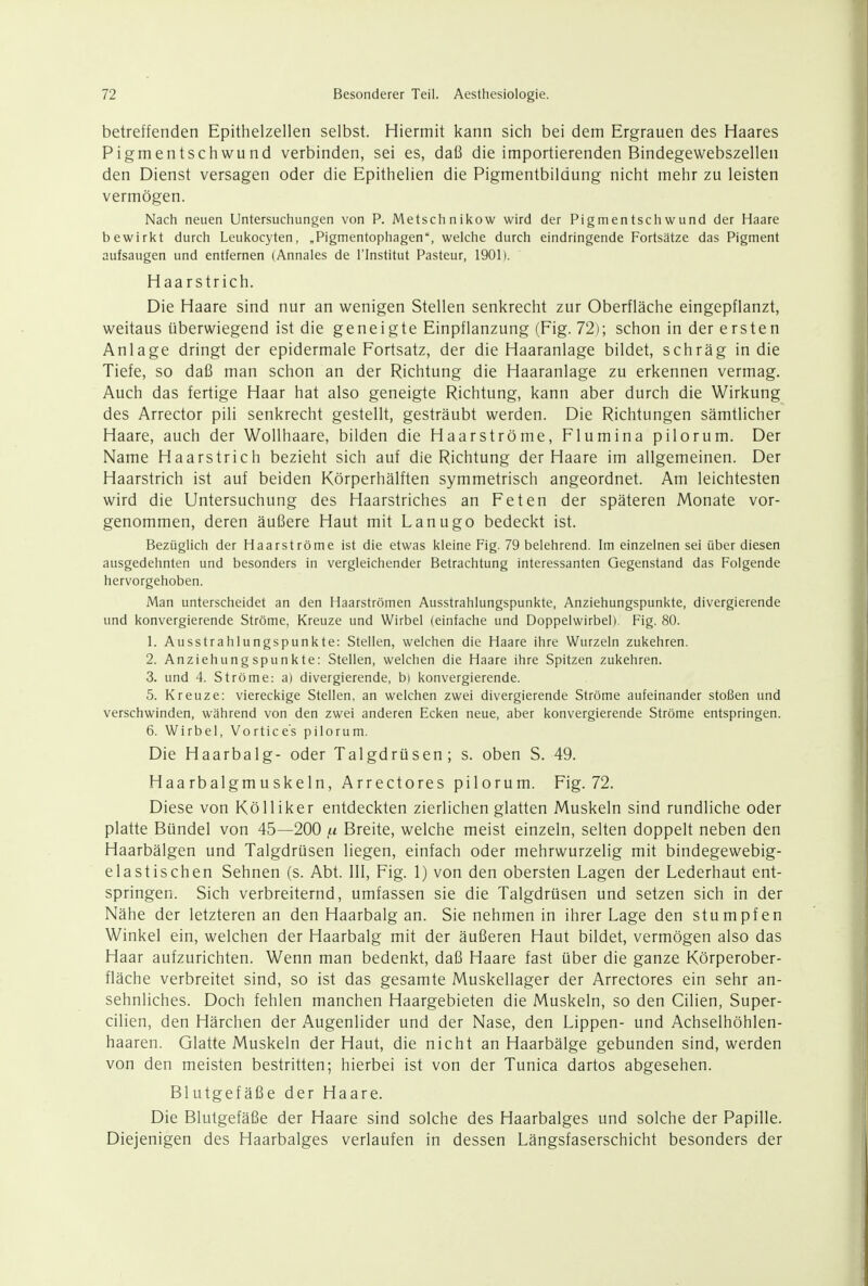 betreffenden Epithelzellen selbst. Hiermit kann sich bei dem Ergrauen des Haares Pigmentschwund verbinden, sei es, daß die importierenden Bindegewebszellen den Dienst versagen oder die Epithelien die Pigmentbildung nicht mehr zu leisten vermögen. Nach neuen Untersuchungen von P. Metsch n ikow wird der Pigmentschwund der Haare bewirkt durch Leukocyten, „Pigmentophagen, welche durch eindringende Fortsätze das Pigment aufsaugen und entfernen (Annales de l'Institut Pasteur, 1901). Haarstrich. Die Haare sind nur an wenigen Stellen senkrecht zur Oberfläche eingepflanzt, weitaus überwiegend ist die geneigte Einpflanzung (Fig. 72); schon in der ersten Anlage dringt der epidermale Fortsatz, der die Haaranlage bildet, schräg in die Tiefe, so daß man schon an der Richtung die Haaranlage zu erkennen vermag. Auch das fertige Haar hat also geneigte Richtung, kann aber durch die Wirkung des Arrector pili senkrecht gestellt, gesträubt werden. Die Richtungen sämtlicher Haare, auch der Wollhaare, bilden die Haarströme, Flumina pilorum. Der Name Haarstrich bezieht sich auf die Richtung der Haare im allgemeinen. Der Haarstrich ist auf beiden Körperhälften symmetrisch angeordnet. Am leichtesten wird die Untersuchung des Haarstriches an Feten der späteren Monate vor- genommen, deren äußere Haut mit Lanugo bedeckt ist. Bezüglich der Haarströme ist die etwas kleine Fig. 79 belehrend. Im einzelnen sei über diesen ausgedehnten und besonders in vergleichender Betrachtung interessanten Gegenstand das Folgende hervorgehoben. Man unterscheidet an den Haarströmen Ausstrahlungspunkte, Anziehungspunkte, divergierende und konvergierende Ströme, Kreuze und Wirbel (einfache und Doppelwirbel). Fig. 80. 1. Ausstrahlungspunkte: Stellen, welchen die Haare ihre Wurzeln zukehren. 2. Anziehungspunkte: Stellen, welchen die Haare ihre Spitzen zukehren. 3. und 4. Ströme: a) divergierende, b) konvergierende. 5. Kreuze: viereckige Stellen, an welchen zwei divergierende Ströme aufeinander stoßen und verschwinden, während von den zwei anderen Ecken neue, aber konvergierende Ströme entspringen. 6. Wirbel, Vortice's pilorum. Die Haarbalg- oder Talgdrüsen; s. oben S. 49. Haarbalgmuskeln, Arrectores pilorum. Fig. 72. Diese von Kölliker entdeckten zierlichen glatten Muskeln sind rundliche oder platte Bündel von 45—200 in Breite, welche meist einzeln, selten doppelt neben den Haarbälgen und Talgdrüsen liegen, einfach oder mehrwurzelig mit bindegewebig- elastischen Sehnen (s. Abt. III, Fig. 1) von den obersten Lagen der Lederhaut ent- springen. Sich verbreiternd, umfassen sie die Talgdrüsen und setzen sich in der Nähe der letzteren an den Haarbalg an. Sie nehmen in ihrer Lage den stumpfen Winkel ein, welchen der Haarbalg mit der äußeren Haut bildet, vermögen also das Haar aufzurichten. Wenn man bedenkt, daß Haare fast über die ganze Körperober- fläche verbreitet sind, so ist das gesamte Muskellager der Arrectores ein sehr an- sehnliches. Doch fehlen manchen Haargebieten die Muskeln, so den Cilien, Super- cilien, den Härchen der Augenlider und der Nase, den Lippen- und Achselhöhlen- haaren. Glatte Muskeln der Haut, die nicht an Haarbälge gebunden sind, werden von den meisten bestritten; hierbei ist von der Tunica dartos abgesehen. Blutgefäße der Haare. Die Blutgefäße der Haare sind solche des Haarbalges und solche der Papille. Diejenigen des Haarbalges verlaufen in dessen Längsfaserschicht besonders der