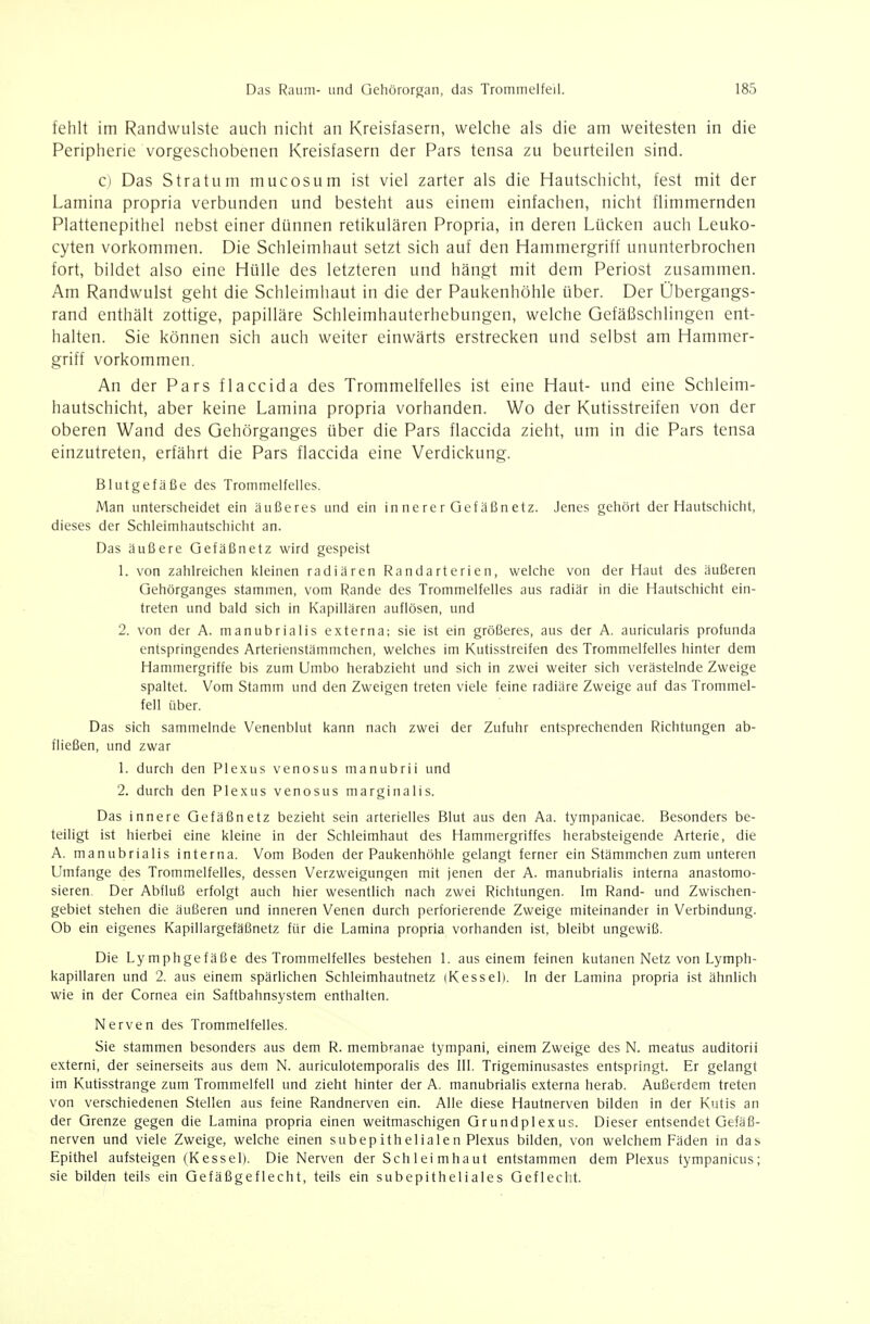 fehlt im Randwulste auch nicht an Kreisfasern, welche als die am weitesten in die Peripherie vorgeschobenen Kreisfasern der Pars tensa zu beurteilen sind. c) Das Stratum mucosum ist viel zarter als die Hautschicht, fest mit der Lamina propria verbunden und besteht aus einem einfachen, nicht flimmernden Plattenepithel nebst einer dünnen retikulären Propria, in deren Lücken auch Leuko- cyten vorkommen. Die Schleimhaut setzt sich auf den Hammergriff ununterbrochen fort, bildet also eine Hülle des letzteren und hängt mit dem Periost zusammen. Am Randwulst geht die Schleimhaut in die der Paukenhöhle über. Der Übergangs- rand enthält zottige, papilläre Schleimhauterhebungen, welche Gefäßschlingen ent- halten. Sie können sich auch weiter einwärts erstrecken und selbst am Hammer- griff vorkommen. An der Pars flaccida des Trommelfelles ist eine Haut- und eine Schleim- hautschicht, aber keine Lamina propria vorhanden. Wo der Kutisstreifen von der oberen Wand des Gehörganges über die Pars flaccida zieht, um in die Pars tensa einzutreten, erfährt die Pars flaccida eine Verdickung. Blutgefäße des Trommelfelles. Man unterscheidet ein äußeres und ein in ne re r Gef äßnetz. Jenes gehört der Hautschicht, dieses der Schleimhautschicht an. Das äußere Gefäßnetz wird gespeist 1. von zahlreichen kleinen radiären Randarterien, welche von der Haut des äußeren Qehörganges stammen, vom Rande des Trommelfelles aus radiär in die Hautschicht ein- treten und bald sich in Kapillären auflösen, und 2. von der A. manubrialis externa; sie ist ein größeres, aus der A. auricularis profunda entspringendes Arterienstämmchen, welches im Kutisstreifen des Trommelfelles hinter dem Hammergriffe bis zum Umbo herabzieht und sich in zwei weiter sich verästelnde Zweige spaltet. Vom Stamm und den Zweigen treten viele feine radiäre Zweige auf das Trommel- fell über. Das sich sammelnde Venenblut kann nach zwei der Zufuhr entsprechenden Richtungen ab- fließen, und zwar 1. durch den Plexus venösus manubrii und 2. durch den Plexus venös us marginal! s. Das innere Gefäßnetz bezieht sein arterielles Blut aus den Aa. tympanicae. Besonders be- teiligt ist hierbei eine kleine in der Schleimhaut des Hammergriffes herabsteigende Arterie, die A. manubrialis interna. Vom Boden der Paukenhöhle gelangt ferner ein Stämmchen zum unteren Umfange des Trommelfelles, dessen Verzweigungen mit jenen der A. manubrialis interna anastomo- sieren. Der Abfluß erfolgt auch hier wesentlich nach zwei Richtungen. Im Rand- und Zwischen- gebiet stehen die äußeren und inneren Venen durch perforierende Zweige miteinander in Verbindung. Ob ein eigenes Kapillargefäßnetz für die Lamina propria vorhanden ist, bleibt ungewiß. Die Lymphgefäße des Trommelfelles bestehen 1. aus einem feinen kutanen Netz von Lymph- kapillaren und 2. aus einem spärlichen Schleimhautnetz (Kessel). In der Lamina propria ist ähnlich wie in der Cornea ein Saftbahnsystem enthalten. Nerven des Trommelfelles. Sie stammen besonders aus dem R. memb^anae tympani, einem Zweige des N. meatus auditorii externi, der seinerseits aus dem N. auriculotemporalis des III. Trigeminusastes entspringt. Er gelangt im Kutisstrange zum Trommelfell und zieht hinter der A. manubrialis externa herab. Außerdem treten von verschiedenen Stellen aus feine Randnerven ein. Alle diese Hautnerven bilden in der Kutis an der Grenze gegen die Lamina propria einen weitmaschigen Grundplexus. Dieser entsendet Gefäfi- nerven und viele Zweige, welche einen subepithelialen Plexus bilden, von welchem Fäden in das Epithel aufsteigen (Kessel). Die Nerven der Schleimhaut entstammen dem Plexus tympanicus; sie bilden teils ein Gefäßgeflecht, teils ein subepitheliales Geflecht.