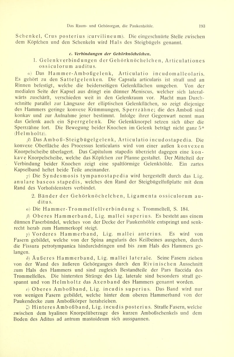 Schenkel, Crus posterius (curvilineum). Die eingeschnürte Stelle zwischen dem Köpfchen und den Schenkeln wird Hals des Steigbügels genannt. c. Verbindungen der Gehörknöchelchen. 1. Gelenkverbindungen der Gehörknöchelchen, Articulationes ossiculorum auditus. cc) Das Hammer-Amboßgelenk, Articulatio incudomalleolaris. Es gehört zu den Sattelgelenken. Die Capsula articularis ist straff und an Rinnen befestigt, welche die beiderseitigen Gelenkflächen umgeben. Von der medialen Seite der Kapsel aus dringt ein dünner Meniscus, welcher sich lateral- wärts zuschärft, verschieden weit in den Gelenkraum vor. Macht man Durch- schnitte parallel zur Längsaxe der elliptischen Gelenkflächen, so zeigt diejenige des Hammers geringe konvexe Krümmungen, Sperrzähne; die des Amboß sind konkav und zur Aufnahme jener bestimmt. Infolge ihrer Gegenwart nennt man das Gelenk auch ein Sperrgelenk. Die Gelenkknorpel setzen sich über die Sperrzähne fort. Die Bewegung beider Knochen im Gelenk beträgt nicht ganz 5^^ (H el m holtz). ß) Das Amboß-Steigbügelgelenk, Articulatio incudostapedia. Die konvexe Oberfläche des Processus lenticularis wird von einer außen konvexen Knorpelscheibe überlagert. Das Capitulum stapedis überzieht dagegen eine kon- kave Knorpelscheibe, welche das Köpfchen zur Pfanne gestaltet. Der Mittelteil der Verbindung beider Knochen zeigt eine spaltförmige Gelenkhöhle. Ein zartes Kapselband heftet beide Teile aneinander. y) Die Syndesmosis tympanostapedia wird hergestellt durch das Lig. anulare baseos stapedis, welches den Rand der Steigbügelfußplatte mit dem Rand des Vorhofsfensters verbindet. 2. Bänder der Gehörknöchelchen, Ligamenta ossiculorum au- ditus. a) Die Hammer-Trommelfellverbindung s. Trommelfell, S. 184. ß) Oberes Hammerband, Lig. mallei superius. Es besteht aus einem dünnen Faserbündel, welches von der Decke der Paukenhöhle entspringt und senk- recht herab zum Hammerkopf steigt. y) Vorderes Hammerband, Lig. mallei anterius. Es wird von Fasern gebildet, welche von der Spina angularis des Keilbeines ausgehen, durch die Fissura petrotympanica hindurchdringen und bis zum Hals des Hammers ge- langen. ö) Äußeres Hammerband, Lig. mallei laterale. Seine Fasern ziehen von der Wand des äußeren Gehörganges durch den Rivinischen Ausschnitt zum Hals des Hammers und sind zugleich Bestandteile der Pars flaccida des Trommelfelles. Die hintersten Stränge des Lig. laterale sind besonders straff ge- spannt und von Helmholtz das Axenband des Hammers genannt worden. f) Oberes Amboßband, Lig. incudis superius. Das Band wird nur von wenigen Fasern gebildet, welche hinter dem oberen Hammerband von der Paukendecke zum Amboßkörper herabziehen. Hinteres Amboßband, Lig. incudis posterius. Straffe Fasern, welche zwischen dem hyalinen Knorpelüberzuge des kurzen Amboßschenkels und dem Boden des Aditus ad antrum mastoideum sich ausspannen.