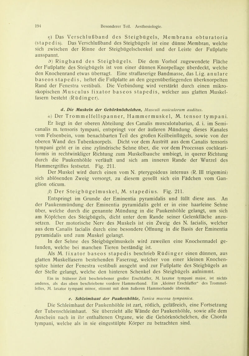 //) Das Verschlußband des Steigbügels, Membrana obturatoria (stapedis). Das Verschlußband des Steigbügels ist eine dünne Membran, welche sich zwischen der Rinne der Steigbügelschenkel und der Leiste der Fußplatte ausspannt. >>) Ringband des Steigbügels. Die dem Vorhof zugewendete Fläche der Fußplatte des Steigbügels ist von einer dünnen Knorpellage überdeckt, welche den Knochenrand etwas überragt. Eine straffaserige Bandmasse, das Lig. anulare baseos stapedis, heftet die Fußplatte an den gegenüberliegenden überknorpelten Rand der Fenestra vestibuli. Die Verbindung wird verstärkt durch einen mikro- skopischen Musculus fixator baseos stapedis, welcher aus glatten Muskel- fasern besteht (RüdInger). d. Die Muskeln der Gehörknöchelchen, Musculi ossiculonim aiiditus. u) Der Trommelfellspanner, Hammermuskel, M. tensor tympani. Er liegt in der oberen Abteilung des Canalis musculotubarius, d. i. im Semi- canalis m. tensoris tympani, entspringt vor der äußeren Mündung dieses Kanales vom Felsenbein, vom benachbarten Teil des großen Keilbeinflügels, sowie von der oberen Wand des Tubenknorpels. Dicht vor dem Austritt aus dem Canalis tensoris tympani geht er in eine zylindrische Sehne über, die vor dem Processus cochleari- formis in rechtwinkliger Richtung zum Muskelbauche umbiegt, in querer Richtung durch die Paukenhöhle verläuft und sich am inneren Rande der Wurzel des Hammergriffes festsetzt. Fig. 211. Der Muskel wird durch einen vom N. pterygoideus internus (R. III trigemini) sich ablösenden Zweig versorgt, zu diesem gesellt sich ein Fädchen vom Gan- glion oticum. ß) Der Steigbügelmuskel, M. stapedius. Fig. 211. Entspringt im Grunde der Eminentia pyramidalis und füllt diese aus. An der Paukenmündung der Eminentia pyramidalis geht er in eine haarfeine Sehne über, welche durch die genannte Mündung in die Paukenhöhle gelangt, um sich am Köpfchen des Steigbügels, dicht unter dem Rande seiner Gelenkfläche anzu- setzen. Der motorische Nerv des Muskels ist ein Zweig des N. facialis, welcher aus dem Canalis facialis durch eine besondere Öffnung in die Basis der Eminentia pyramidalis und zum Muskel gelangt. In der Sehne des Steigbügelmuskels wird zuweilen eine Knochennadel ge- funden, welche bei manchen Tieren beständig ist. Als M. fixator baseos stapedis beschrieb Rüdinger einen dünnen, aus glatten Muskelfasern bestehenden Faserzug, welcher von einer kleinen Knochen- spitze hinter der Fenestra vestibuli ausgeht und zur Fußplatte des Steigbügels an der Stelle gelangt, welche den hinteren Schenkel des Steigbügels aufnimmt. Ein in früherer Zeit beschriebener großer Erschiaffer, M. laxator tympani major, ist nichts anderes, als das oben beschriebene vordere Hammerband. Ein „kleiner Erschlaffer des Trommel- felles, M. laxator tympani minor, stimmt mit dem äußeren Hammerbande überein. e. Schleimhaut der Paukenhöhle, Ttinica mucosa tympanica. Die Schleimhaut der Paukenhöhle ist zart, rötlich, gefäßreich, eine Fortsetzung der Tubenschleimhaut. Sie überzieht alle Wände der Paukenhöhle, sowie alle dem Anschein nach in ihr enthaltenen Organe, wie die Gehörknöchelchen, die Chorda tympani, welche als in sie eingestülpte Körper zu betrachten sind.