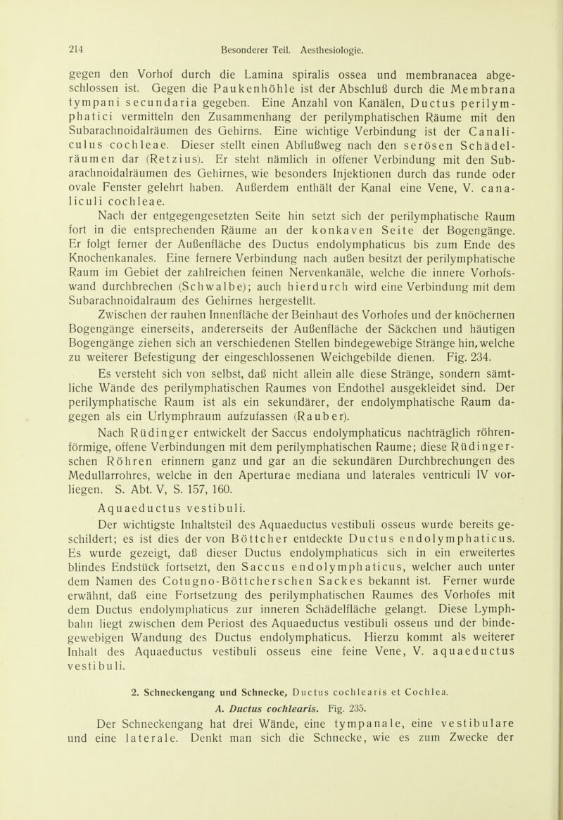 gegen den Vorhof durch die Lamina spiralis ossea und membranacea abge- schlossen ist. Gegen die Paukenhöhle ist der Abschluß durch die Membrana tympani secundaria gegeben. Eine Anzahl von Kanälen, Ductus perilym- phatici vermitteln den Zusammenhang der perilymphatischen Räume mit den Subarachnoidalräumen des Gehirns. Eine wichtige Verbindung ist der Canali- culus Cochleae. Dieser stellt einen Abflußweg nach den serösen Schädel- räumen dar (Retzius). Er steht nämlich in offener Verbindung mit den Sub- arachnoidalräumen des Gehirnes, wie besonders Injektionen durch das runde oder ovale Fenster gelehrt haben. Außerdem enthält der Kanal eine Vene, V. cana- liculi Cochleae. Nach der entgegengesetzten Seite hin setzt sich der perilymphatische Raum fort in die entsprechenden Räume an der konkaven Seite der Bogengänge. Er folgt ferner der Außenfläche des Ductus endolymphaticus bis zum Ende des Knochenkanales. Eine fernere Verbindung nach außen besitzt der perilymphatische Raum im Gebiet der zahlreichen feinen Nervenkanäle, welche die innere Vorhofs- wand durchbrechen (Schwalbe); auch hierdurch wird eine Verbindung mit dem Subarachnoidalraum des Gehirnes hergestellt. Zwischen der rauhen Innenfläche der Beinhaut des Vorhofes und der knöchernen Bogengänge einerseits, andererseits der Außenfläche der Säckchen und häutigen Bogengänge ziehen sich an verschiedenen Stellen bindegewebige Stränge hin, welche zu weiterer Befestigung der eingeschlossenen Weichgebilde dienen. Fig. 234. Es versteht sich von selbst, daß nicht allein alle diese Stränge, sondern sämt- liche Wände des perilymphatischen Raumes von Endothel ausgekleidet sind. Der perilymphatische Raum ist als ein sekundärer, der endolymphatische Raum da- gegen als ein Urlymphraum aufzufassen (Rauber). Nach Rüdinger entwickelt der Saccus endolymphaticus nachträglich röhren- förmige, offene Verbindungen mit dem perilymphatischen Räume; diese Rüdinger- schen Röhren erinnern ganz und gar an die sekundären Durchbrechungen des Medullarrohres, welche in den Aperturae mediana und laterales ventriculi IV vor- liegen. S. Abt. V, S. 157, 160. Aquaeductus vestibuli. Der wichtigste Inhaltsteil des Aquaeductus vestibuli osseus wurde bereits ge- schildert; es ist dies der von Böttcher entdeckte Ductus endolymphaticus. Es wurde gezeigt, daß dieser Ductus endolymphaticus sich in ein erweitertes blindes Endstück fortsetzt, den Saccus endolymphaticus, welcher auch unter dem Namen des Cotugno-Böttcherschen Sackes bekannt ist. Ferner wurde erwähnt, daß eine Fortsetzung des perilymphatischen Raumes des Vorhofes mit dem Ductus endolymphaticus zur inneren Schädelfläche gelangt. Diese Lymph- bahn liegt zwischen dem Periost des Aquaeductus vestibuli osseus und der binde- gewebigen Wandung des Ductus endolymphaticus. Hierzu kommt als weiterer Inhalt des Aquaeductus vestibuli osseus eine feine Vene, V. aquaeductus vestibuli. 2. Schneckengang und Schnecke, Ductus cochlearis et Cochlea. A. Ductus cochlearis. Fig. 235. Der Schneckengang hat drei Wände, eine tympanale, eine vestibuläre und eine laterale. Denkt man sich die Schnecke, wie es zum Zwecke der