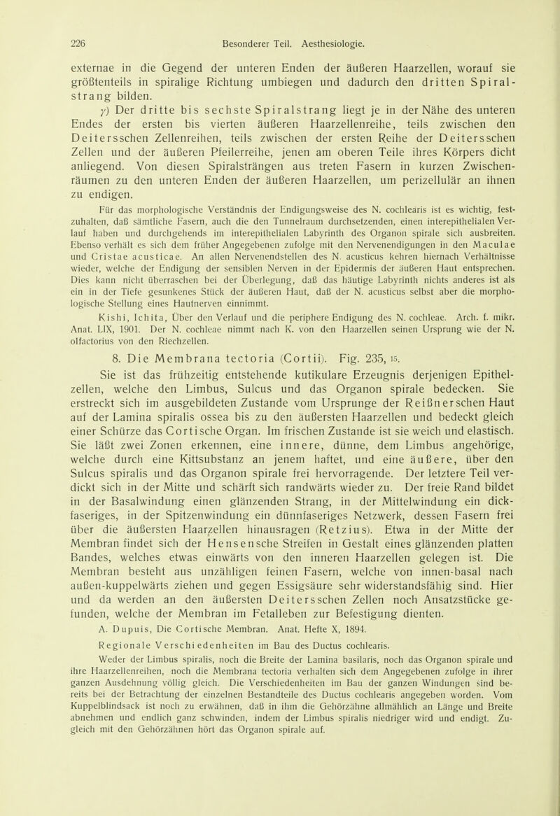 externae in die Gegend der unteren Enden der äußeren Haarzellen, worauf sie größtenteils in spiralige Richtung umbiegen und dadurch den dritten Spiral- strang bilden. y) Der dritte bis sechste Spiralstrang liegt je in der Nähe des unteren Endes der ersten bis vierten äußeren Haarzellenreihe, teils zwischen den Deitersschen Zellenreihen, teils zwischen der ersten Reihe der Deitersschen Zellen und der äußeren Pfeilerreihe, jenen am oberen Teile ihres Körpers dicht anliegend. Von diesen Spiralsträngen aus treten Fasern in kurzen Zwischen- räumen zu den unteren Enden der äußeren Haarzellen, um perizellulär an ihnen zu endigen. Für das morphologische Verständnis der Endigungsweise des N. cochlearis ist es wichtig, fest- zuhalten, daß sämtliche Fasern, auch die den Tunnelraum durchsetzenden, einen interepithelialen Ver- lauf haben und durchgehends im interepithelialen Labyrinth des Organon spirale sich ausbreiten. Ebenso verhält es sich dem früher Angegebenen zufolge mit den Nervenendigungen in den Maculae und Cristae acusticae. An allen Nervenendstellen des N. acusticus kehren hiernach Verhältnisse wieder, welche der Endigung der sensiblen Nerven in der Epidermis der äußeren Haut entsprechen. Dies kann nicht überraschen bei der Überlegung, daß das häutige Labyrinth nichts anderes ist als ein in der Tiefe gesunkenes Stück der äußeren Haut, daß der N. acusticus selbst aber die morpho- logische Stellung eines Hautnerven einnimmt. Kishi, Ichita, Über den Verlauf und die periphere Endigung des N. Cochleae. Arch. f. mikr. Anat. LIX, 190L Der N. Cochleae nimmt nach K. von den Haarzellen seinen Ursprung wie der N. olfactorius von den Riechzellen. 8. Die Membrana tectoria (Cortii). Fig. 235, is. Sie ist das frühzeitig entstehende kutikulare Erzeugnis derjenigen Epithel- zellen, welche den Limbus, Sulcus und das Organon spirale bedecken. Sie erstreckt sich im ausgebildeten Zustande vom Ursprünge der Reißn er sehen Haut auf der Lamina spiralis ossea bis zu den äußersten Haarzellen und bedeckt gleich einer Schürze das Cor tische Organ. Im frischen Zustande ist sie weich und elastisch. Sie läßt zwei Zonen erkennen, eine innere, dünne, dem Limbus angehörige, welche durch eine Kittsubstanz an jenem haftet, und eine äußere, über den Sulcus spiralis und das Organon spirale frei hervorragende. Der letztere Teil ver- dickt sich in der Mitte und schärft sich randwärts wieder zu. Der freie Rand bildet in der Basalwindung einen glänzenden Strang, in der Mittelwindung ein dick- faseriges, in der Spitzenwindung ein dünnfaseriges Netzwerk, dessen Fasern frei über die äußersten Haarzellen hinausragen (Retzius). Etwa in der Mitte der Membran findet sich der Hensensche Streifen in Gestalt eines glänzenden platten Bandes, welches etwas einwärts von den inneren Haarzellen gelegen ist. Die Membran besteht aus unzähligen feinen Fasern, welche von innen-basal nach außen-kuppelwärts ziehen und gegen Essigsäure sehr widerstandsfähig sind. Hier und da werden an den äußersten Deitersschen Zellen noch Ansatzstücke ge- funden, welche der Membran im Fetalleben zur Befestigung dienten. A. Dupuis, Die Cortische Membran. Anat. Hefte X, 1894. Regionale Verschiedenheiten im Bau des Ductus cochlearis. Weder der Limbus spiralis, noch die Breite der Lamina basilaris, noch das Organon spirale und ihre Haarzellenreihen, noch die Membrana tectoria verhalten sich dem Angegebenen zufolge in ihrer ganzen Ausdehnung völlig gleich. Die Verschiedenheiten im Bau der ganzen Windungen sind be- reits bei der Betrachtung der einzelnen Bestandteile des Ductus cochlearis angegeben worden. Vom Kuppelblindsack ist noch zu erwähnen, daß in ihm die Gehörzähne allmählich an Länge und Breite abnehmen und endlich ganz schwinden, indem der Limbus spiralis niedriger wird und endigt. Zu- gleich mit den Gehörzähnen hört das Organon spirale auf.