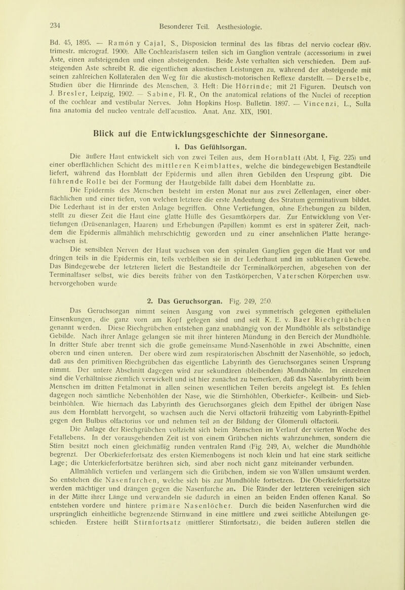 Bd. 45, 1895. — Ra inön y Ca ja I, S., Disposicion terminal des las fibras del nervio coclear (Riv. trimestr. micrograf. 1900). Alle Cochlearisfasern teilen sich im Ganglion ventrale (accessorium) in zwei Äste, einen aufsteigenden und einen absteigenden. Beide Aste verhalten sich verschieden. Dem auf- steigenden Aste schreibt R. die eigentlichen akustischen Leistungen zu, während der absteigende mit seinen zahlreichen Kollateralen den Weg für die akustisch-motorischen Reflexe darstellt. — Derselbe, Studien über die Hirnrinde des Menschen, 3. Heft: Die Hörrinde; mit 21 Figuren. Deutsch von J. Bresler, Leipzig, 1902. — Sabine, Fl. R., On the anatomical relations of the Nuclei of reception of the cochlear and vestibulär Nerves. John Hopkins Hosp. Bulletin. 1897. — Vincenzi, L., Sulla fina anatomia del nucleo ventrale dell'acustico. Anat. Anz. XIX, 1901. Blick auf die Entwicklungsgeschichte der Sinnesorgane. I. Das Gefühlsorgan. Die äußere Haut entwickelt sich von zwei Teilen aus, dem Hornblatt (Abt. I, Fig. 225) und einer oberflächlichen Schicht des mittleren Keimblattes, welche die bindegewebigen Bestandteile liefert, während das Hornblatt der Epidermis und allen ihren Gebilden den Ursprung gibt. Die führende Rolle bei der Formung der Hautgebilde fällt dabei dem Hornblatte zu. Die Epidermis des Menschen besteht im ersten Monat nur aus zwei Zellenlagen, einer ober- flächlichen und einer tiefen, von welchen letztere die erste Andeutung des Stratum germinativum bildet. Die Lederhaut ist in der ersten Anlage begriffen. Ohne Vertiefungen, ohne Erhebungen zu bilden, stellt zu dieser Zeit die Haut eine glatte Hülle des Gesamtkörpers dar. Zur Entwicklung von Ver- tiefungen (Drüsenanlagen, Haaren) und Erhebungen (Papillen) kommt es erst in späterer Zeit, nach- dem die Epidermis allmählich mehrschichtig geworden und zu einer ansehnlichen Platte herange- wachsen ist. Die sensiblen Nerven der Haut wachsen von den spinalen Ganglien gegen die Haut vor und dringen teils in die Epidermis ein, teils verbleiben sie in der Lederhaut und im subkutanen Gewebe. Das Bindegewebe der letzteren liefert die Bestandteile der Terminalkörperchen, abgesehen von der Terminalfaser selbst, wie dies bereits früher von den Tastkörperchen, Vaterschen Körperchen usw. hervorgehoben wurde 2. Das Geruchsorg-an. Fig. 249, 250. Das Geruchsorgan nimmt seinen Ausgang von zwei symmetrisch gelegenen epithelialen Einsenkungen, die ganz vorn am Kopf gelegen sind und seit K. E. v. Baer Riechgrübchen genannt werden. Diese Riechgrübchen entstehen ganz unabhängig von der Mundhöhle als selbständige Gebilde. Nach ihrer Anlage gelangen sie mit ihrer hinteren Mündung in den Bereich der Mundhöhle. In dritter Stufe aber trennt sich die große gemeinsame Mund-Nasenhöhle in zwei Abschnitte, einen oberen und einen unteren. Der obere wird zum respiratorischen Abschnitt der Nasenhöhle, so jedoch, daß aus den primitiven Riechgrübchen das eigentliche Labyrinth des Geruchsorganes seinen Ursprung nimmt. Der untere Abschnitt dagegen wird zur sekundären (bleibenden) Mimdhöhle. Im einzelnen sind die Verhältnisse ziemlich verwickelt und ist hier zunächst zu bemerken, daß das Nasenlabyrinth beim Menschen im dritten Fetalmonat in allen seinen wesentlichen Teilen bereits angelegt ist. Es fehlen dagegen noch sämtliche Nebenhöhlen der Nase, wie die Stirnhöhlen, Oberkiefer-, Keilbein- und Sieb- beinhöhlen. Wie hiernach das Labyrinth des Geruchsorganes gleich dem Epithel der übrigen Nase aus dem Hornblatt hervorgeht, so wachsen auch die Nervi olfactorii frühzeitig vom Labyrinth-Epithel gegen den Bulbus olfactorius vor und nehmen teil an der Bildung der Glomeruli olfactorii. Die Anlage der Riechgrübchen vollzieht sich beim Menschen im Verlauf der vierten Woche des Fetallebens. In der vorausgehenden Zeit ist von einem Grübchen nichts wahrzunehmen, sondern die Stirn besitzt noch einen gleichmäßig runden ventralen Rand (Fig. 249, Al, welcher die Mundhöhle begrenzt. Der Oberkieferfortsatz des ersten Kiemenbogens ist noch klein und hat eine stark seitliche Lage; die Unterkieferfortsätze berühren sich, sind aber noch nicht ganz miteinander verbunden. Allmählich vertiefen und verlängern sich die Grübchen, indem sie von Wällen umsäumt werden. So entstehen die Nasenfurchen, welche sich bis zur Mundhöhle fortsetzen. Die Oberkieferfortsätze werden mächtiger und drängen gegen die Nasenfurche an. Die Ränder der letzteren vereinigen sich in der Mitte ihrer Länge und verwandeln sie dadurch in einen an beiden Enden offenen Kanal. So entstehen vordere und hintere primäre Nasenlöcher. Durch die beiden Nasenfurchen wird die ursprünglich einheitliche begrenzende Stirnwand in eine mittlere und zwei seitliche Abteilungen ge- schieden. Erstere heißt Stirnfortsatz (mittlerer Stirnfortsatz), die beiden äußeren stellen die