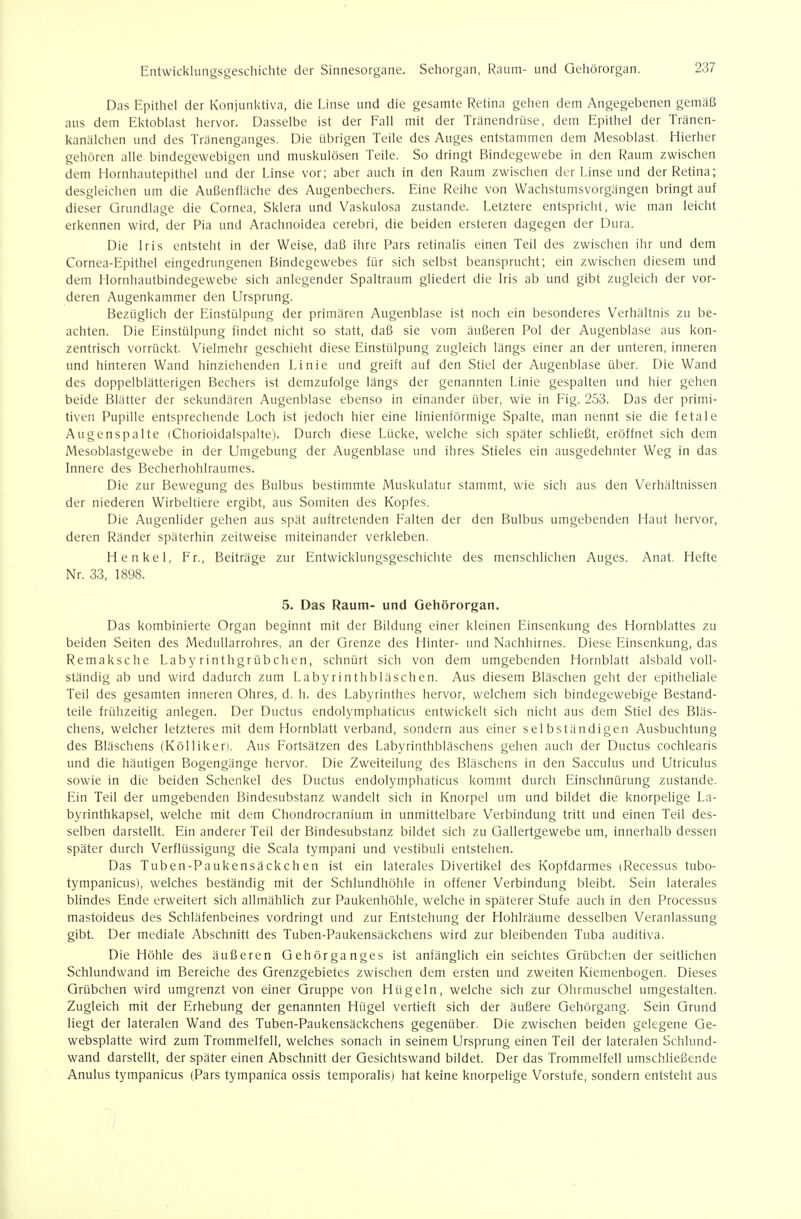 Das Epithel der Konjunktiva, die Linse und die gesamte Retina gehen dem Angegebenen gemäß ans dem Ektoblast hervor. Dasselbe ist der Fall mit der Tränendrüse, dem Epithel der Tränen- kanälchen und des Tränenganges. Die übrigen Teile des Auges entstammen dem Mesoblast. Hierher gehören alle bindegewebigen und muskulösen Teile. So dringt Bindegewebe in den Raum zwischen dem HornlKuitepithel und der Linse vor; aber auch in den Raum zwischen der Linse und der Retina; desgleichen um die Außenfläche des Augenbechers. Eine Reihe von Wachstumsvorgängen bringt auf dieser Grundlage die Cornea, Sklera und Vaskulosa zustande. Letztere entspricht, wie man leicht erkennen wird, der Pia und Arachnoidea cerebri, die beiden ersteren dagegen der Dura. Die Iris entsteht in der Weise, daß ihre Pars retinalis einen Teil des zwischen ihr und dem Cornea-Epithel eingedrungenen Bindegewebes für sich selbst beansprucht; ein zwischen diesem und dem Hornhautbindegewebe sich anlegender Spaltraum gliedert die Iris ab und gibt zugleich der vor- deren Augenkammer den Ursprung. Bezüglich der Einstülpung der primären Augenblase ist noch ein besonderes Verhältnis zu be- achten. Die Einstülpung findet nicht so statt, daß sie vom äußeren Pol der Augenblase aus kon- zentrisch vorrückt. Vielmehr geschieht diese Einstülpung zugleich längs einer an der unteren, inneren und hinteren Wand hinziehenden Linie und greift auf den Stiel der Augenblase über. Die Wand des doppelblätterigen Bechers ist demzufolge längs der genannten Linie gespalten und hier gehen beide Blätter der sekundären Augenblase ebenso in einander über, wie in Fig. 253. Das der primi- tiven Pupille entsprechende Loch ist jedoch hier eine linienförmige Spalte, man nennt sie die fetale Augenspalte iChorioidalspalte). Durch diese Lücke, welche sich später schließt, eröffnet sich dem Mesoblastgewebe in der Umgebung der Augenblase und ihres Stieles ein ausgedehnter Weg in das Innere des Becherhohlraumes. Die zur Bewegung des Bulbus bestimmte Muskulatur stammt, wie sich aus den Verhältnissen der niederen Wirbeltiere ergibt, aus Somiten des Kopfes. Die Augenlider gehen aus spät auftretenden Falten der den Bulbus umgebenden Haut hervor, deren Ränder späterhin zeitweise miteinander verkleben. Henkel, Fr., Beiträge zur Entwicklungsgeschichte des menschlichen Auges. Anat. Hefte Nr. 33, 1898. 5. Das Raum- und Gehörorgan. Das kombinierte Organ beginnt mit der Bildung einer kleinen Einsenkung des Hornblattes zu beiden Seiten des MeduUarrohres, an der Grenze des Hinter- und Nachhirnes. Diese Einsenkung, das Remaksche Labyrinthgrübchen, schnürt sich von dem umgebenden Hornblatt alsbald voll- ständig ab und wird dadurch zum Labyrinthbläschen. Aus diesem Bläschen geht der epitheliale Teil des gesamten inneren Ohres, d. h. des Labyrinthes hervor, welchem sich bindegewebige Bestand- teile frühzeitig anlegen. Der Ductus endolymphaticus entwickelt sich nicht aus dem Stiel des Bläs- chens, welcher letzteres mit dem Hornblatt verband, sondern aus einer selbständigen Ausbuchtung des Bläschens (Kölliken. Aus Fortsätzen des Labyrinthbläschens gehen auch der Ductus cochlearis und die häutigen Bogengänge hervor. Die Zweiteilung des Bläschens in den Sacculus und Utriculus sowie in die beiden Schenkel des Ductus endolymphaticus kommt durch Einschnürung zustande. Ein Teil der umgebenden Bindesubstanz wandelt sich in Knorpel um und bildet die knorpelige La- byrinthkapsel, welche mit dem Chondrocranium in unmittelbare Verbindung tritt und einen Teil des- selben darstellt Ein anderer Teil der Bindesubstanz bildet sich zu Gallertgewebe um, innerhalb dessen später durch Verflüssigung die Scala tympani und vestibuli entstehen. Das Tuben-Paukensäckch en ist ein laterales Divertikel des Kopfdarmes iRecessus tubo- tympanicus), welches beständig mit der Schlundhöhle in offener Verbindung bleibt. Sein laterales blindes Ende erweitert sich allmählich zur Paukenhöhle, welche in späterer Stufe auch in den Processus mastoideus des Schläfenbeines vordringt und zur Entstehung der Hohlräume desselben Veranlassung gibt Der mediale Abschnitt des Tuben-Paukensäckchens wird zur bleibenden Tuba auditiva. Die Höhle des äußeren Gehörganges ist anfänglich ein seichtes Grübchen der seitlichen Schlundwand im Bereiche des Grenzgebietes zwischen dem ersten und zweiten Kiemenbogen. Dieses Grübchen wird umgrenzt von einer Gruppe von Hügeln, welche sich zur Ohrmuschel umgestalten. Zugleich mit der Erhebung der genannten Hügel vertieft sich der äußere Gehörgang. Sein Grund liegt der lateralen Wand des Tuben-Paukensäckchens gegenüber. Die zwischen beiden gelegene Ge- websplatte wird zum Trommelfell, welches sonach in seinem Ursprung einen Teil der lateralen Schlund- wand darstellt, der später einen Abschnitt der Gesichtswand bildet Der das Trommelfell umschließende Anulus tympanicus (Pars tympanica ossis temporalis) hat keine knorpelige Vorstufe, sondern entsteht aus