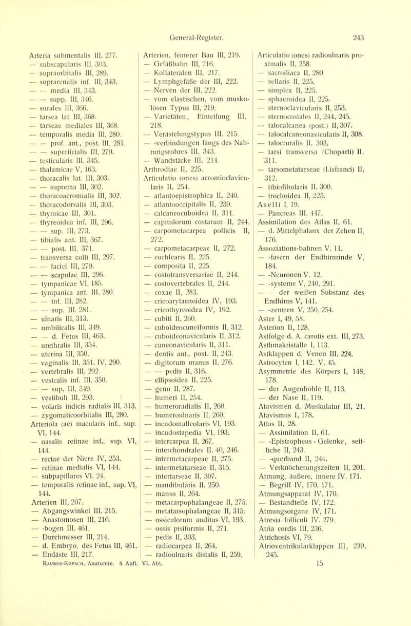 Arteria submentalis III, 277. — subscapularis III, 303. — siipraorbitaüs III, 289. — suprarenalis inf. III, 343. media III, 343. supp. III, 346. — surales III, 366. — tarsea lat. III, 368. — tarseae mediales III, 368. — temporalis media III, 280. prof. ant., post. III, 281. superficialis III, 279. — testicularis III, 345. — thalamicae V, 163. — thoracalis lat. III, 303. suprema III, 302. — thoracoacromialis III, 302. — thoracodorsalis III, 303. — thymicae III, 301. — thyreoidea inf. III, 296. sup. III, 273. — tibialis ant. III, 367. post. III, 371. — transversa colli III, 297. faciei III, 279. • scapulae III, 296. — tympanicae VI, 185. — tympanica ant. III, 280. inf. III, 282. sup. III, 281. — ulnaris III, 313. — umbilicalis III, 349. d. Fetus III, 463. — urethralis III, 354. _ uterina III, 350. — vaginalis III. 351. IV, 290. — vertebralis III, 292. — vesicalis inf. III, 350. sup. III, 349. — vestibuli III, 293. \ — volaris indicis radialis III, 313. — zygomaticoorbitalis III, 280. Arteriola (ae) macularis inf., sup. VI, 144. — nasalis retinae inf., sup. VI, 144. — rectae der Niere IV, 253. — retinae medialis VI, 144. — subpapillares VI, 24. — temporalis retinae inf., sup. VI, 144. Arterien III, 207. — Abgangswinkel III, 215. — Anastomosen III, 216. bogen III, 461. — Durchmesser III, 214. — d. Embryo, des Fetus III, 461. — Endäste III, 217. Rauber-Kopsch, Anatomie. 8. Aufl. Arterien, feinerer Bau III, 219. — Gefäßbalin III, 216. — Kollateralen III, 217. — Lymphgefäße der III, 222. — Nerven der III, 222. — vom elastischen, vom musku- lösen Typus III, 219. — Varietäten, Einteilung III, 218. — Verästelungstypus III. 215. — -Verbindungen längs des Nah- runnsrohres III, 343. ^ Wandstärke III, 214. Arthrodiae II, 225. Articulatio (ones) acromioclavicu- lans II, 254. — atlantoepistrophica II, 240. — atlantooccipitalis II, 239. — calcaneocuboidea II, 311. — capitulorum costarum II, 244. — carpometacarpea pollicis II, 272. — carpometacarpeae II, 272. — cochlearis II, 225. — composita II, 225. — costotransversariae II, 244. — costovertebrales II, 244. — coxae II, 283. — cricoarytaenoidea IV, 193. — cricothyreoidea IV, 192. — cubiti II, 260. — cuboideocuneiformis II, 312. — cuboideonavicularis II, 312. — cuneonavicularis 11,311. — dentis ant., post. II, 243. — digitorum manus II, 276. pedis II, 316. — ellipsoidea II, 225. — genu II, 287. — humeri II, 254. — humeroradialis II, 260. — humeroulnaris II, 260. — incudomalleolaris VI, 193. — incudostapedia VI, 193. — intercarpea II, 267. — interchondrales II, 40, 246. — intermetacarpeae II, 275. — intermetatarseae II, 315. — intertarseae II, 307. — mandibularis II, 250. — manus II, 264. — metacarpophalangeae II, 275. — metatarsophalangeae II, 315. — ossiculorum auditus VI, 193. — ossis pisiformis II, 271. — pedis II, 303. — radiocarpea II, 264. — radioulnaris distalis II, 259. VI. Abt. Articulatio (ones) radioulnaris pro- ximalis II, 258. — sacroiliaca II, 280. — sellaris II, 225. — Simplex II, 225. — sphaeroidea II, 225. — sternociavicularis II, 253. — sternocostales II, 244, 245. — talocalcanea (post.) 11,307. — talocalcaneonavicularis II, 308. •— talociuralis II, 303. — tarsi transversa (Choparti) II, 311. — tarsometatarseae (Lisfranci) II, 312. — tibiofibularis II, 300. — trochoidea II, 225. Aselli I, 19. — Pancreas III, 447. Assimilation des Atlas II, 61. — d. Mittelphalanx der Zehen II, 176. Assoziations-bahnen V, 11. — -fasern der Endhirnrinde V, 184. Neuronen V, 12. — -Systeme V, 240, 291. — — der weißen Substanz des Endhirns V, 141. — -Zentren V, 250, 254. Aster I, 49, 58. Asterion II, 128. Astfolge d. A. carotis ext. 111,273. Asthmakristalle I, 113. Astklappen d. Venen III, 224. Astrocyten I, 142. V, 45. Asymmetrie des Körpers I, 148, 178. — der Augenhöhle II, 113. — der Nase II, 119. Atavismen d. Muskulatur III, 21. Atavismus I, 178. Atlas II, 28. — Assimilation II, 61. — -Epistropheus - Gelenke, seit- liche II, 243. — -querband II, 240. — Verknöcherungszeiten II, 201. Atmung, äußere, innere IV, 171. — Begriff IV, 170, 171. Atmungsapparat IV, 170. — Bestandteile IV, 172. Atmungsorgane IV, 171. Atresia folliculi IV, 279. Atria cordis III, 236. Atrichosis VI, 79. Atrioventrikularklappen III, 239, 245. 15