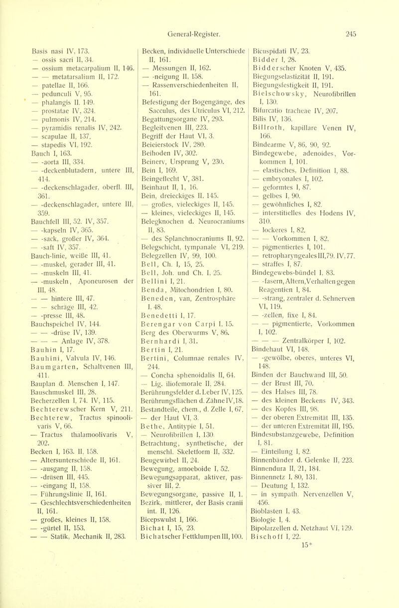 Basis nasi IV, 173. — ossis sacri II, 34. — ossium metacarpalium Ii, 146. metatarsaliiim II. 172. — patellae II, 166. — pedunculi V, 95. — phalangis II. 149. — prostatae IV, 324. — pulmonis IV, 214. — pyramidis renalis IV, 242. — scapulae II, 137. — stapedis VI, 192. Bauch I, 163. aorta III, 334. — -deckenblutadern, untere III, 414. deckenschlagader, oberfl. III, 361. — -deckenschlagader, untere III, 359. Bauchfell III, 52. IV, 357. kapseln IV, 365. sack, großer IV, 364. — -saft IV, 357. Bauch-linie, weiße III, 41. muskel, gerader III, 41. muskeln III, 41. muskeln, Aponeurosen der III, 48. hintere III, 47. — — schräge III, 42. presse III, 48. Bauchspeichel IV, 144. drüse IV, 139. Anlage IV, 378. Bauhin I, 17. Bauhini, Valvula IV, 146. Baumgarten, Schaltvenen III, 411. Bauplan d. Menschen I, 147. Bauschmuskel III, 28. Becherzellen I, 74. IV, 115. Bechterewscher Kern V, 211. Bechterew, Tractus spinooli- varis V, 66. — Tractus thalamoolivaris V, 202. Becken I, 163. II. 158. — Altersunterschiede II, 161. ausgang II, 158. drüsen III, 445. eingang II, 158. — Führungslinie II, 161. — Geschlechtsverschiedenheiten II, 161. — großes, kleines II, 158. gürtel II, 153. Statik, Mechanik II, 283. Becken, individuelle Unterschiede II, 161. — Messungen II, 162. neigung II, 158. — Rassenverschiedenheiten II, 161. Befestigung der Bogengänge, des Sacculus, des Utriculus VI, 212. Begattungsorgane IV, 293. Begleitvenen III, 223. Begriff der Haut VI, 3. Beieierstock IV, 280. Beihoden IV, 302. Beinerv, Ursprung V, 230. Bein I, 169. Beingeflecht V, 381. Beinhaut II, 1, 16. Bein, dreieckiges II, 145. — großes, vieleckiges II, 145. — kleines, vieleckiges II, 145. Belegknochen d. Neurocraniums II, 83. — des Splanchnocraniums II, 92. Belegschicht, tympanale VI, 219. Belegzellen IV, 99, 100. Bell, Ch, I, 15, 25. Bell, Joh. und Ch. I, 25. Bellini I, 21. Benda, Mitochondrien 1. 80. Beneden, van, Zentrosphäre 1,48. Benedetti I, 17. Berengar von Carpi I, 15. Berg des Oberwurms V, 86. Bernhard! I, 31. Bertin I, 21. Bertini, Columnae renales IV, 244. — Concha sphenoidalis II, 64. — Lig. iliofemorale II, 284. Berührungsfelder d. Leber IV, 125. Berührungsflächen d. Zähne IV,18. Bestandteile, ehem., d. Zelle I, 67. — der Haut VI, 3. Bethe, Antitypie I, 51. — Neurofibrillen I, 130- Betrachtung, synthetische, der menschl. Skeletform II, 332. Beugewirbel II, 24. Bewegung, amoeboide I, 52. Bewegungsapparat, aktiver, pas- siver III, 2. Bewegungsorgane, passive II, 1. Bezirk, mittlerer, der Basis cranii int. II, 126. Bicepswulst I, 166. BiChat I, 15, 23. Bichatscher Fettklumpen III, 100. Bicuspidati IV, 23. Bidder I, 28. Bidderscher Knoten V, 435. Biegungselastizität II, 191. Biegungsfestigkeit II, 191. Bielschowsky, Neurofibrillen I, 130. Bifurcatio tracheae IV, 207. Bilis IV, 136. Billroth, kapillare Venen IV, 166. Bindearme V, 86, 90, 92. Bindegewebe, adenoides. Vor- kommen I, 101. — elastisches, Definition I, 88. — embryonales I, 102. — geformtes I, 87. — gelbes I, 90. — gewöhnliches I, 82. — interstitielles des Hodens IV, 310. — lockeres I, 82. Vorkommen I, 82. — pigmentiertes I, 101. — retropharyngeales 111,79. IV, 77. — straffes I, 87. Bindegewebs-bündel I, 83. fasern, Altern, Verhalten gegen Reagentien I, 84. Strang, zentraler d. Sehnerven VI, 119. Zellen, fixe I, 84. pigmentierte. Vorkommen I, 102. Zentralkörper I, 102. Bindehaut VI, 148. — -gewölbe, oberes, unteres VI, 148. Binden der Bauchwand III, 50. — der Brust III, 70. — des Halses III, 78. — des kleinen Beckens IV, 343. — des Kopfes III, 98. — der oberen Extremität III, 135. — der unteren Extremität III, 195. Bindesubstanzgewebe, Definition I, 81. — Einteilung I, 82. Binnenbänder d. Gelenke II, 223. Binnendura II, 21, 184. Binnennetz I, 80, 131. — Deutung I, 132. — in sympath, Nervenzellen V, 456. Bioblasten I, 43. Biologie I. 4. Bipolarzellen d. Netzhaut VI, 129. Bischoff I, 22. 15*