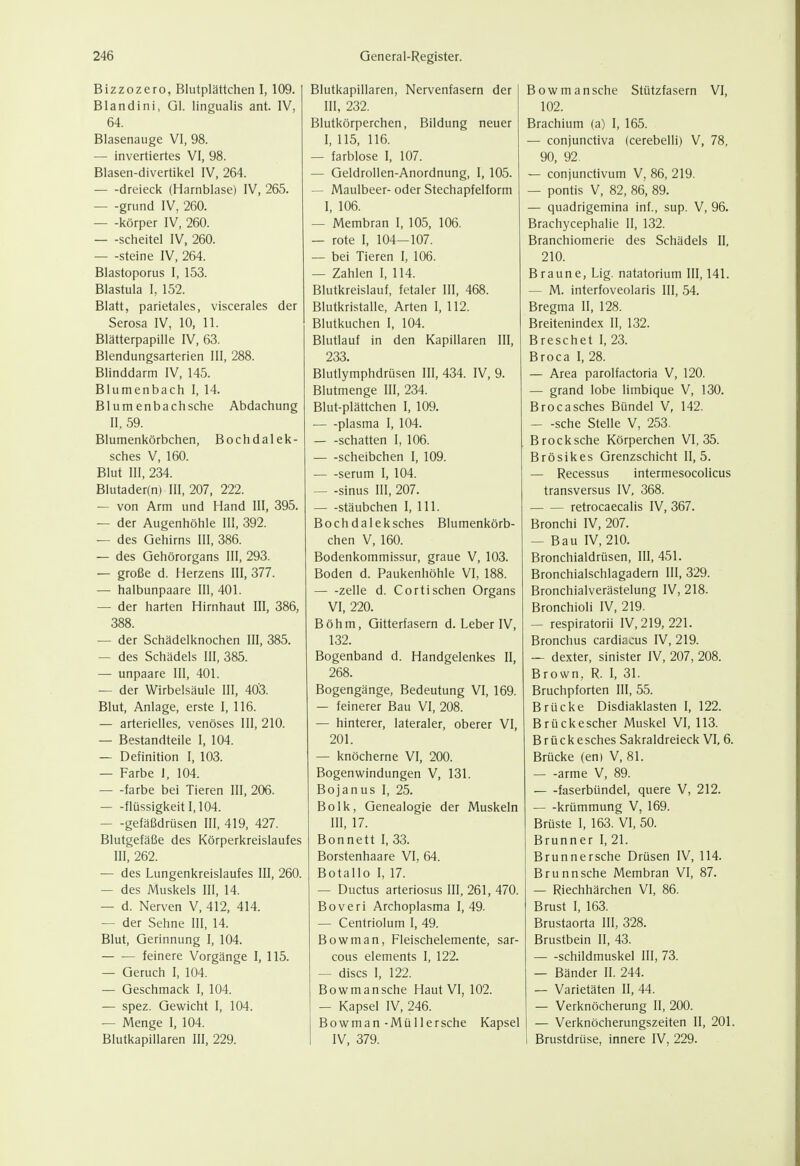 Bizzozero, Blutplättchen I, 109. Blandini, Gl. lingualis ant. IV, 64. Blasenauge VI, 98. — invertiertes VI, 98. Blasen-divertikel IV, 264. dreieck (Harnblase) IV, 265. — -grund IV, 260. Körper IV, 260. — -Scheitel IV, 260. Steine IV, 264. Blastoporus I, 153. Blastula I, 152. Blatt, parietales, viscerales der Serosa IV, 10, 11. Blatterpapille IV, 63. Blendungsarterien III, 288. Blinddarm IV, 145. Blumenbach I, 14. Blum enbachsche Abdachung II, 59. Blumenkörbchen, Bochdalek- sches V, 160. Blut III, 234. Blutader(n) III, 207, 222. — von Arm und Hand III, 395. — der Augenhöhle III, 392. — des Gehirns III, 386. — des Gehörorgans III, 293. — große d. Herzens III, 377. — halbunpaare III, 401. — der harten Hirnhaut III, 386, 388. — der Schädelknochen III, 385. — des Schädels III, 385. — unpaare III, 401. — der Wirbelsäule III, 403. Blut, Anlage, erste I, 116. — arterielles, venöses III, 210. — Bestandteile I, 104. — Definition I, 103. — Farbe J, 104. färbe bei Tieren III, 206. flüssigkeit 1,104. gefäßdrüsen III, 419, 427. Blutgefäße des Körperkreislaufes III, 262. — des Lungenkreislaufes III, 260. — des Muskels III, 14. — d. Nerven V, 412, 414. — der Sehne III, 14. Blut, Gerinnung I, 104. feinere Vorgänge I, 115. — Geruch I, 104. — Geschmack I, 104. — spez. Gewicht I, 104. — Menge I, 104. Blutkapillaren III, 229. Blutkapillaren, Nervenfasern der III, 232. Blutkörperchen, Bildung neuer I, 115, 116. — farblose I, 107. — Geldrollen-Anordnung, I, 105. — Maulbeer- oder Stechapfelform I, 106. — Membran I, 105, 106. — rote I, 104-107. — bei Tieren I, 106. — Zahlen I, 114. Blutkreislauf, fetaler III, 468. Blutkristalle, Arten I, 112. Blutkuchen I, 104. Blutlauf in den Kapillaren III, 233. Blutlymphdrüsen III, 434. IV, 9. Blutmenge III, 234. Blut-plättchen I, 109. ■ plasma I, 104. schatten I, 106. scheibchen I, 109. serum I, 104. — -Sinus III, 207. stäubchen I, III. Bochdaleksches Blumenkörb- chen V, 160. Bodenkommissur, graue V, 103. Boden d. Paukenhöhle VI, 188. zelle d. Cortischen Organs VI, 220. Böhm, Gitterfasern d. Leber IV, 132. Bogenband d. Handgelenkes II, 268. Bogengänge, Bedeutung VI, 169. — feinerer Bau VI, 208. — hinterer, lateraler, oberer VI, 201. — knöcherne VI, 200. Bogenwindungen V, 131. Bojanus I, 25. Bolk, Genealogie der Muskeln III, 17. Bonnett l, 33. Borstenhaare VI, 64. Botallo I, 17. — Ductus arteriosus III, 261, 470. Boveri Archoplasma I, 49. — Centriolum I, 49. Bowman, Fleischelemente, sar- cous Clements I, 122. — discs I, 122. Bowmansche Haut VI, 102. — Kapsel IV, 246. Bowman-Müllersche Kapsel IV, 379. Bowmansche Stützfasern VI, 102. Brachium (a) I, 165. — conjunctiva (cerebelli) V, 78, 90, 92 — conjunctivum V, 86, 219. — pontis V, 82, 86, 89. — quadrigemina inf., sup. V, 96. Brachycephalie II, 132. Branchiomerie des Schädels IL 210. Braune, Lig. natatorium III, 141. — M. interfoveolaris III, 54. Bregma II, 128. Breitenindex II, 132. Breschet L 23. Broca L 28. — Area parolfactoria V, 120. — grand lobe limbique V, 130. Brocasches Bündel V, 142. — -sehe Stelle V, 253. Brocksche Körperchen VI, 35. Brösikes Grenzschicht 11,5. — Recessus intermesocolicus transversus IV, 368. retrocaecalis IV, 367. Bronchi IV, 207. — Bau IV, 210. Bronchialdrüsen, III, 451. Bronchialschlagadern III, 329. Bronchialverästelung IV, 218. Bronchioli IV, 219. — respiratorii IV, 219, 221. Bronchus cardiacus IV, 219. — dexter, sinister IV, 207, 208. Brown, R. I, 31. Bruchpforten III, 55. Brücke Disdiaklasten I, 122. Brückescher Muskel VI, 113. Brückesches Sakraldreieck VL 6. Brücke (en) V, 81. — -arme V, 89. faserbündel, quere V, 212. krümmung V, 169. Brüste I, 163. VI, 50. Brunner I, 21. Brunnersche Drüsen IV, 114. Brunnsche Membran VI, 87. — Riechhärchen VI, 86. Brust I, 163. Brustaorta III, 328. Brustbein II, 43. Schildmuskel III, 73. — Bänder II. 244. — Varietäten II, 44. — Verknöcherung II, 200. — Verknöcherungszeiten II, 201. 1 Brustdrüse, innere IV, 229.