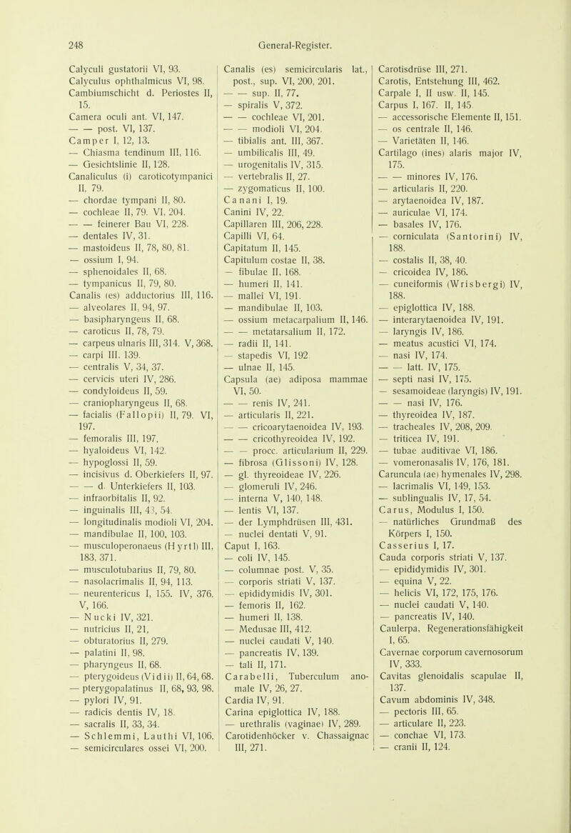 Calyculi gustatorii VI, 93. Calyculus ophthalmicus VI, 98. Cambiumschicht d. Periostes II, 15. Camera oculi ant. VI, 147. post. Vi, 137. Camper I, 12, 13. — Chiasma tendinum III, 116. — Gesichtslinie II, 128. Canaliculus (i) caroticotympanici II, 79. — chordae tympani II, 80. — Cochleae II, 79. VI, 204. feinerer Bau VI, 228. — dentales IV, 31. — mastoideus II, 78, 80, 81. — ossium I, 94. — sphenoidales II, 68. — tympanicus II, 79, 80. Canalis (es) adductoriiis III, 116. — alveolares II, 94, 97. — basipharyngeus II, 68. — caroticus II, 78, 79. — carpeus ulnaris III, 314. V, 368. — carpi III, 139. — centralis V, 34, 37. — cervicis uteri IV, 286. — condyloideus II, 59. — craniopharyngeus II, 68. — facialis (Fallopii) 11,79. VI, 197. — femoralis III, 197. — hyaloideus VI, 142. — hypoglossi II, 59. — incisivus d. Oberkiefers II, 97. d. Unterkiefers II, 103. — infraorbitalis II, 92. — inguinalis III, 4-, 54. — longitudinalis modioli VI, 204. — mandibulae II, 100, 103. — musculoperonaeus (Hyrtl)III, 183, 371. — miisculotubarius II, 79, 80. — nasolacrimalis II, 94, 113. — neurentericus I, 155. IV, 376. V, 166. — Nucki IV, 321. — nutricius II, 21, — obturatorius II, 279. — palatini II, 98. — pharyngeus II, 68. — pterygoideus(Vidii) 11,64,68. — pterygopalatinus II, 68, 93, 98. — pylori IV, 91. — radicis dentis IV, 18. — sacralis II, 33, 34. — Schiemmi, Lauthi VI, 106. Canalis (es) semicircularis lat., post., sup. VI, 200, 201. sup. II, 77. — spiralis V, 372. Cochleae VI, 201. modioli VI, 204. — tibialis ant. III, 367. — umbilicalis III, 49. — urogenitalis IV, 315. — vertebralis II, 27. — zygomaticus II, 100. Ca nani I, 19. Canini IV, 22. Capillaren III, 206, 228. Capilli VI, 64. Capitatum II, 145. Capitulum costae II, 38. — fibulae II, 168. — humeri II, 141. — mallei VI, 191. — mandibulae II, 103. — ossium metacarpalium II, 146. metatarsalium II, 172. — radii II, 141. — stapedis VI, 192 — ulnae II, 145. Capsula (ae) adiposa mammae VI, 50. renis IV, 241. — articularis II, 221. cricoarytaenoidea IV, 193. cricothyreoidea IV, 192. — — procc. articularium II, 229. — fibrosa (Glissoni) IV, 128. — gl. thyreoideae IV, 226. — glomeruli IV, 246. — interna V, 140, 148. — lentis VI, 137. — der Lymphdrüsen III, 431. — nuclei dentati V, 91. Caput I, 163. — coli IV, 145. — columnae post. V, 35. — corporis striati V, 137. — epididymidis IV, 301. — femoris II, 162. — humeri II, 138. — Medusae III, 412. — nuclei caudati V, 140. — pancreatis IV, 139. — taH II, 171. Cara belli, Tuberculum ano- male IV, 26, 27. Cardia IV, 91. Carina epiglottica IV, 188. — urethralis (vaginae) IV, 289. j Carotidenhöcker v. Chassaignac Carotisdrüse III, 271. Carotis, Entstehung III, 462. Carpale I, II usw. II, 145. Carpus I, 167. II, 145. — accessorische Elemente II, 151. — os centrale II, 146. — Varietäten II, 146. Cartilago (inesi alaris major IV, 175. minores IV, 176. — articularis II, 220. — arytaenoidea IV, 187. — auriculae VI, 174. — basales IV, 176. — corniculata (Santorini) IV, 188. — costalis II, 38, 40. — cricoidea IV, 186. — cuneiformis (Wrisbergi) IV, 188. — epiglottica IV, 188. — interarytaenoidea IV, 191. — laryngis IV, 186. — meatus acustici VI, 174. — nasi IV, 174. latt. IV, 175. — septi nasi IV, 175. — sesamoideae (laryngis) IV, 191. nasi IV, 176. — thyreoidea IV, 187. — tracheales IV, 208, 209. — triticea IV, 191. — tubae auditivae VI, 186. — vomeronasalis IV, 176, 181. Caruncula (ae) hymenales IV, 298. — lacrimalis VI, 149, 153. — subungualis IV, 17, 54. Carus, Modulus I, 150. — natürliches Grundmaß des Körpers I, 150. Casserius I, 17. Cauda corporis striati V, 137. — epididymidis IV, 301. — equina V, 22. — helicis VI, 172, 175, 176. — nuclei caudati V, 140. — pancreatis IV, 140. Caulerpa, Regenerationsfähigkeit I, 65. Cavernae corporum cavernosorum IV, 333. Cavitas glenoidalis scapulae II, 137. Cavum abdominis IV, 348. — pectoris III, 65. — articulare II, 223. — conchae VI, 173.