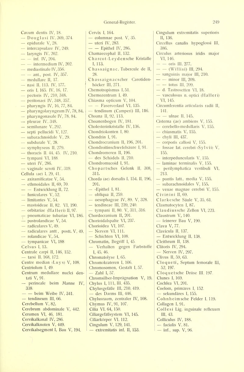 Cavum dentis IV, 18. — Douglasi IV, 369, 374. — epidurale V, 28. — intercapsiiiare IV, 249. — laryngis IV, 202. inf. IV, 204. — — intermedium IV, 202. — mediastinale 1V,356. ant., post. IV, 357. — medulläre II, 17. — nasi II, 113. IV, 177. — oris I, 165. IV, 16, 17. — pectoris IV, 210, 348. — peritonaei IV, 348, 357. — pharyngis IV, 16, 77, 84. — pharyngolaryngeum IV, 78, 84. — pharyngonasale IV, 78, 84. — pleurae IV, 348. — semilunare V, 292. — septi pellucidi V, 127. — subarachnoidale V, 29. — subdurale V, 28. — symphyseos II, 279. — thoracis II. 44, 45. IV, 210. — tympani VI, 188 — uteri IV, 286. — vaginale scroti IV, 319. Cellula (ae) I, 29, 41. — axiramificatae V, 54. — ethmoidales II, 69, 70. Entwicklung II, 72. — funiculares V, 52. — limitantes V, 54. — mastoideae 11, 82. VI, 190. — orbitariae (Ha lleri) II, 97. — pneumaticae tubariae VI, 186. — postrolandicae V, 54. — radiculares V, 49. — radiculares antt, postt. V, 49. — rolandicae V, 54. — tympanicae VI, 188 Celsus 1, 13. Centrale carpi II, 146, 152. — tarsi II, 168, 172, Centre median iLuys) V, 108. Centriolum I, 49. Centrum medulläre nuclei den- tati V, 91. — perineale beim Manne IV, 338. beim Weibe IV, 341. — tendineum III, 66. Cerebellum V, 82. Cerebrum abdominale V, 442. Cerumen VI, 46, 181. Cervikalkanal IV, 286. Cervikalknoten V, 449. Cervikalsegment I, Bau V, 194. Cervix I, 164. — columnae post. V, 35. — uteri IV, 283. Epithel IV, 286. Chamaecephal II, 132. Cha rcot-Leyd ensche Kristalle I, 113. Chassaignac, Tubercule de II, 28. Chassaignacscher Carotiden- höcker III, 271. Chemotropismus 1,51. Chemozentrum I, 49. Chiasma opticum V, 104. — — Faserverlauf VI, 135. — tendinum (Camperi) III. 116. Choana II, 92, 113. Choanenbogen IV,181. Cholesterinkristalle IV, 136. Chondriokonten I, 80. Chondrin I, 91. Chondrocranium II, 196, 201. Chondroitinschwefelsäure 1,91. Chondromeren II, 196. — des Schadeis II, 210. Chondromucoid 1, 91. Chopartsches Gelenk II, 308, 311. Chorda (ae) dorsalis I, 154. II, 196, 201. — -Epithel I. 81. — obliqua II, 259. — oesophageae IV, 89. V, 328. — tendineae III, 239, 240. — tympani II, 80. V, 311, 316. Chordocranium 11,201. Chorioidalspalte VI, 237. Chorioidea VI, 107. — Nerven VI, III. — Schichten VI, 108. Chromatin, Begriff 1, 45 — Verhalten gegen Farbstoffe I, 45, 46. Chromatolyse I, 65. Chromokrateren 1, 106. Chromosomen, Gestalt I, 57. — Zahl I, 57. Chromsilber-lmprägnation V, 19. Chylus I, III. III, 435. Chylusgefäße III, 210, 419. — des Darms III, 446. Chylusraum, zentraler IV, 108. Chymus IV, 91, 107. Cilia VI, 64, 150. Ciliargefäßsystem VI, 145. Ciliarkörper VI, 112. Cingulum V, 129, 141. — extremitatis inf. II, 153. Cingulum extremitatis superioris II, 136. Circellus canalis hypoglossi III, 386. Circulus arteriosus iridis major VI, 146. oris III, 277. (Willisi) III, 294. — sanguinis major III, 210. minor III, 209. totus III, 209. — d. Tastrosetten VI, 18. — vasculosus n. optici (Halleri) VI, 145. Circumferentia articularis radii II, 141. ulnae 11, 145. Cisterna (ae) ambiens V, 155. — cerebello-medullaris V, 155. — chiasmatis V, 155. — chyli III, 437. — corporis callosi V, 155. — fossae lat. cerebri iSylvii) V, 155. — interpeduncularis V, 155. — laminae terminalis V, 155. — perilymphatica vestibuli VI, 213. — pontis latt., media V, 155. — subarachnoidales V, 155. — venae magnae cerebri V, 155. Civinini II, 69. Clarkesche Säule V, 35. 61. Clasmatocyten I, 87. Claudiussche Zellen VI, 223. Claustrum V, 140. — feinerer Bau V, 190. Clava V, 77. Clavicula II, 137. — Entwicklung 11, 138. Cleithrum II, 138. Clitoris IV, 294. — Nerven IV, 297. Clivus II, 59, 63. Cloqueti, Septum femorale III, 52, 197. Cioquetsche Drüse III, 197. Clunes I, 169. Cochlea VI, 201. Coelom, primäres I, 152. — sekundäres I, 155. Cohnheim sehe Felder I, 119. Collagen I, 91. Collesi Lig. inguinale reflexum III, 43. Colliculus IV, 188. — facialis V, 81. — Inf,, sup. V, 96.