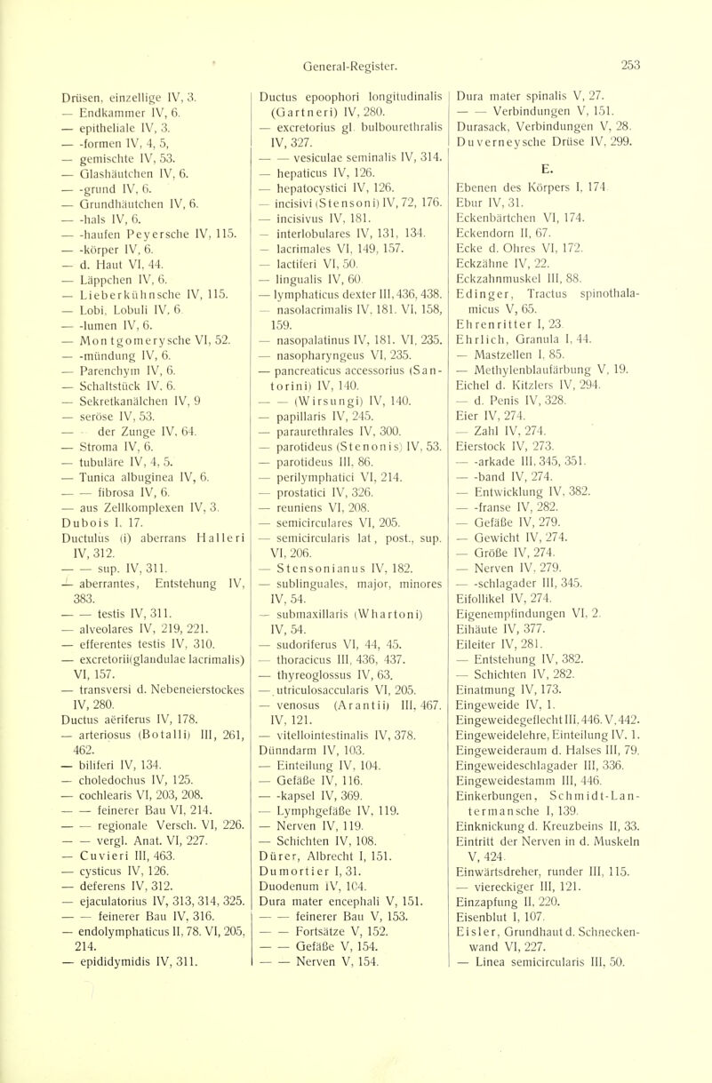 — Endkammer IV, 6. — epitheliale IV, 3. formen IV, 4, 5, — gemischte IV, 53. — Glashäutchcn IV, 6. grund IV, 6. — Grundhäutchen IV, 6. — -hals IV, 6. häufen Peyersehe IV, 115. körper IV, 6. — d. Haut VI, 44. — Läppchen IV, 6. — Lieberkühnsche IV, 115. — Lobi, Lobuli IV, 6 lumen IV, 6. — Mon tgomerysche VI, 52. — -mündung IV, 6. — Parenchym IV, 6. — Schaltstück IV, 6. — Sekretkanälchen IV, 9 — seröse IV, 53. — der Zunge IV, 64. — Stroma IV, 6. — tubuläre IV, 4, 5. — Tunica albuginea IV, 6. fibrosa IV, 6. — aus Zellkomplexen IV, 3. Dubois I, 17. Ductulus (i) aberrans Halleri IV, 312. sup. IV, 311. — aberrantes, Entstehung IV, 383. testis IV, 311. — alveolares IV, 219, 221. — efferentes testis IV, 310. — excretoriilglaiidulae lacrimalis) VI, 157. — transversi d. Nebeneierstockes IV, 280. Ductus aeriferus IV, 178, — arteriosus (Botalli) III, 261, 462. — biliferi IV, 134. — choledochus IV, 125. — cochlearis VI, 203, 208. feinerer Bau VI, 214. regionale Versch. VI, 226. vergl. Anat. VI, 227. — Cuvieri III, 463. — cysticus IV, 126. — deferens IV, 312. — ejaculatorius IV, 313, 314, 325. — — feinerer Bau IV, 316. — endolymphaticus II, 78. VI, 205, 214. — epididymidis IV, 311. General-Register. (Üartneri) IV, 280. — excretorius gl bulbourethralis IV, 327. . vesiculae seminalis IV, 314. — hepaticus IV, 126. — hepatocystici IV, 126. — incisivi (Stensoni) IV, 72, 176. — incisivus IV, 181. — interlobulares IV, 131, 134. — lacrimales VI, 149, 157. — lactiferi VI, 50. — lingualis IV, 60 — lymphaticus dexter III, 436, 438. — nasolacrimalis IV. 181. VI, 158, 159. — nasopalatinus IV, 181. VI, 235. — nasopharyngeus VI, 235. — pancreaticus accessorius (San- torini) IV, 140. (Wirsungi) IV, 140. — papillaris IV, 245. — paraurethrales IV, 300. — parotideus (Stenonis) IV, 53. — parotideus III, 86. — perilymphatici VI, 214. — prostatici IV, 326. — reuniens VI, 208. — semicirculares VI, 205. — semicircularis lat, post., sup. VI, 206. — Stensoni an US IV, 182. — sublinguales, major, minores IV, 54. — submaxillaris (Whartoni) IV, 54. — sudoriferus VI, 44, 45. — thoracicus III, 436, 437. — thyreoglossus IV, 63. —. utriculosaccularis VI, 205. — venosus (Arantii) 111,467. IV, 121. — vitellointestinalis IV, 378. Dünndarm IV, 103. — Einteilung IV, 104. — Gefäße IV, 116. — -kapsei IV, 369. — Lymphgefäße IV. 119. — Nerven IV, 119. — Schichten IV, 108. Dürer, Albrecht I, 151. Dumort i er I, 31. Duodenum iV, 1C4. Dura mater encephali V, 151. feinerer Bau V, 153. Fortsätze V, 152. Gefäße V, 154. Nerven V, 154. 253 Verbindungen V, 151. Durasack, Verbindungen V, 28. Duverneysche Drüse IV. 299. E. Ebenen des Körpers I, 174 Ebur IV, 31. Eckenbärtchen VI, 174. Eckendorn II, 67. Ecke d. Ohres VI, 172. Eckzähne IV, 22. Eckzahnmuskel III, 88. Ed Inger, Tractus spinothala- micus V, 65. Ehrenritter I, 23. Ehrlich, Granula I, 44. — Mastzellen I. 85. — Methylenblaufärbung V, 19. Eichel d. Kitzlers IV, 294. — d. Penis IV, 328. Eier IV, 274. — Zahl IV, 274. Eierstock IV, 273. — -arkade 111,345, 351. — -band IV, 274. — Entwicklung IV, 382. — -franse IV, 282. — Gefäße IV, 279. — Gewicht IV, 274. — Größe IV, 274. — Nerven IV, 279. Schlagader III, 345. Eifollikel IV, 274. Eigenempfindungen VI, 2. Eihäute IV, 377. Eileiter IV, 281. — Entstehung IV, 382. — Schichten IV, 282. Einatmung IV, 173. Eingeweide IV, 1. Eingeweidegeflecht III. 446. V. 442. Eingeweidelehre, Einteilung IV. 1. Eingeweideraum d. Halses III, 79. Eingeweideschlagader III, 336. Eingeweidestamm III, 446. Einkerbungen, Schmidt-Lan- termansche 1, 139. Einknickung d. Kreuzbeins II, 33. Eintritt der Nerven in d. Muskeln V, 424. Einwärtsdreher, runder III, 115. — viereckiger III, 121. Einzapfung II, 220. Eisenblut I, 107. Eisler, Grundhautd. Schnecken- wand VI, 227. — Linea semicircularis III, 50.
