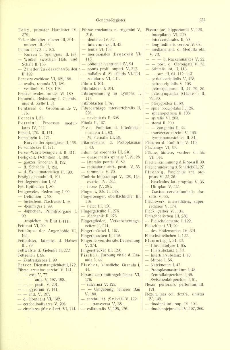 Felix, pfimiirer Harnleiter IV, 379. Felsenblntleiter, oberer III, 391. unterer III, 392. Femur 1, 170. II, 162. — Kurven d. Spongiosa II, 187. — Winkel zwischen Hals und Schaft II, 166 — Zahl der Häver sschenSäulen II, 192. Fenestra Cochleae VI, 189,198. — ovalis, rotunda VI, 189. — vestibuli V, 189. 198. Fenster ovales, rundes VI, 189. Fermente, Bedeutung f. Chemis- mus d. Zelle I, 54. Fernfasern d. Großhirnrinde V, 176. Ferrein I, 21. Ferreini, Processus medul- läres IV, 244. Ferse I, 170. II, 171. Fersenbein II, 171. — Kurven der Spongiosa II, 188. Fersenhöcker II, 171. Fersen-Würfelbeingelenk 11,311. Festigkeit, Definition II, 190. — ganzer Knochen II, 192. — d. Schädels II, 193. — d. Skeletmaterialien II, 190. Festigkeitsmodul II, 191. Fettdegeneration 1, 65. Fett-Epithelien I, 80. Fettgewebe, Bedeutung I, 99. — Definition 1, 98. — histochem. Nachweis I, 98. keimlager I, 99. — -läppchen, Primitivorgane I, 99. — -tröpfchen im Blut I, III. Fetthaut VI, 20. Fettkörper der Augenhöhle VI, 164. Fettpolster, laterales d. Halses III, 79. Fettwülste d. Gelenke 11,222. Fettzellen I, 98. — Zentralkörper I, 99. Fetz er, Diensttauglichkeit 1,172. Fibrae arcuatae cerebri V, 141. extt. V, 77. antt. V, 197, 198. postt. V, 201. gyrorum V, 141. intt. V, 197. — d. Hornhaut VI, 102. — cerebelloolivares V, 206. — circulares (Muelleri) VI, 114. Fibrae cruciantes n. trigemini V, 216. — dentales IV. 32. — intercrurales III, 43. I — lentis VI, 138. — meridionales (Brueckii) VI, 113. — obliquae ventriculi IV, 94 — pontis proff, superf. V, 212. — radiales d. M. ciliaris VI, 114. — zonulares VI, 141. Fibrin I, 104. Fibrinfäden I, 104, Fibringerinnung in Lymphe I, 117. Fibroblasten I, 87. Fibrocartilago intervertebralis II, 226. — navicularis II, 308. Fibula II, 167. Fick, Funktion d. Interkostal- muskeln III, 63. — M. Sternalis III. 59. Filarsubstanz d. Protoplasmas I, 43. Filum (a) coronaria III, 240. — durae matris spinalis V, 21. 28. — lateralia pontis V, 82. — radicularia antt., postt. V, 55. — terminale V, 20. Fimbria hippocampi V, 139, 143. — ovarica IV, 282. — tubae IV, 281. Finger I, 168. II, 145. Fingetbeuger. oberflächlicher III, 116 — tiefer III, 120. Fingergelenke II, 276. — Mechanik II, 276. Fingerglieder, Verknöcherungs- zeiten II, 214. Fingerknöchel 1, 167. Fingerknochen II, 149. Fingernerven, dorsale, Beurteilung V, 374. Fingerstrecker III, 123. Fischel, Färbung vitale d. Gra- nula I, 44. Fischer, künstliche Granula I, 44. Fissura (ae) antitragohelicina VI, 176. — calcarina V, 125. — — Umgebung, feinerer Bau V, 180. — cerebri lat. (Sylvii) V, 122. — — transversa V, 68. — coUateralis V, 125, 126. Fissura (ae) hippocampi V, 126. — interpilares VI, 220. — intervertebrales II, 50. — longitudinalis cerebri V, 67. — mediana ant. d Medulla obl. V, 73. d. Rückenmarkes V, 22. post. d Oblongata V, 73. — orbitalis inf. II, 113. sup. II, 64, 112, 113. — parietooccipitalis V, 123. — petrooccipitalis V, 108. — petrosquamosa II, 77, 79, 80. — petrotympanica (Glaseri) II, 79, 80. — pterygoidea II, 68. — sphenooccipitalis II, 126. — sphenopetrosa II, 108. — spiralis VI, 203. — sterni II, 200. congenita II, 44. — transversa cerebri V, 145. — tympanomastoidea II, 81. Fissuren d. Endhirns V, 119. Flachauge VI, 97. Fläche, hintere, vordere d. Iris VI, 144. Flächenkrümmung d. Rippen 11,39. Flächenmessung d. Schädels 11,127. Flechsig, Fasciculus ant. pro- prius V, 22, 36. — Fasciculus lat. proprius V, 36. — Hirnplan V, 245. — Tractus cervicolumbalis dor- salis V, 66. Flechtwerk, interradiäres, super- radiäres V, 174. Fleck, gelber VI, 134. Fleischbalkchen III, 236. — Fleischelemente I, 122. Fleischhaut VI, 20. — des Hodensackes IV, 321. Fleischscheibchen I, 122. Flemming I, 31, 33. — Chromatolyse I, 65. — Filarsubstanz I, 43. — Interfilarsubstanz I, 43. — Mitose I, 56. — Netzknoten I, 47. — Protoplasmastruktur I. 43. — Zentralkörperchen I. 49. — Zwischenkörperchen I, 61. Flexor perforans, perforatus III, 121. Flexura (ae) coli dextra, sinistra IV, 149. — duodeni inf., sup. IV. 104. — duodenojejunalis IV, 107, 360.