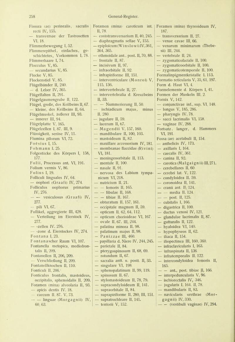 Fissura (ae) perinealis. sacralis recti IV, 155. — transversae der Tastrosetten VI, 18. Flimmerbewegung I, 52. Flimmerepithel, einfaches, ge- schichtetes, Vorkommen 1,78. Flimmerhaare I, 74. Flocculus V, 85. — secundarius V, 85. Flocke V, 85. Flockenstiel V, 85. Flügelbänder II, 240. — d. Leber IV, 365. Flügelfalten II, 291. Flügelgaumengrube II, 122. Flügel, große, des Keilbeins II, 67. — kleine, des Keilbeins II, 64. Flügelmuskel, äußerer III, 93. — innerer III, 94. Flügelplatte V, 165. Flügelzellen I, 87. III, 9. Flüssigkeit, seröse IV, 11. Flumina pilorum VI, 72. Foesius I, 15. Fohmann I, 25. Folgestücke des Körpers I, 158, 177. Folii, Processus ant. VI, 191. Folium vermis V, 86. Folius I, 19. Folliculi linguales IV, 64. — oophori (Graafi) IV, 274. Folliculus oophorus primarius IV, 276. vesiculosus (Graafi) IV, 277. — Pili VI, 67. Follikel, aggregierte III, 428. — Verteilung im Eierstock IV, 277. — -Zellen IV. 276. Zone d. Eierstockes IV, 274. Font an a I, 23. Fontanascher Raum VI, 107. Fontaneila metopica, mediofron- talis II, 209. Fontanellen II, 206, 209. — Verschließung II, 209. Fontanellknochen II, 110. Fonticuli II, 206.- Fonticulus frontalis, mastoideus, occipitalis, sphenoidalis II, 209. Foramen (mina) alveolaria II, 93. — apicis dentis IV, 18. — caecum II, 87. V, 73. — •— linguae (Morgagni!) IV, 60, 63. )ramen (mina) caroticum int. II, 78. — costotransversarium II, 40, 245. — diaphragmatis sellae V, 153. — epiploicum (Winslovvi)IV,361, 364, 365. — ethmoidale ant., post. II, 70, 88. — frontale II, 87. — incisivum II, 97. — infraorbitale II, 92, — infrapiriforme III, 151. — interventriculare (Monroi) V, 115, 136. — intervertebrale II, 27. — intervertebralia d. Kreuzbeins II, 33. — — Nummerierung II, 50. — ischiadicum majus, minus II, 280. — jugulare II, 59. — lacerum II, 67. — Magendii V, 157, 160. — mandibulare II, 100, 103. — mastoideum II, 82. — maxillare accessorium IV, 181. — membranae flaccidae (Ri vini) VI, 181. — meningeoorbitale II, 113. — mentale II, 100. — nasale II, 91. — nervosa des Labium tympa- nicum VI, 218. — nutricium II, 21. — — femoris II, 165. fibulae II, 168. tibiae II, 167. — obturatum II, 157, 161. — occipitale magnum II, 59. — opticum II, 62, 64, 112. — opticum chorioideae VI, 167. — ovale II, 67. III, 244. — palatina minora II, 98. — palatinum majus II, 98. — Panizzae III, 460. — papillaria d. Niere IV, 244,245. — parietale II, 84. — pterygospinosum II, 68, 69. — rotundum II, 67. — sacralia antt. u. postt. II, 33. — singulare VI, 198 — sphenopalatinum 11,99, 119. — spinosum II, 67. — stylomastoideum II, 78, 79. — supracondyloideum II, 141. — supraorbitale II, 84. — suprapiriforme II, 280, III, 151. — supratrochleare II, 141. — tentorii V, 152. Foramen (mina) thyreoideum IV, 187. — transversarium II, 27. — venae cavae III, 66. — venarum minimarum (Thebe- sii) III, 244. — vertebrale II, 24. — zygomaticofaciale II, 100. — zygomaticoorbitale II, 100. — zygomaticotemporale II, 100. Formalinpigmentkristalle I, 113. Formatio reticularis V, 35,61, 197. Form d. Haut VI, 4. Formelemente d. Körpers I, 41. Formen der Muskeln III. 2. Fornix V, 142. — conjunctivae inf., sup. VI, 148. — longus V, 185, 286. — pharyngis IV, 78. — sacci lacrimalis VI, 158. — vaginae IV, 288. Fortsatz, langer, d. Hammers VI, 191. Fossa (ae) acetabuli II, 154. — anthelicis IV, 173. — axillaris I, 164. — caecalis IV, 361. — canina II, 92. — carotica (Malgai gn ii) 111,271. — cerebellares II, 60. — cerebri lat. V, 122. — condyloidea II. 59. — coronoidea II, 141. — cranii ant. II, 124. media II, 124. post. II, 125. — cubitalis I, 166. — digastrica II, 100. — ductus venosi IV, 121. — glandulae lacrimalis II, 87. — gutturalis II, 122. 1 — hyaloidea VI, 140. — hypophyseos II, 62. I — iliaca II, 154. — iliopectinea III, 160, 360. — infraclavicularis I, 163. — infraspinata II, 136 — infratemporalis II, 122. — intercondyloidea femoris II, 165. ant., post. tibiae II, 166. — interpeduncularis V, 96. — ischiorectalis IV, 346. — jugularis I, 164. II, 78. — mandibularis II, 83. — navicularis urethrae (Mor- gagnii) IV, 330. (vestibuli vaginae) IV, 294.