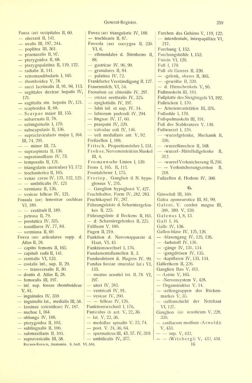 Fossa (ae) occipitales II, 60. — olecrani II, 141. — ovalis III, 197, 244. — Poplitea III, 361. — praenasalis II, 97. — pterygoidea II, 68. — pterygopalatina II, 119, 122. — radialis II, 141. — retromandibiilaris 1, 165. — rhomboidea V, 78. — sacci lacrimalis II, 91, 94, 113. — sagittales dextrae hepatis IV, 121. — sagittalis sin. hepatis IV, 121. — scaphoidea II, 68. — Scarpae major III, 155. — subarcuata II, 78. — subinguinalis I, 170. — subscapularis II, 136. — supraclavicularis major I, 164. III, 74, 291. minor III, 73. — supraspinata II, 136. — supratonsillaris IV, 73. — temporalis II, 121. — triangularis lauriculae) VI, 172. — trochanterica II, 165. — venae cavae IV, 121, 122, 125 umbilicalis IV, 121 — vermiana II, 126. — vesicae felleae IV, 121. Fossula (ae) fenestrae Cochleae VI, 189. vestibuli II, 189. — petrosa II, 79. — prostatica IV, 325. — tonsillares IV, 77, 84. — vermiana II, 60. Fovea (ae) articulares supp. d. Atlas II, 28. — capitis femoris II, 165. — capituli radii II, 141. — centralis VI, 123. — costalis inf., sup. II, 29. transversalis II, 30. — dentis d. Atlas II, 28. — femoralis III, 197. — inf. sup. fossae rhomboideae V, 81. — inguinales IV, 359. — inguinalis lat., medialis III, 58. — laminae (cricoideae) IV, 187. — nuchae I, 164. — oblonga IV, 188. — pterygoidea II, 103, — subungualis II, 100. — submaxillaris II, 103. — supravesicalis III, 58. Rauber-Kopsch, Anatomie. 8. Aufl. ' Fovea (ae) triangularis IV, 188. — trochlearis II, 87. Foveola (ae) coccygea II, 230. VI, 6. — ethmoidales d. Stirnbeins II, 88. — gastricae IV, 96, 99. — granuläres II, 84. — palatina IV, 72. Frankfurter Verständigung II, 127. Frauenmilch, VI, 54. Frenulum (a) clitoridis IV, 297. — cristae urethralis IV, 325. — epiglottidis IV, 197. — labii inf. et sup, IV, 14. — labiorum pudendi IV, 294. — linguae IV, 17, 60. — praeputii IV, 329. — valvulae coli IV, 146. — veli medullaris ant. V, 92. Freßzellen I, 109. Fritsch, Proportionslehre I, 151. Frohse, Nerveneintritt im Muskel III, 4. Fromannsche Linien I, 139. Frons I, 165. II, III. Frontalebene I, 175. Froriep, Ganglien d. N. hypo- glossus V. 231. — Ganglion hypogiossi V, 427. Fruchthalter, Form IV, 282, 283. Fruchtkapsel IV, 287. Führungsleiste d. Scharniergelen- kes II, 225. Führungslinie d Beckens II, 161. — d Scharniergelenkes II, 225. Füllhorn V, 160. Fugen 11,219. Funktion d. Nervenapparate d. Haut, VI, 43. Funktionswechsel I, 176. Fundamentallamellen II, 3. Fundusdrüsen d. Magens IV, 99. Fundus foveae (maculae lut.) VI, 133. — meatus acustici int. II, 78. VI, 197. — uteri IV, 283. — ventriculi IV, 91. — vesicae IV, 260. felleae IV, 126. Funktionswechsel I, 176. Funiculus (i) ant. V, 22, 36. — lat. V, 22, 36. — medullae spinalis V, 22, 74. — post. V, 24, 36, 64. — spermaticus III, 43, 57. IV, 319. — umbilicalis IV, 377. [. Abt. Furchen des Gehirns V, 119, 122. — interdentale, interpapilläre VI, 217. Furchung I, 152. Furchungshöhle I, 152. Fuscin VI, 120. Fuß I, 170. Fuß als Ganzes II, 320. gelenk, oberes II, 303. — -gewölbe II, 320. — d. Hirnschenkels V, 95. Fußmuskeln III, 183. Fußplatte des Steigbügels VI, 192. Fußrücken I, 170. — Arterienvarietäten III, 376. Fußsohle I, 170. Fußspulmuskeln III, 191. Fuß des Slabkranzes V, 148. Fußwurzel I, 170. Wurzelgelenke, Mechanik II, 316. wurzelknochen II, 168. Wurzel - Mittelfußgelenke II, 312. Wurzel Verknöcherung 11,216. Verknöcherungszeiten II, 218. Fußzellen d. Hodens IV, 306. G. Gänsefuß III, 160. Galea aponeurotica III, 81, 99. Galeni, V. cerebri magna III, 388, 389. V, 159. Galenus 1, 8, 13. Gall I, 16. Galle IV, 136. Gallen-blase IV, 125, 126. blasengang IV, 125, 126. — -farbstoff IV, 136. — -gänge IV, 131, 134. gangdrüsen IV, 135. — -kapillaren IV, 133, 134. Gallertkern II, 226. Ganglien Bau V, 411. — -Leiste V, 165. — -Nervensystem V, 428. — Organstruktur V, 14. Zellengruppen des Rücken- markes V, 35. Zellenschicht der Netzhaut VI, 127. Ganglion (ia) acusticum V, 228, 320. — cardiacum medium (Arnoldi) V, 433. sup. V, 432. (Wrisbergi) V, 432, 434. 16