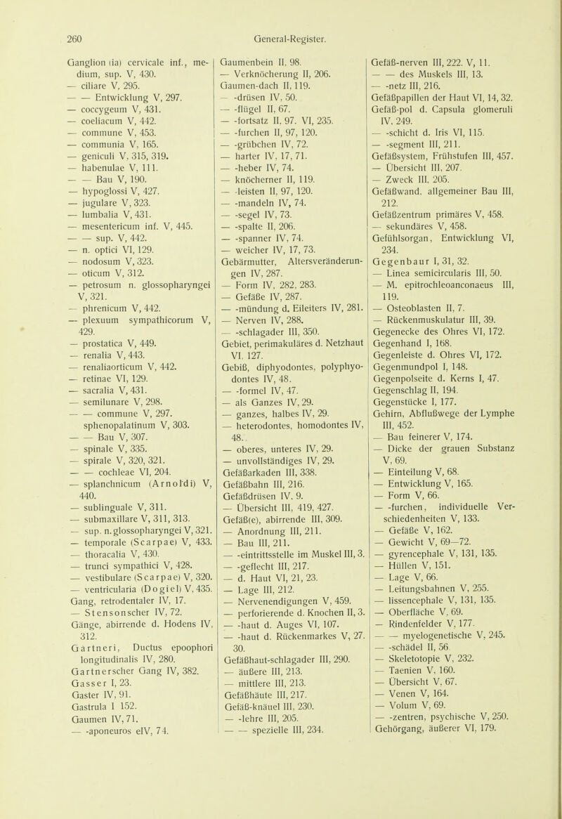 Ganglion lia) cervicale Inf., me- dium, sup. V, 430. — ciliare V, 295. Entwicklung V. 297. — coccygeum V, 431. — coeliacum V, 442. — commune V, 453. — communia V, 165. — geniculi V, 315, 319. — habenulae V, III. Bau V, 190. — hypoglossi V, 427. — jugulare V, 323. — lumbalia V,431. — mesentericum inf. V, 445. sup. V, 442. — n. optici VI, 129. — nodosum V, 323. — oticum V, 312. — petrosum n. glossopharyngei V, 321. — phrenicum V, 442. — plexuum sympathicorum V, 429. — prostatica V, 449. — renalia V, 443. — renaliaorticum V, 442. — retinae VI, 129. — sacralia V, 431. — semilunare V, 298. commune V, 297. sphenopalatinum V, 303. Bau V, 307. — spinale V, 335. — Spirale V, 320, 321. Cochleae Vi, 204. — splanchnicum (Arnoldi) V, 440. — sublinguale V, 311. — submaxillare V, 311, 313. — sup. n. glossopharyngei V, 321. — temporale (Scarpae) V, 433. — thoracalia V, 430. — trunci sympathici V, 428. — vestibuläre (Scarpae) V, 320. — ventricularia (Dogiel) V, 435. Gang, retrodentaler IV, 17. — Stensonscher IV, 72. Gänge, abirrende d. Hodens IV, 312. Gartneri, Ductus epoophori longitudinalis IV, 280. Gartnerscher Gang IV, 382. Gasser I, 23. Gaster IV, 91. Gastrula I 152. Gaumen IV, 71. — -aponeuros elV, 74. Gaumenbein II, 98. — Verknöcherung II, 206. Gaumen-dach 11,119. — -drüsen IV, 50. — -flügel II, 67. — -fortsatz II. 97. VI, 235. furchen II, 97, 120. grübchen IV, 72. — harter IV, 17,71. heber IV, 74. — knöcherner II, 119. — -leisten II. 97, 120. mandeln IV, 74. — -segel IV, 73. — -spalte II, 206. — -Spanner IV, 74. — weicher IV, 17, 73. Gebärmutter, Altersveränderun- gen IV, 287. — Form IV, 282, 283. — Gefäße IV, 287. mündung d. Eileiters IV, 281. — Nerven IV, 288. Schlagader III, 350. Gebiet, perimakuläres d. Netzhaut VI, 127. Gebiß, diphyodontes, polyphyo- dontes IV, 48. — -formel IV, 47. — als Ganzes IV, 29. — ganzes, halbes IV, 29. — heterodontes, homodontes IV, 48. — oberes, unteres IV, 29. — unvollständiges IV, 29. Gefäßarkaden III, 338. Gefäßbahn III, 216. Gefäßdrüsen IV, 9. — Übersicht III, 419, 427. Gefäß(e), abirrende III, 309. — Anordnung III, 211. — Bau III, 211. eintrittssteile im Muskel III, 3. — -geflecht III, 217. — d. Haut VI, 21. 23. — Lage III, 212. — Nervenendigungen V, 459. — perforierende d. Knochen II, 3. — -haut d. Auges VI, 107. haut d. Rückenmarkes V, 27. 30. Gefäßhaut-schlagader III, 290. — äußere III, 213. — mittlere III, 213. Gefäßhäute 111,217. Gefäß-knäuel III, 230. — -lehre III, 205. spezielle III, 234. Gefäß-nerven 111,222. V, 11. des Muskels III, 13. netz III, 216. Gefäßpapillen der Haut VI, 14, 32. Gefäß-pol d. Capsula glomeruli IV. 249. Schicht d. Iris VI, 115. — -Segment III, 211. Gefäßsystem, Frühstufen III, 457. — Übersicht III, 207. — Zweck III, 205. Gefäßwand, allgemeiner Bau III, 212. Gefäßzentrum primäres V, 458. — sekundäres V, 458. Gefühlsorgan, Entwicklung VI, 234. Gegenbaur I, 31, 32. — Linea semicircularis III, 50. — M. epitrochleoanconaeus III, 119. — Osteoblasten II, 7. — Rückenmuskulatur III, 39. Gegenecke des Ohres VI, 172. Gegenhand I, 168. Gegenleiste d. Ohres VI, 172. Gegenmundpol I, 148. Gegenpolseite d. Kerns I, 47. Gegenschlag II, 194. Gegenstücke I, 177. Gehirn, Abflußwege der Lymphe III, 452. — Bau feinerer V, 174. — Dicke der grauen Substanz V, 69. — Einteilung V, 68. — Entwicklung V, 165. — Form V, 66. furchen, individuelle Ver- schiedenheiten V, 133. — Gefäße V, 162. — Gewicht V, 69-72. — gyrencephale V, 131, 135. — Hüllen V, 151. — Lage V, 66. — Leitungsbahnen V, 255. — lissencephale V, 131, 135. — Oberfläche V, 69. — Rindenfelder V, 177. myelogenetische V, 245. Schädel II, 56 — Skeletotopie V, 232. — Taenien V, 160. — Übersicht V, 67. — Venen V, 164. — Volum V, 69. Zentren, psychische V, 250. Gehörgang, äußerer VI, 179.