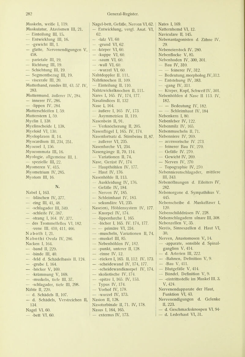 Muskeln, weiße I, 119. Muskulatur, Atavismen III, 21. — Einteilung III, 15. — Entwicklung III, 16. — -gewicht III, 1. — glatte, Nervenendigungen V, 458. — parietale III, 19. — Richtung III, 19. — Schichtung III, 19. — Segmentbezug III, 19. — viscerale III, 20. Mutterband, rundes III, 43, 57. IV, 283. Muttermund, äußerer IV, 284. — innerer IV, 286. — -lippen IV, 284. Mutterschleifen I. 59. Mutterstern I, 59. Myelin I, 138. Myelinscheide I, 138. Myeloid VI, 130. Myeloplaxen II, 14. Myocardium III, 234, 251. Myocoel 1, 156. Myocommata III, 16. Myologie, allgemeine III, 1. — spezielle III, 22. Myomeren V, 415. Myometrium IV, 285. Myotom III, 16. N. Nabel I, 163. — bläschen IV, 377. — -ring III, 41, 48. Schlagader III, 349. — -schleife IV, 387. Strang I, 164. IV, 377. — des Trommelfelles VI. 182. — -vene III, 410, 411, 466. Naboth I, 21. Nabothi Ovula IV, 286. Nacken I, 164. band II, 229. — -binde III, 40. feld d. Schädelbasis II, 124. grübe I, 164. — -höcker V, 169. — -krümmung V, 169. — -muskeln, tiefe III, 37. Schlagader, tiefe III, 298. Nähte II, 220. — d. Schädels II, 107. — d. Schädels, Verstreichen II, 134. Nagel VI, 60. — -bett VI, 60. Nagel-bett, Gefäße, Nerven VI, 62. — Entwicklung, vergl. Anat. VI, 62. — -falz VI, 60 — -grund VI, 62. — -körper VI, 60. kuppe VI, 60. saum VI, 60. — -wall VI, 60. — -Wurzel VI, 60. Nahtdoppier II, III. Nahtknochen II, 109. — Einteilung II, 110. Nahtzwickelknochen II, III. Nares I, 165. IV, 174, 177. Nasalindices II, 132 Nase I, 164. — äußere I, 165 IV, 173. — Asymmetrien II, 119. Nasenbein II, 91. — Verknöcherung II, 205. Nasenflügel I, 165. IV, 174. Nasenfortsatz d. Stirnbeins II, 87. — äußerer VI, 235. Nasenfurche VI, 234. Nasengänge II, 70, 114. — Variationen II, 74. Nase, Gerüst IV, 174. — Haupthöhlen IV, 177. — Haut IV, 176. Nasenhöhle II, 113. — Auskleidung IV, 176. — Gefäße IV, 184. — Nerven IV, 185. — Schleimhaut IV, 183. — sekundäre VI, 235. Nase(en), Höhlensystem IV, 177. — Knorpel IV, 174. lippenfurche I, 165. — -löcher I, 165. IV, 174, 177. primäre VI, 234. muscheln, Variationen II, 74. muskel III, 85. — Nebenhöhlen IV, 182. punkt, unterer II, 128. rinne IV, 12. — -rücken I, 165. II, 112. IV, 173. Scheidewand IV, 174, 177. scheidewandknorpel IV, 174. — skoliotische IV, 174. — -spitze I, 165. IV, 153. — Typus IV, 174. — Vorhof IV, 178. — -Wurzel IV, 173. Nasion II, 128. Nasoturbinale II, 71. IV, 178. j Nasus I, 164, 165. I — externus IV, 173. Nates I, 169. Natternhemd VI, 12. Naviculare II, 145. Nebenantagonisten d. Zähne IV, 29. Nebeneierstock IV, 280. Nebenflocke V, 85. Nebenhoden IV,300, 301. — Bau IV, 310. feinerer IV, 312. — Bedeutung, morpholog. IV,312. — Entstehung IV, 383. gang IV, 311. — Körper, Kopf, Schweif IV, 301. Nebenhöhlen d Nase II. 113. IV, 182. Bedeutung IV, 182. Schleimhaut IV, 184 Nebenkern I, 80. Nebenleber IV, 122. Nebenmilz IV, 165. Nebenmuscheln II, 71. Nebenniere IV, 269. — accessorische IV, 273. — feinerer Bau IV, 270. — Gefäße IV, 270. — Gewicht IV, 269. — Nerven IV, 270. — Topographie IV, 270. Nebennierenschlagader, mittlere III, 343. Nebenöffnungen d. Eileiters IV, 282. Nebenorgane d. Sympathikus V, 445. Nebenscheibe d. Muskelfaser I, 120. Nebenschilddrüsen IV, 228. Nebenschlagadern ulnare III, 308. Nebenzellen V, 35. Nereis, Sinneszellen d. Haut VI, 30. Nerven, Anastomosen V, 14. — -apparate, sensible d. Spinal- ganglien V, 414. — d. Arterien III, 222. Bahnen, Definition V, 9. — -Bau V, 411. — Blutgefäße V, 414. — Bündel, Definition V, 9. eintrittsstelle im Muskel III, 3. V, 424. Nervenendapparate der Haut, Funktion VI, 43. Nervenendigungen d. Gelenke II, 223. — d. Geschmacksknospen VI, 94- — d. Lederhaut VI, 31.