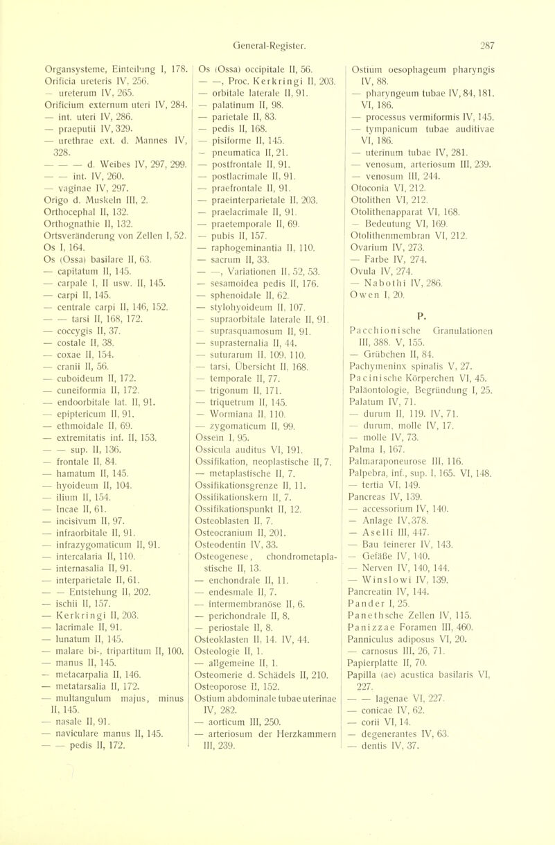 Organsysteme, Einteilung I, 178. Orificia ureteris IV, 256. — iireterum IV, 265. Orificium externum uteri IV, 284. — int. uteri IV, 286. — praeputii IV, 329. — urethrae ext. d. Mannes IV, 328. d. Weibes IV, 297, 299. int. IV, 260. — vaginae IV, 297. Origo d. Muskeln III, 2. Orthocephal II, 132. Orthognathie II, 132. Ortsveränderung von Zellen I, 52. Os I, 164. Os (Ossa) basilare II, 63. — capitatum II, 145. — carpale I, II usw. II, 145. — carpi II, 145. — centrale carpi II, 146, 152. tarsi II, 168, 172. — coccygis II, 37. — costale II, 38. — coxae II, 154. — cranii II, 56. — cuboideum II, 172. — cuneiformia II, 172. — endoorbitale lat. II. 91. — epiptericum II, 91. — ethmoidale II, 69. — extremitatis inf. II, 153. sup. II, 136. — frontale II, 84. — hamatum II, 145. — hyoideum II, 104. — ilium II, 154. — Incae II, 61. — incisivum II, 97. — infraorbitale II, 91. — infrazygomaticum II, 91. — intercalaria II, 110. — internasalia II, 91. — interparietale II, 61. Entstehung II, 202. — ischii II, 157. — Kerkringi II, 203. — lacrimale II, 91. — lunatum II, 145. — malare bi-, tripartitum II, 100. — manus II, 145. — metacarpalia II, 146. — metatarsalia II, 172. — multangulum majus, minus II, 145. — nasale II, 91. — naviculare manus II, 145. — — pedis II, 172. Os lOssa) occipitale II, 56. , Proc. Kerkringi II, 203. — orbitale laterale 11,91. — palatinum II, 98. — parietale II, 83. — pedis II, 168. — pisiforme II, 145. — pneumatica II, 21. — postfrontale II, 91. — postlacrimale II, 91. — praefrontale II, 91. — praeinterparietale II, 203. — praelacrimale II, 91. — praetemporale II, 69. — pubis II, 157. — raphogeminantia II, 110. — sacrum II, 33. , Variationen II, 52, 53. — sesamoidea pedis II, 176. — sphenoidale II, 62. — stylohyoideum II, 107. — supraorbitale laterale II, 91. — suprasquamosum II, 91. — suprasternalia II, 44. — suturarum II, 109, 110. — tarsi, Übersicht II, 168. — temporale II, 77. — trigonum II, 171. — triquetrum II, 145. — Wormiana II, 110. — zygomaticum II, 99. Ossein I, 95. Ossicula auditus VI, 191. Ossifikation, neoplastische II, 7. — metaplastische II, 7. Ossifikationsgrenze II, 11. Ossifikationskern II, 7. Ossifikationspunkt II, 12. Osteoblasten II, 7. Osteocranium II, 201. Osteodentin IV, 33. Osteogenese, chondrometapla- stische II, 13. — enchondrale II, 11. —• endesmale II, 7. — intermembranöse II, 6. — perichondrale II, 8. — periostale II, 8. Osteoklasten II, 14. IV, 44. Osteologie II, 1. — allgemeine II, 1. Osteomerie d. Schädels II, 210. Osteoporose II, 152. Ostium abdominale tubae uterinae IV, 282. — aorticum III, 250. — arteriosum der Herzkammern III, 239. Ostium oesophageum pharyngis IV, 88. — pharyngeum tubae IV, 84,181. VI, 186. — Processus vermiformis IV, 145. — tympanicum tubae auditivae VI, 186. — uterinum tubae iV, 281. — venosum, arteriosum III, 239. — venosum III, 244. Otoconia VI, 212. Otolithen VI, 212. Otolithenapparat VI, 168. — Bedeutung VI, 169. Otolithenmembran VI, 212. Ovarium IV, 273. — Farbe IV, 274. Ovula IV, 274. — Nabothi IV, 286. Owen I, 20. P. Pacch ionische Granulationen III, 388. V, 155. — Grübchen II, 84. Pachymeninx spinalis V, 27. Pacinische Körperchen VI, 45. Paläontologie, Begründung I, 25. Palatum IV, 71. — durum II, 119. IV. 71. — durum, molle IV, 17. — molle IV, 73. Palma I, 167. Palmaraponeurose III, 116. Palpebra, inf., sup. I, 165. VI, 148. — tertia VI, 149. Pancreas IV, 139. — accessorium IV, 140. — Anlage IV,378. — Aselli III, 447. — Bau feinerer IV, 143. — Gefäße IV, 140. — Nerven IV, 140, 144. — Winslowi IV, 139. Pancreatin IV, 144. Pander I, 25. Panethsche Zellen IV, 115. Panizzae Foramen 111,460. Panniculus adiposus VI, 20. — carnosus III, 26, 71. Papierplatte II, 70. Papilla (ae) acustica basilaris VI, 227. lagenae VI, 227. — conicae IV, 62. — corii VI, 14. — degenerantes IV, 63. - — dentis IV, 37. /