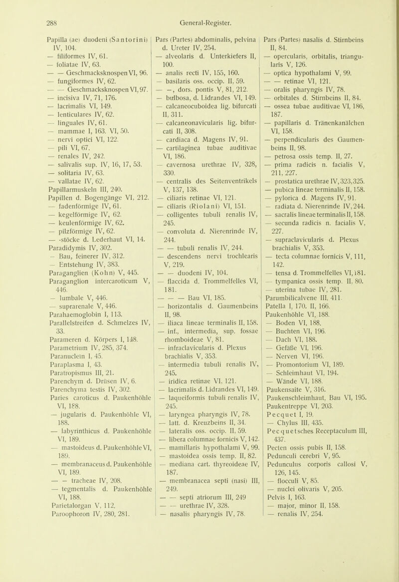Papilla (aei duodeni (Santorini) IV, 104. — filiformes IV, 61. — foliatae IV, 63. Geschmacksknospen VI, 96. — fungiformes IV, 62. Geschmacksknospen VI, 97. — incisiva IV, 71, 176. — lacrimalis VI, 149. — lenticulares IV, 62. — linguales IV, 61. — mammae I, 163. VI, 50. — nervi optici VI, 122. — pili VI, 67. — renales IV, 242. — salivalis sup. IV, 16, 17, 53. — solitaria IV, 63. — vallatae IV, 62. Papillarmuskeln III, 240. Papillen d. Bogengänge VI, 212. — fadenförmige IV, 61. — kegelförmige IV, 62. — keulenförmige IV, 62. — pilzförmige IV, 62. Stöcke d. Lederhaut VI, 14. Paradidymis IV, 302. — Bau, feinerer IV, 312. — Entstehung IV, 383. Paraganglien (Kohn) V, 445. Paraganglion intercaroticum V, 446. — lumbale V, 446. — suprarenale V, 446. Parahaemoglobin I, 113. Parallelstreifen d. Schmelzes IV, 33. Parameren d. Körpers I, 148. Parametrium IV, 285, 374. Paranuclem I, 45. Paraplasma I, 43. Paratropismus III, 21. Parenchym d. Drüsen IV, 6. Parenchyma testis IV, 302. Paries caroticus d. Paukenhöhle VI, 188. — jugularis d. Paukenhöhle VI, 188. — labyrinthicus d. Paukenhöhle VI, 189. — mastoideus d. Paukenhöhle VI, 189. — membranaceusd. Paukenhöhle VI, 189. tracheae IV, 208. — tegmentalis d. Paukenhöhle VI, 188. Parietalorgan V, 112. Paroophoron IV, 280, 281. Pars (Partes) abdominalis, pelvina d. Ureter IV, 254. — alveolaris d. Unterkiefers II, 100. — analis recti IV, 155, 160. — basilaris oss. occip. II, 59. , dors. pontis V, 81, 212. — bulbosa, d. Lidrandes VI, 149. — calcaneocuboidea lig. bifurcati II, 311. — calcaneonavicularis lig. bifur- cati II, 308. — cardiaca d. Magens IV, 91. — cartilaginea tubae auditivae VI, 186. ~ cavernosa urethrae IV, 328, 330. — centralis des Seitenventrikels V, 137, 138. — ciliaris retinae VI, 121. — ciliaris (Riolani) VI, 151. — colligentes tubuli renalis IV, 245. — convoluta d. Nierenrinde IV, 244. tubuli renalis IV, 244. — descendens nervi trochlearis V, 219. duodeni IV, 104. — flaccida d. Trommelfelles VI, 181. Bau VI, 185. — horizontalis d. Gaumenbeins II, 98. — iliaca lineae terminalis II, 158. — inf., intermedia, sup. fossae rhomboideae V, 81. — infraclavicularis d. Plexus brachialis V, 353. — intermedia tubuli renalis IV, 245. — iridica retinae VI, 121. — lacrimalis d. Lidrandes VI, 149. — laqueiformis tubuli renalis IV, 245. — laryngea pharyngis IV, 78. — latt. d. Kreuzbeins II, 34. — lateralis oss. occip. II, 59. — libera columnae fornicis V, 142. — mamillaris hypothalami V, 99. — mastoidea ossis temp. II, 82. — mediana cart. thyreoideae IV, 187. — membranacea septi (nasi) III, 249. septi atriorum III, 249 urethrae IV, 328. — nasalis pharyngis IV, 78. Pars (Partes) nasalis d. Stirnbeins II, 84. — opercularis, orbitalis, triangu- laris V, 126. — optica hypothalami V, 99. retinae VI, 121. — oralis pharyngis IV, 78. — orbitales d. Stirnbeins 11, 84. — ossea tubae auditivae VI, 186, 187. — papillaris d. Tränenkanälchen VI, 158. — perpendicularis des Gaumen- beins II, 98. — petrosa ossis temp. II, 27. — prima radicis n. facialis V, 211, 227. — prostatica urethrae IV, 323,325. — pubica lineae terminalis II, 158. — pylorica d. Magens IV, 91. — radiata d. Nierenrinde IV, 244. — sacralis lineae terminalis H, 158. — secunda radicis n. facialis V, 227. — supraclaviiularis d. Plexus brachialis V, 353. — tecta columnae fornicis V, III, 142. — tensa d. Trommelfelles VI, i81. — tympanica ossis temp. II, 80. — uterina tubae IV, 281. Parumbilicalvene III, 411. Patella I, 170. II. 166. Paukenhöhle VI. 188. — Boden VI, 188. — Buchten VI, 196. — Dach VI, 188. — Gefäße VI, 196. — Nerven VI, 196. — Promontorium VI, 189. — Schleimhaut VI, 194. — Wände VI, 188. Paukensaite V, 316. Paukenschleimhaut, Bau VI, 195. Paukentreppe VI, 203. Pecquet I, 19. — Chylus III, 435. Pecquetsches Receptaculum III, 437. Pecten ossis pubis II, 158. Pedunculi cerebri V, 95. Pedunculus corporis callosi V, 126, 145. — flocculi V, 85. — nuclei olivaris V, 205. Pelvis I, 163. — major, minor II, 158. — renalis IV, 254.