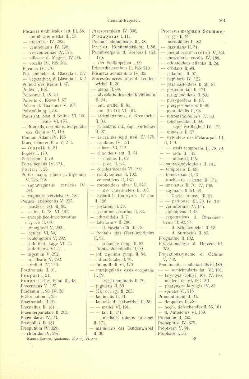 Plicaiae) umbilicales latt. III, 58. — umbilicalis media III, 58. — uretericae IV, 265. — ventricularis IV, 198. — vesicouterinae IV, 374. — villosae d. Magens IV, 96. — vocalis IV, 198, 204. Pneuma IV, 170. Pol, animaler d. Blastula 1, 152. — vegetativer, d. Blastula I, 152. Polfeld des Kerns I, 47. Pollex I, 168. Polosoma I, 48, 49. Polseite d. Kerns I. 57. Polster d. Thalamus V, 107. Polstrahlung 1, 58. Polusant., post. d. Bulbus VI, 100. lentis VI, 136. — frontalis, occipitalis, temporalis des Gehirns V, 119. Pomum Adami IV, 186. Pons, feinerer Bau V, 211. — (Varolii V, 81. Poples I, 170. Porensaum 1, 79 Porta hepatis IV, 121. Portal, I, 23. Portio major, minor n. triger V, 226, 298. — supravaginalis (cervicis) 284. — vaginalis (cervicis) IV, 284 Porus(i) abducentis V, 292. — acusticus ext. II, 80. int. II. 78. VI, 197. — crotaphitico-buccinatorius (Hyrtl) II, 69. — hypoglossi V, 292. — lactiferi VI, 50. — oculomotorii V, 292. — sudoriferi, Lage VI, 17. — sudoriferus VI, 44. — trigemini V, 292 — trochkaris V, 292. — uriniferi IV, 246. Postfrontale II, 91. Poupart I, 21. Poupart'sches Band 111,43. Praecuneus V, 127. Prädentin I, 98. IV, 38. Präformation I, 25. Praefrontale II, 91. Praehallux II, 151. Praeinterparietale II, 203. Praemolares IV, 23. Praepollex II, 151. Praeputium IV, 329. — clitoridis IV, 297. Rauber-Kopsch, Anatomie. 8. A Praespermiden IV, 306. Praxagoras I, 11. Premula abdominalis III, 48. Preyer, Kontinuitätslehre I, 56. Primitivorgane d. Körpers I, 153, 176. — der Fettläppchen I, 99. Primordialcranium II, 196, 210. Prismata adamantina IV, 32. Processus accessorius d. Lenden- wirbel II, 30. — alaris II, 69. — alveolaris des Oberkieferbeins II, 94. — ant. mallei II, 81. — ant. (Folii) VI, 191. — articularis sup., d. Kreuzbeins II, 33. — articularis inf., sup., vertebrae II, 27. — calcarinus septi nasi IV, 175. — caudatus IV, 121. — ciliares VI, 112. — clinoideus ant. II, 64. medius II, 62. post. II, 63. — cochleariformis VI, 190. — condyloideus II, 102. — coracoideus II, 137. — coronoideus ulnae II, 142. des Unterkiefers II, 103. — costarii b. Embryo v. 17 mm II, 196. — costarius II, 28. — costotransversarius II, 33. — ethmoidalis II, 71. — falciformis II, 280. d. Fascia colli III, 78. — frontalis des Oberkieferbeins II, 94. squamae temp. II, 83. — frontosphenoidalis II, 99. — inf. tegminis tymp. II, 80. — infraorbitalis II, 94. — infundibuli VI, 170. — intrajugularis ossis occipitalis II, 59. ossis temporalis II, 79. — jugularis II, 59. — Kerkringi H, 203. — lacrimalis II, 71. — lateralis d. Halswirbel II, 28. mallei VI, 191. tali II, 171. — —, medialis tuberis calcanei n, 171. — mamillaris der Lendenwirbel II, 30. I. VI. Abt. Processus marginalis (Soemm er- ring!) II, 99. — mastoideus II, 82. ; 1 — maxillaris II, 71. — medullarcs(Ferreini) IV,244. — muscularis, vocalis IV, 188. — odontoideus atlantis II, 29. — orbitalis II, 98. — palatinus II, 97. — papillaris IV, 122. — paramastoideus II, 59, 61. — posterior tali II, 171. — postglenoideus II, 83. — pterygoideus II, 67. — pterygospinosus II, 69. — pyramidalis II, 98. — retromandibularis IV, 53. — sphenoidalis II, 99. septi cartilaginei IV, 175. — spinosus II, 27. — styloideus des Metacarpale III, II, 149. ossis temporalis II, 78, 79. radii II, 142. ulnae II, 145. — supracondyloideus II, 141. — temporalis II, 99. — transversus II, 27. — trochlearis calcanei II, 171. — uncinatus II, 70. IV, 139. — vaginalis II, 64, 68. — — fasciae transv. 111,51. peritonaei III, 50. IV, 319. — vermiformis IV, 145. — xiphoideus II, 43. — zygomaticus d. Oberkiefer- beins II, 92, 94. — d. Schläfenbeins II, 83. d. Stirnbeins II, 87. Prognathie II, 1,32. Projektionsfigur d, Herzens III, 258. Projektionssysteme d. Gehirns V, 240. Prominentia canalis facialis VI, 189. semicircularis lat. VI, 191. — laryngea (colli) I, 164. IV, 186. — malleolaris VI, 182, 191. — pharyngea laryngis IV, 87. — spiralis VI, 216 Promontorium II, 34. — doppeltes II, 53. — hoch-, tiefstehendes II, 53,161. — d. Mittelohrs VI, 189. Pronation II, 260. Pronephros IV, 379. Propfkern V, 91. Prophase I, 56. 18