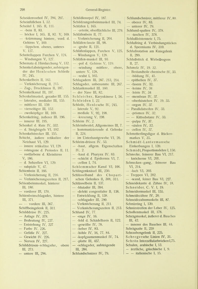 Scheidenvorhof IV, 294, 297. Scheinfüßchen I, 52. Scheitel I, 165. II, III. — -bein II, 83. — höcker I, 165. II, 83. V, 169. — -krümmung hintere, vord. d. Gehirns V, 169. — -läppchen. oberes, unteres V, 127. Scheitellappen Furchen V, 124. — Windungen V, 127. Schemata d. Hirnfurchung V, 132. Schenkel absteigender, aufsteigen- der der Henleschen Schleife IV, 245. Schenkelbein II, 162. — Verknöcherung II, 215. — Zug-, Drucklinien II, 187. Schenkelkanal III, 197. Schenkelmuskel, gerader III. 155. — lateraler, medialer III, 155. — mittlerer III, 159. — vierseitiger III, 152. — zweiköpfiger III, 169. Schenkelring, äußerer III. 196. — innerer III, 195. Schenkel d. Rute IV, 332. — d. Steigbügels VI, 192. Schenkelstrecker III, 155. Schicht, äußere retikuläre der Netzhaut VI, 129. — innere retikuläre VI, 128. — osteogene d. Periostes II, 11. — rostfarbene d. Kleinhirns V, 186. — d. Sehzellen VI, 129. — subpiale V, 47. Schienbein II, 166. — Verknöcherung II, 216. — Verknöcherungszeiten II, 217. Schienbeinmuskel, hinterer III. 180. — vorderer III, 170. Schienbeinschlagader, hintere III, 371. vordere III, 367. Schiffbeingelenk II, 311. Schilddrüse IV, 225. — Anlage IV, 378. — Bedeutung IV, 227. — Entstehung IV, 227. — Farbe IV, 226. — Gefäße IV, 227. — Gewicht IV, 226. — Nerven IV, 227. Schilddrüsen-Schlagader, obere III, 273. — untere III, 296. Schildknorpel IV, 187. Schildzungenbeinmuskel III, 74. Schläfen I, 165. — -arterie, oberflächliche III, 279. Schläfenbein II, 77. — Verknöcherung II, 204. Schläfen-fascie III, 98. — -grübe II, 121. Schläfenlappen, Furchen V, 125. — Windungen V, 128. Schläfen-muskel III, 93. pol d. Gehirns V, 119. — -Windung mittlere, obere, untere V, 128. wulst I, 165. Schlagadern III, 207, 213, 214. Schlagader, unbenannte III, 267. Schlankmuskel III, 160. — der Nase III, 82. Schleicher, Karyokinese I, 56. Schleiden I, 22. Schleife, Henlesche IV, 245. — laterale V, 92. — mediale V, 92, 198. kreuzung V, 198. Schleim IV, 2. Schleimbeutel, Allgemeines III, 7. — kommunizierende d. Gelenke II, 224. — im Unterhautgewebe VI, 20. Schleim-drüsen IV, 53. — -haut, allgem. Eigenschaften IV. 2. haut d. Pharynx IV, 83. Schicht d. Epidermis VI, 7. — -Zellen I, 74. Schlemmscher Kanal VI, 106. Schlingenknäuel III, 230. Schlüsselband des Chopart- schen Gelenkes II, 308, 311. Schlüsselbein II, 137. — -blutader III, 394. — -defekt congenitaler II, 138. — Entwicklung II, 138. Schlagader III, 290. — Verknöcherung II, 211. — Verknöcherungszeiten II, 213. Schlund IV, 77. enge IV, 16. — -feld d. Schädelbasis II, 122. — -gewölbe IV, 78. heber IV, 83. — -höhle IV, 16, 77, 84. kopfgaumenmuskel IV, 74. — -platte III, 457. — -Schlagader, aufsteigende III, 284. Schlundschnürer IV, 79. Schlundschnürer, mittlerer IV, 80. — oberer IV, 83. — unterer IV, 79. Schlund-spalten IV, 378. taschen IV, 378. Schlußleistennetz 1, 75. Schlußring d. Verbindungstückes d. Spermiums IV, 310. Schlußrotation am Kniegelenk II, 299. Schlußstück d. Wirbeli)ogens II, 27. Schmelz IV, 19. 32. — Bestandteile chemische IV, 33. bildung IV, 41. — epithelien IV, 37. — -fasern IV, 32. — -keime IV, 34 — leiste IV, 34. — -membran IV, 37. oberhäutchen IV, 19, 33. organ IV, 37. — Parallelstreifen IV. 33. — -prismen IV, 32. Kittsubstanz IV, 33. pulpa IV, 37. Säulen IV, 32. — -Zellen IV, 37. Schmetterlingsfigur d. Rücken- markes V, 35. Schmidt-Lanterman sehe Einkerbungen I, 139. Schmidt, Proportionslehre 1,150. Schnecke, feinerer Bau VI, 217. -- knöcherne VI, 201. Schnecken-gang, feinerer Bau VI, 214. — -loch VI, 203. — Treppen VI, 202. wand, feiner Bau VI, 227. Schneidekante d. Zähne IV, 18. Schneider, C. V. I, 19. Schneidermuskel III, 155. Schneidezähne IV, 20. Schneidezahnmuskeln III, 87. Schnürring I, 139. Schnürstreifen der Leber IV, 125. Schollenmuskel III, 178. Schrägmuskel, äußerer d. Bauches III, 42. — innerer des Bauches III, 44. Schrägsaite II, 259 Schraubengelenk II, 225. Schregersche Linien IV, 31. Schrön Interzellularbrücken 1,75. Schulen, arabische I, 13. — ärztliche, griechische I, 9. — — italienische I, 15.