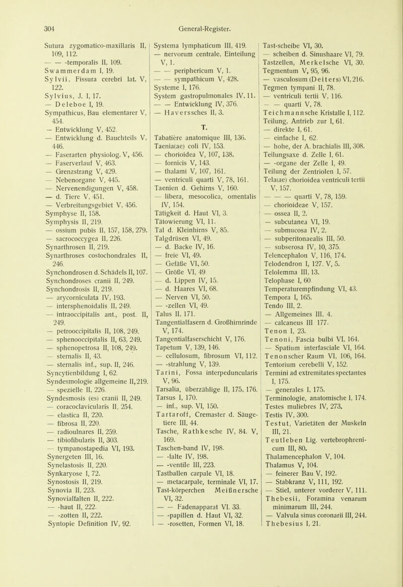 Sutura zygomatico-maxillaris II, 109, 112. temporalis II, 109. Swammerdam I, 19. Sylvii, Fissura cerebri lat. V, 122. Sylvius, J. I, 17. — Deleboe I, 19. Sympathicus, Bau elementarer V, 454. — Entwicklung V, 452. — Entwicklung d. Bauchteils V, 446. — Faserarten physiolog. V, 456. — Faserverlauf V, 463. — Grenzstrang V, 429. — Nebenorgane V, 445. — Nervenendigungen V, 458. — d. Tiere V, 451. — Verbreitungsgebiet V, 456. Symphyse 11, 158. Symphysis II, 219. — ossium pubis II, 157, 158, 279. — sacrococcygea II, 226. Synarthrosen II, 219. Synarthroses costochondrales II, 246. Synchondrosen d. Schädels II, 107. Synchondroses cranii II, 249. Synchondrosis II, 219. — arycorniculata IV, 193. — intersphenoidalis II, 249. — intraoccipitalis ant., post. II, 249. — petrooccipitalis II, 108, 249. — sphenooccipitalis II, 63, 249. — sphenopetrosa II, 108, 249. — sternalis II, 43. — sternalis inf., sup. II, 246. Syncytienbildung I, 62. Syndesmologie allgemeine 11,219. — spezielle II. 226. Syndesmosis (es) cranii II, 249. — coracoclavicularis II, 254. — elastica II, 220. — fibrosa II, 220. — radioulnares II, 259. — tibiofibularis II, 303. — tympanostapedia VI, 193. Synergeten III, 16. Synelastosis II, 220. Synkaryose I, 72. Synostosis II, 219. Synovia II, 223. Synovialfalten II, 222. haut II, 222. — -zotten II, 222. Syntopie Definition IV, 92. Systema lymphaticum III, 419. — nervorum centrale, Einteilung V, 1. periphericum V, 1. sympathicum V, 428. Systeme I, 176. System gastropulmonales IV, 11. Entwicklung IV, 376. — Haverssches II, 3. T. Tabatiere anatomique III, 136. Taenia(ae) coli IV, 153. — chorioidea V, 107, 138. — fornicis V, 143. — thalami V, 107, 161. — ventriculi quarti V, 78, 161. Taenien d. Gehirns V, 160. — libera, mesocolica, omentalis IV, 154. Tätigkeit d. Haut VI, 3. Tätowierung VI, 11. Tal d. Kleinhirns V, 85. Talgdrüsen VI, 49. — d. Backe IV, 16. — freie VI, 49. — Gefäße VI, 50. — Größe VI, 49 — d. Lippen IV, 15. — d. Haares VI, 68. — Nerven VI, 50. — -Zellen VI, 49. Talus II, 171. Tangentialfasern d. Großhirnrinde V, 174. Tangentialfaserschicht V, 176. Tapetum V, 139, 146. — cellulosum, fibrosum VI, 112. — -Strahlung V, 139. Tarini, Fossa interpeduncularis V, 96. Tarsalia, überzählige II, 175, 176. Tarsus I, 170. — inf., sup. VI, 150. Tartaroff, Cremaster d. Säuge- tiere III, 44. Tasche, Rathkesche IV, 84. V, 169. Taschen-band IV, 198. — -falte IV, 198. — -Ventile III, 223. Tastballen carpale VI, 18. — metacarpale, terminale VI, 17. Tast-körperchen Meißn ersehe VI, 32. — — Fadenapparat VI. 33. Papillen d. Haut VI, 32. — -rosetten. Formen VI, 18. Tast-scheibe VI, 30. — Scheiben d. Sinushaare VI, 79. Tastzellen, Merke Ische VI, 30. Tegmentum V, 95, 96. — vasculosum (Deiters) VI,216. Tegmen tympani II, 78. — ventriculi tertii V, 116. quarti V, 78. Teichmannsche Kristalle 1,112. Teilung, Antrieb zur I, 61. — direkte I, 61. — einfache I, 62. — hohe, der A. brachialis III, 308. Tetlungsaxe d. Zelle I, 61. Organe der Zelle I, 49. Teilung der Zentriolen I, 57. Telaiae) chorioidea ventriculi tertii V, 157. quarti V, 78, 159. — chorioideae V, 157. — ossea II, 2. — subcutanea VI, 19. — submucosa IV, 2. — subperitonaealis III, 50. — subserosa IV, 10, 375. Telencephalon V, 116, 174. Telodendron I, 127. V, 5. Telolemma III, 13. Telophase I, 60 Temperaturempfindung VI, 43. Tempora I, 165. Tendo III, 2. — Allgemeines III, 4. — calcaneus III 177. Tenon I, 23. Tenoni, Fascia bulbi VI, 164. — Spatium interfasciale VI, 164. Tenonscher Raum VI, 106, 164. j Tentorium cerebelli V, 152. Termini ad extremitates spectantes I, 175. — generales I, 175. Terminologie, anatomische I, 174. Testes muliebres IV, 273. Testis IV, 300. T es tut, Varietäten der Muskeln III, 21. Teutleben Lig. vertebrophreni- cum III, 80. Thalamencephalon V, 104. Thalamus V, 104. — feinerer Bau V, 192. — Stabkranz V, III, 192. — Stiel, unterer vorderer V, III. Thebesii, Foramina venarum minimarum III, 244. — Valvula Sinus coronarii III, 244. Thebesius I, 21.